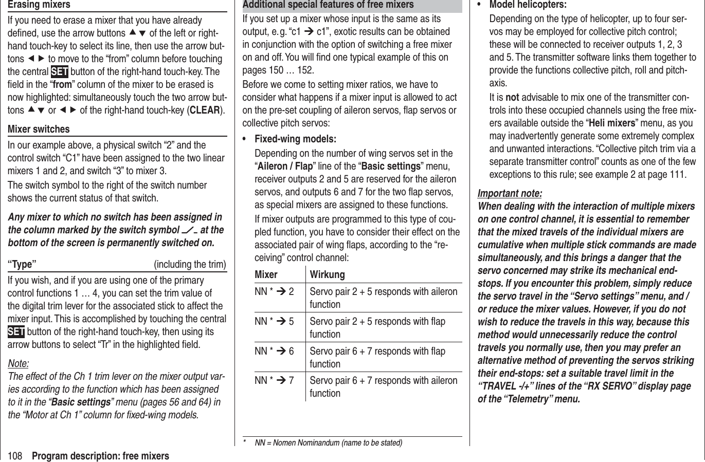 108 Program description: free mixersAdditional special features of free mixersIf you set up a mixer whose input is the same as its output, e. g. “c1 ¼ c1”, exotic results can be obtained in conjunction with the option of switching a free mixer on and off. You will ﬁ nd one typical example of this on pages 150 … 152.Before we come to setting mixer ratios, we have to consider what happens if a mixer input is allowed to act on the pre-set coupling of aileron servos, ﬂ ap servos or collective pitch servos:Fixed-wing models:• Depending on the number of wing servos set in the “Aileron / Flap” line of the “Basic settings” menu, receiver outputs 2 and 5 are reserved for the aileron servos, and outputs 6 and 7 for the two ﬂ ap servos, as special mixers are assigned to these functions.If mixer outputs are programmed to this type of cou-pled function, you have to consider their effect on the associated pair of wing ﬂ aps, according to the “re-ceiving” control channel:Mixer WirkungNN * ¼ 2 Servo pair 2 + 5 responds with aileron functionNN * ¼ 5 Servo pair 2 + 5 responds with ﬂ ap functionNN * ¼ 6 Servo pair 6 + 7 responds with ﬂ ap functionNN * ¼ 7 Servo pair 6 + 7 responds with aileron functionModel helicopters:• Depending on the type of helicopter, up to four ser-vos may be employed for collective pitch control; these will be connected to receiver outputs 1, 2, 3 and 5. The transmitter software links them together to provide the functions collective pitch, roll and pitch-axis.It is not advisable to mix one of the transmitter con-trols into these occupied channels using the free mix-ers available outside the “Heli mixers” menu, as you may inadvertently generate some extremely complex and unwanted interactions. “Collective pitch trim via a separate transmitter control” counts as one of the few exceptions to this rule; see example 2 at page 111.Important note:When dealing with the interaction of multiple mixers on one control channel, it is essential to remember that the mixed travels of the individual mixers are cumulative when multiple stick commands are made simultaneously, and this brings a danger that the servo concerned may strike its mechanical end-stops. If you encounter this problem, simply reduce the servo travel in the “Servo settings” menu, and / or reduce the mixer values. However, if you do not wish to reduce the travels in this way, because this method would unnecessarily reduce the control travels you normally use, then you may prefer an alternative method of preventing the servos striking their end-stops: set a suitable travel limit in the “TRAVEL -/+” lines of the “RX SERVO” display page of the “Telemetry” menu.Erasing mixersIf you need to erase a mixer that you have already deﬁ ned, use the arrow buttons cd of the left or right-hand touch-key to select its line, then use the arrow but-tons ef to move to the “from” column before touching the central SET button of the right-hand touch-key. The ﬁ eld in the “from” column of the mixer to be erased is now highlighted: simultaneously touch the two arrow but-tons cd or ef of the right-hand touch-key (CLEAR).Mixer switchesIn our example above, a physical switch “2” and the control switch “C1” have been assigned to the two linear mixers 1 and 2, and switch “3” to mixer 3. The switch symbol to the right of the switch number shows the current status of that switch.Any mixer to which no switch has been assigned in the column marked by the switch symbol   at the bottom of the screen is permanently switched on.“Type”  (including the trim)If you wish, and if you are using one of the primary control functions 1 … 4, you can set the trim value of the digital trim lever for the associated stick to affect the mixer input. This is accomplished by touching the central SET button of the right-hand touch-key, then using its arrow buttons to select “Tr” in the highlighted ﬁ eld.Note:The effect of the Ch 1 trim lever on the mixer output var-ies according to the function which has been assigned to it in the “Basic settings” menu (pages 56 and 64) in the “Motor at Ch 1” column for ﬁ xed-wing models.*  NN = Nomen Nominandum (name to be stated)