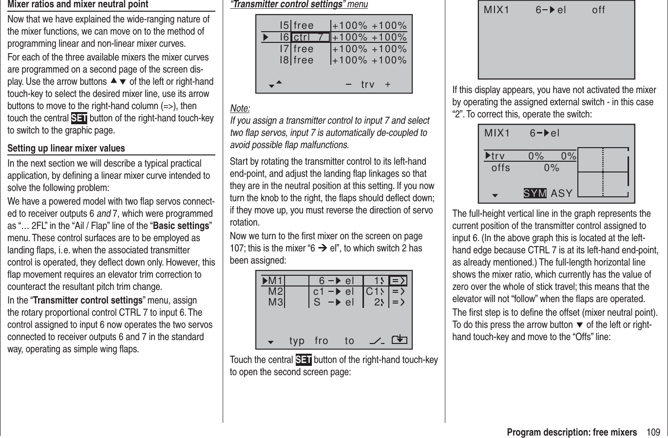 109Program description: free mixers“Transmitter control settings” menuI5I6I7+trvI8ctrl  7freefree+100% +100%+100%+100% +100%+100% +100%+100%freeNote:If you assign a transmitter control to input 7 and select two ﬂ ap servos, input 7 is automatically de-coupled to avoid possible ﬂ ap malfunctions.Start by rotating the transmitter control to its left-hand end-point, and adjust the landing ﬂ ap linkages so that they are in the neutral position at this setting. If you now turn the knob to the right, the ﬂ aps should deﬂ ect down; if they move up, you must reverse the direction of servo rotation.Now we turn to the ﬁ rst mixer on the screen on page 107; this is the mixer “6 ¼ el”, to which switch 2 has been assigned:typ fro toM1M2M3 c1 el C16elelS12Touch the central SET button of the right-hand touch-key to open the second screen page:Mixer ratios and mixer neutral pointNow that we have explained the wide-ranging nature of the mixer functions, we can move on to the method of programming linear and non-linear mixer curves.For each of the three available mixers the mixer curves are programmed on a second page of the screen dis-play. Use the arrow buttons cd of the left or right-hand touch-key to select the desired mixer line, use its arrow buttons to move to the right-hand column (=&gt;), then touch the central SET button of the right-hand touch-key to switch to the graphic page.Setting up linear mixer valuesIn the next section we will describe a typical practical application, by deﬁ ning a linear mixer curve intended to solve the following problem:We have a powered model with two ﬂ ap servos connect-ed to receiver outputs 6 and 7, which were programmed as “… 2FL” in the “Ail / Flap” line of the “Basic settings” menu. These control surfaces are to be employed as landing ﬂ aps, i. e. when the associated transmitter control is operated, they deﬂ ect down only. However, this ﬂ ap movement requires an elevator trim correction to counteract the resultant pitch trim change.In the “Transmitter control settings” menu, assign the rotary proportional control CTRL 7 to input 6. The control assigned to input 6 now operates the two servos connected to receiver outputs 6 and 7 in the standard way, operating as simple wing ﬂ aps.MIX1 6 el offIf this display appears, you have not activated the mixer by operating the assigned external switch - in this case “2”. To correct this, operate the switch:MIX1 6 eltrv 0% 0%0%offsASYSYMThe full-height vertical line in the graph represents the current position of the transmitter control assigned to input 6. (In the above graph this is located at the left-hand edge because CTRL 7 is at its left-hand end-point, as already mentioned.) The full-length horizontal line shows the mixer ratio, which currently has the value of zero over the whole of stick travel; this means that the elevator will not “follow” when the ﬂ aps are operated.The ﬁ rst step is to deﬁ ne the offset (mixer neutral point). To do this press the arrow button d of the left or right-hand touch-key and move to the “Offs” line:
