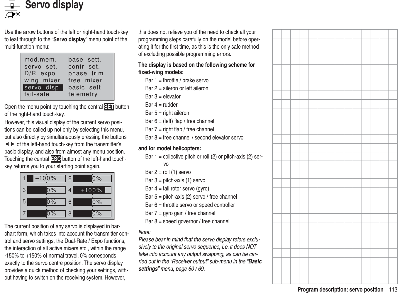 113Program description: servo positionServo displayUse the arrow buttons of the left or right-hand touch-key to leaf through to the “Servo display” menu point of the multi-function menu:mod.mem.servo  set.D/R  expowing  mixerbase  sett.contr  set.phase  trimfree  mixerbasic  settfail-safe telemetryservo  dispOpen the menu point by touching the central SET button of the right-hand touch-key.However, this visual display of the current servo posi-tions can be called up not only by selecting this menu, but also directly by simultaneously pressing the buttons ef of the left-hand touch-key from the transmitter’s basic display, and also from almost any menu position. Touching the central ESC button of the left-hand touch-key returns you to your starting point again.135724680%0%0%–100%0%0%0%+100%The current position of any servo is displayed in bar-chart form, which takes into account the transmitter con-trol and servo settings, the Dual-Rate / Expo functions, the interaction of all active mixers etc., within the range -150% to +150% of normal travel. 0% corresponds exactly to the servo centre position. The servo display provides a quick method of checking your settings, with-out having to switch on the receiving system. However, this does not relieve you of the need to check all your programming steps carefully on the model before oper-ating it for the ﬁ rst time, as this is the only safe method of excluding possible programming errors.The display is based on the following scheme for ﬁ xed-wing models:Bar 1 = throttle / brake servoBar 2 = aileron or left aileronBar 3 = elevatorBar 4 = rudderBar 5 = right aileronBar 6 = (left) ﬂ ap / free channelBar 7 = right ﬂ ap / free channelBar 8 = free channel / second elevator servoand for model helicopters:Bar 1 = collective pitch or roll (2) or pitch-axis (2) ser-voBar 2 = roll (1) servoBar 3 = pitch-axis (1) servoBar 4 = tail rotor servo (gyro)Bar 5 = pitch-axis (2) servo / free channelBar 6 = throttle servo or speed controllerBar 7 = gyro gain / free channelBar 8 = speed governor / free channelNote:Please bear in mind that the servo display refers exclu-sively to the original servo sequence, i. e. it does NOT take into account any output swapping, as can be car-ried out in the “Receiver output” sub-menu in the “Basic settings” menu, page 60 / 69.
