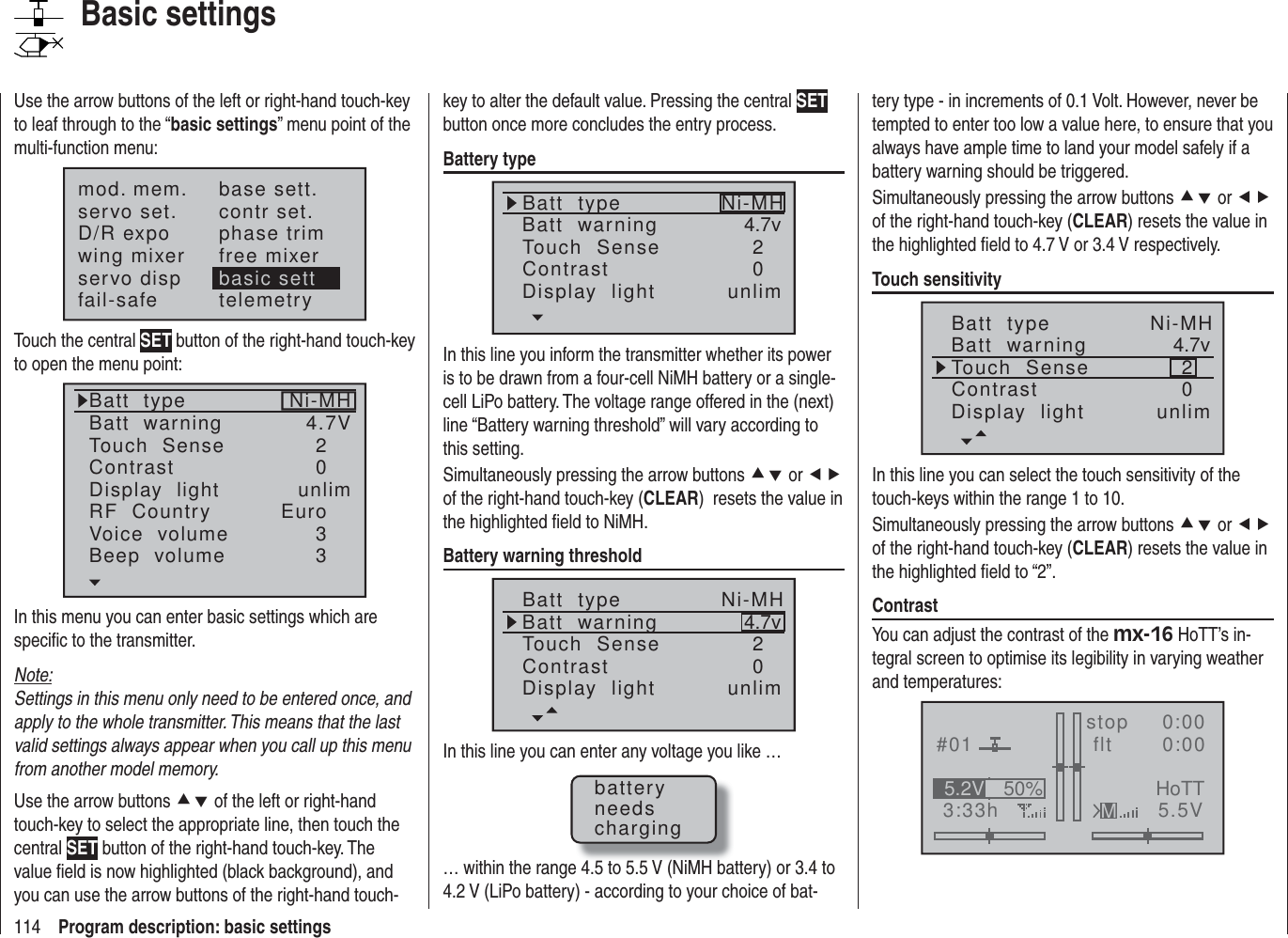 114 Program description: basic settingsUse the arrow buttons of the left or right-hand touch-key to leaf through to the “basic settings” menu point of the multi-function menu:mod. mem.servo set.D/R expowing mixerbase sett.contr set.phase trimfree mixerservo disp basic settfail-safe telemetryTouch the central SET button of the right-hand touch-key to open the menu point:Batt  typeBatt  warningTouch  SenseContrastNi-MHDisplay  lightRF  CountryVoice  volume24.7V0Euro3unlimBeep  volume 3In this menu you can enter basic settings which are speciﬁ c to the transmitter.Note:Settings in this menu only need to be entered once, and apply to the whole transmitter. This means that the last valid settings always appear when you call up this menu from another model memory.Use the arrow buttons cd of the left or right-hand touch-key to select the appropriate line, then touch the central SET button of the right-hand touch-key. The value ﬁ eld is now highlighted (black background), and you can use the arrow buttons of the right-hand touch-key to alter the default value. Pressing the central SET button once more concludes the entry process.Battery typeBatt  typeBatt  warningContrastTouch  Sense 4.7v02Ni-MHDisplay  light unlimIn this line you inform the transmitter whether its power is to be drawn from a four-cell NiMH battery or a single-cell LiPo battery. The voltage range offered in the (next) line “Battery warning threshold” will vary according to this setting.Simultaneously pressing the arrow buttons cd or ef of the right-hand touch-key (CLEAR)  resets the value in the highlighted ﬁ eld to NiMH.Battery warning thresholdBatt  typeBatt  warningContrastTouch  Sense 4.7v02Ni-MHDisplay  light unlimIn this line you can enter any voltage you like …batteryneedscharging… within the range 4.5 to 5.5 V (NiMH battery) or 3.4 to 4.2 V (LiPo battery) - according to your choice of bat-tery type - in increments of 0.1 Volt. However, never be tempted to enter too low a value here, to ensure that you always have ample time to land your model safely if a battery warning should be triggered.Simultaneously pressing the arrow buttons cd or ef of the right-hand touch-key (CLEAR) resets the value in the highlighted ﬁ eld to 4.7 V or 3.4 V respectively.Touch sensitivityBatt  typeBatt  warningContrastTouch  Sense 4.7v02Ni-MHDisplay  light unlimIn this line you can select the touch sensitivity of the touch-keys within the range 1 to 10.Simultaneously pressing the arrow buttons cd or ef of the right-hand touch-key (CLEAR) resets the value in the highlighted ﬁ eld to “2”.ContrastYou can adjust the contrast of the mx-16 HoTT’s in-tegral screen to optimise its legibility in varying weather and temperatures:#013:33hstop flt    0:000:005.5V50%5.2V HoTTMBasic settings