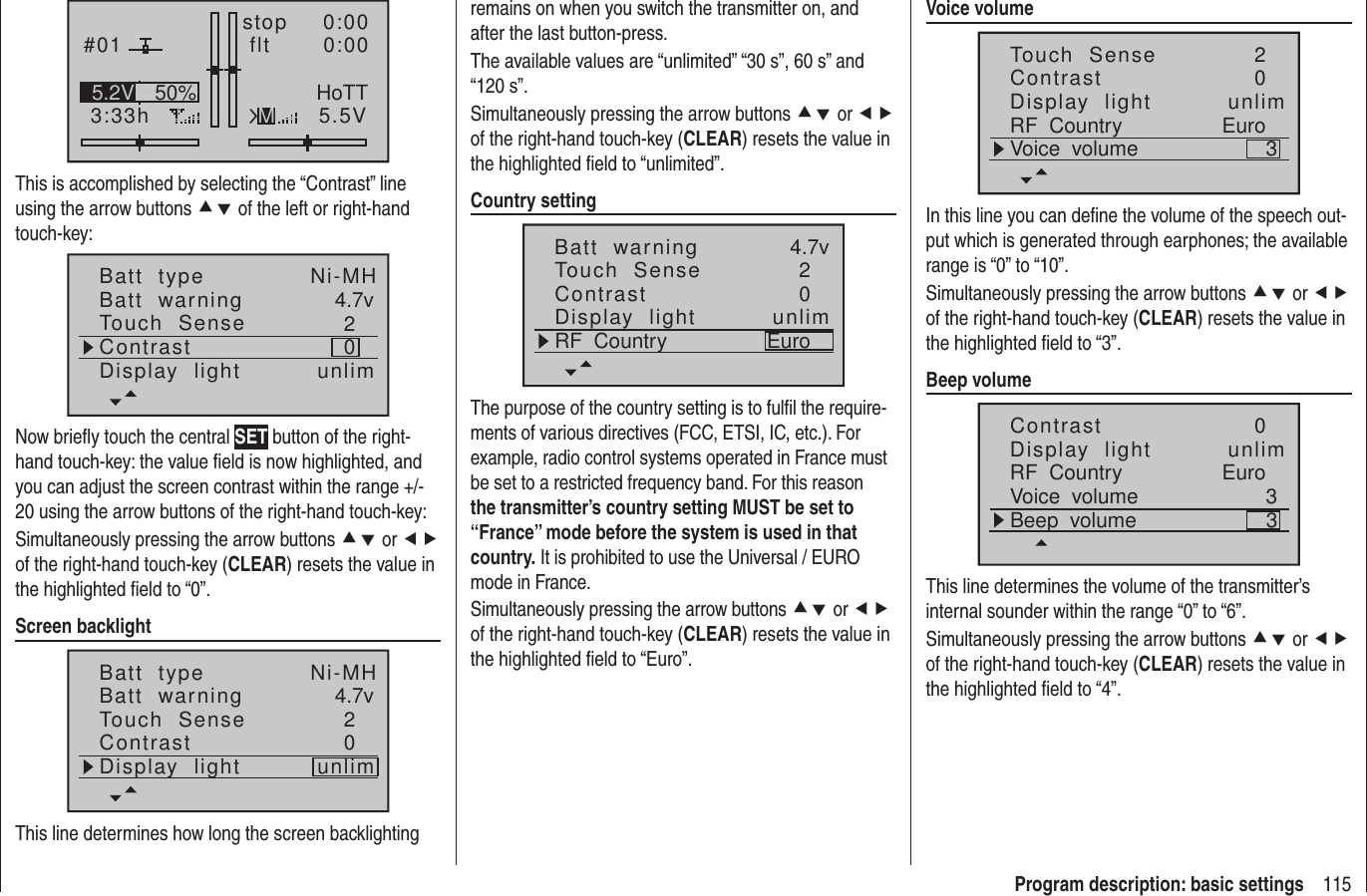 115Program description: basic settings#013:33hstop flt    0:000:005.5V50%5.2V HoTTMThis is accomplished by selecting the “Contrast” line using the arrow buttons cd of the left or right-hand touch-key:Batt  typeBatt  warningContrastTouch  Sense 4.7v02Ni-MHDisplay  light unlimNow brieﬂ y touch the central SET button of the right-hand touch-key: the value ﬁ eld is now highlighted, and you can adjust the screen contrast within the range +/- 20 using the arrow buttons of the right-hand touch-key:Simultaneously pressing the arrow buttons cd or ef of the right-hand touch-key (CLEAR) resets the value in the highlighted ﬁ eld to “0”.Screen backlightBatt  typeBatt  warningContrastTouch  Sense 4.7v02Ni-MHDisplay  light unlimThis line determines how long the screen backlighting remains on when you switch the transmitter on, and after the last button-press.The available values are “unlimited” “30 s”, 60 s” and “120 s”.Simultaneously pressing the arrow buttons cd or ef of the right-hand touch-key (CLEAR) resets the value in the highlighted ﬁ eld to “unlimited”.Country settingBatt  warningContrastTouch  Sense 4.7v02Display  light unlimRF  Country EuroThe purpose of the country setting is to fulﬁ l the require-ments of various directives (FCC, ETSI, IC, etc.). For example, radio control systems operated in France must be set to a restricted frequency band. For this reason the transmitter’s country setting MUST be set to “France” mode before the system is used in that country. It is prohibited to use the Universal / EURO mode in France.Simultaneously pressing the arrow buttons cd or ef of the right-hand touch-key (CLEAR) resets the value in the highlighted ﬁ eld to “Euro”.Voice volumeContrastTouch  Sense 02Display  light unlimRF  Country EuroVoice  volume 3In this line you can deﬁ ne the volume of the speech out-put which is generated through earphones; the available range is “0” to “10”.Simultaneously pressing the arrow buttons cd or ef of the right-hand touch-key (CLEAR) resets the value in the highlighted ﬁ eld to “3”.Beep volumeContrast 0Display  light unlimRF  Country EuroVoice  volume 3Beep  volume 3This line determines the volume of the transmitter’s internal sounder within the range “0” to “6”.Simultaneously pressing the arrow buttons cd or ef of the right-hand touch-key (CLEAR) resets the value in the highlighted ﬁ eld to “4”.