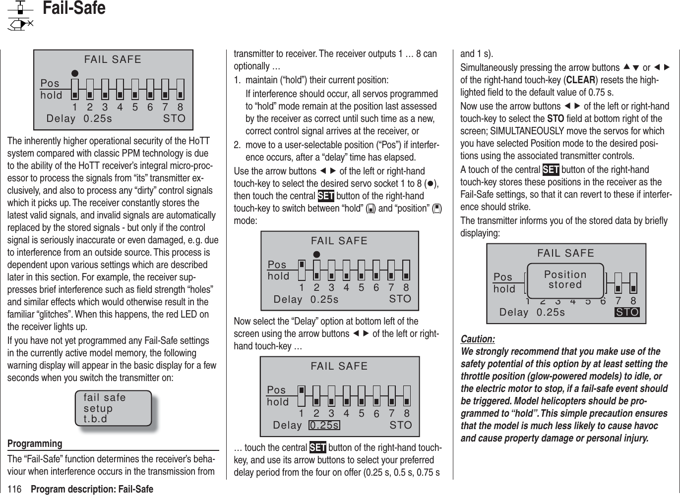 116 Program description: Fail-SafeFAIL SAFEPoshold 12345678Delay  0.25s STOThe inherently higher operational security of the HoTT system compared with classic PPM technology is due to the ability of the HoTT receiver’s integral micro-proc-essor to process the signals from “its” transmitter ex-clusively, and also to process any “dirty” control signals which it picks up. The receiver constantly stores the latest valid signals, and invalid signals are automatically replaced by the stored signals - but only if the control signal is seriously inaccurate or even damaged, e. g. due to interference from an outside source. This process is dependent upon various settings which are described later in this section. For example, the receiver sup-presses brief interference such as ﬁ eld strength “holes” and similar effects which would otherwise result in the familiar “glitches”. When this happens, the red LED on the receiver lights up.If you have not yet programmed any Fail-Safe settings in the currently active model memory, the following warning display will appear in the basic display for a few seconds when you switch the transmitter on:fail safesetupt.b.dProgrammingThe “Fail-Safe” function determines the receiver’s beha-viour when interference occurs in the transmission from transmitter to receiver. The receiver outputs 1 … 8 can optionally …maintain (“hold”) their current position:1. If interference should occur, all servos programmed to “hold” mode remain at the position last assessed by the receiver as correct until such time as a new, correct control signal arrives at the receiver, ormove to a user-selectable position (“Pos”) if interfer-2. ence occurs, after a “delay” time has elapsed.Use the arrow buttons ef of the left or right-hand touch-key to select the desired servo socket 1 to 8 (z), then touch the central SET button of the right-hand touch-key to switch between “hold” ( ) and “position” ( ) mode:FAIL SAFEPos12345678STOholdDelay  0.25sNow select the “Delay” option at bottom left of the screen using the arrow buttons ef of the left or right-hand touch-key …FAIL SAFEPos12345678STOholdDelay  0.25s… touch the central SET button of the right-hand touch-key, and use its arrow buttons to select your preferred delay period from the four on offer (0.25 s, 0.5 s, 0.75 s and 1 s).Simultaneously pressing the arrow buttons cd or ef of the right-hand touch-key (CLEAR) resets the high-lighted ﬁ eld to the default value of 0.75 s.Now use the arrow buttons ef of the left or right-hand touch-key to select the STO ﬁ eld at bottom right of the screen; SIMULTANEOUSLY move the servos for which you have selected Position mode to the desired posi-tions using the associated transmitter controls.A touch of the central SET button of the right-hand touch-key stores these positions in the receiver as the Fail-Safe settings, so that it can revert to these if interfer-ence should strike.The transmitter informs you of the stored data by brieﬂ y displaying:FAIL SAFEPos12345678STOPositionstoredholdDelay  0.25sCaution:We strongly recommend that you make use of the safety potential of this option by at least setting the throttle position (glow-powered models) to idle, or the electric motor to stop, if a fail-safe event should be triggered. Model helicopters should be pro-grammed to “hold”. This simple precaution ensures that the model is much less likely to cause havoc and cause property damage or personal injury.Fail-Safe