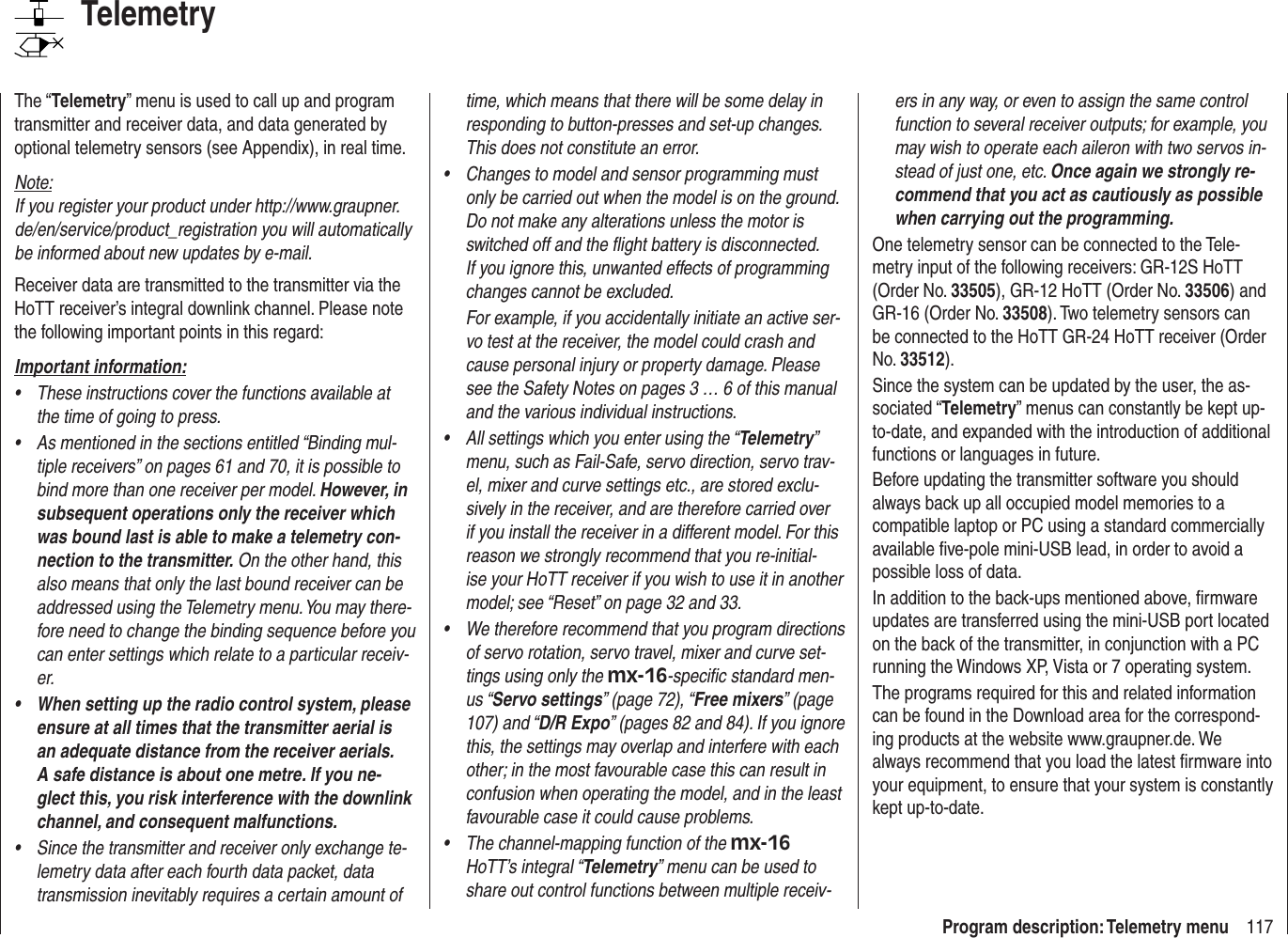 117Program description: Telemetry menuTelemetryThe “Telemetry” menu is used to call up and program transmitter and receiver data, and data generated by optional telemetry sensors (see Appendix), in real time.Note:If you register your product under http://www.graupner.de/en/service/product_registration you will automatically be informed about new updates by e-mail.Receiver data are transmitted to the transmitter via the HoTT receiver’s integral downlink channel. Please note the following important points in this regard:Important information:These instructions cover the functions available at • the time of going to press.As mentioned in the sections entitled “Binding mul-• tiple receivers” on pages 61 and 70, it is possible to bind more than one receiver per model. However, in subsequent operations only the receiver which was bound last is able to make a telemetry con-nection to the transmitter. On the other hand, this also means that only the last bound receiver can be addressed using the Telemetry menu. You may there-fore need to change the binding sequence before you can enter settings which relate to a particular receiv-er.When setting up the radio control system, please • ensure at all times that the transmitter aerial is an adequate distance from the receiver aerials. A safe distance is about one metre. If you ne-glect this, you risk interference with the downlink channel, and consequent malfunctions.Since the transmitter and receiver only exchange te-• lemetry data after each fourth data packet, data transmission inevitably requires a certain amount of time, which means that there will be some delay in responding to button-presses and set-up changes. This does not constitute an error.Changes to model and sensor programming must • only be carried out when the model is on the ground. Do not make any alterations unless the motor is switched off and the ﬂ ight battery is disconnected. If you ignore this, unwanted effects of programming changes cannot be excluded.For example, if you accidentally initiate an active ser-vo test at the receiver, the model could crash and cause personal injury or property damage. Please see the Safety Notes on pages 3 … 6 of this manual and the various individual instructions.All settings which you enter using the “•  Telemetry” menu, such as Fail-Safe, servo direction, servo trav-el, mixer and curve settings etc., are stored exclu-sively in the receiver, and are therefore carried over if you install the receiver in a different model. For this reason we strongly recommend that you re-initial-ise your HoTT receiver if you wish to use it in another model; see “Reset” on page 32 and 33.We therefore recommend that you program directions • of servo rotation, servo travel, mixer and curve set-tings using only the mx-16-speciﬁ c standard men-us “Servo settings” (page 72), “Free mixers” (page 107) and “D/R Expo” (pages 82 and 84). If you ignore this, the settings may overlap and interfere with each other; in the most favourable case this can result in confusion when operating the model, and in the least favourable case it could cause problems.The channel-mapping function of the •  mx-16 HoTT’s integral “Telemetry” menu can be used to share out control functions between multiple receiv-ers in any way, or even to assign the same control function to several receiver outputs; for example, you may wish to operate each aileron with two servos in-stead of just one, etc. Once again we strongly re-commend that you act as cautiously as possible when carrying out the programming.One telemetry sensor can be connected to the Tele-metry input of the following receivers: GR-12S HoTT (Order No. 33505), GR-12 HoTT (Order No. 33506) and GR-16 (Order No. 33508). Two telemetry sensors can be connected to the HoTT GR-24 HoTT receiver (Order No. 33512).Since the system can be updated by the user, the as-sociated “Telemetry” menus can constantly be kept up-to-date, and expanded with the introduction of additional functions or languages in future.Before updating the transmitter software you should always back up all occupied model memories to a compatible laptop or PC using a standard commercially available ﬁ ve-pole mini-USB lead, in order to avoid a possible loss of data.In addition to the back-ups mentioned above, ﬁ rmware updates are transferred using the mini-USB port located on the back of the transmitter, in conjunction with a PC running the Windows XP, Vista or 7 operating system.The programs required for this and related information can be found in the Download area for the correspond-ing products at the website www.graupner.de. We always recommend that you load the latest ﬁ rmware into your equipment, to ensure that your system is constantly kept up-to-date.