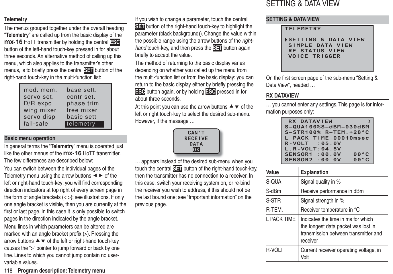 118 Program description: Telemetry menuTelemetryThe menus grouped together under the overall heading “Telemetry” are called up from the basic display of the mx-16 HoTT transmitter by holding the central ESC button of the left-hand touch-key pressed in for about three seconds. An alternative method of calling up this menu, which also applies to the transmitter’s other menus, is to brieﬂ y press the central SET button of the right-hand touch-key in the multi-function list:mod. mem.servo set.D/R expowing mixerbase sett.contr set.phase trimfree mixerservo disp basic settfail-safe telemetryBasic menu operationIn general terms the “Telemetry” menu is operated just like the other menus of the mx-16 HoTT transmitter. The few differences are described below:You can switch between the individual pages of the Telemetry menu using the arrow buttons ef of the left or right-hand touch-key: you will ﬁ nd corresponding direction indicators at top right of every screen page in the form of angle brackets (&lt; &gt;); see illustrations. If only one angle bracket is visible, then you are currently at the ﬁ rst or last page. In this case it is only possible to switch pages in the direction indicated by the angle bracket.Menu lines in which parameters can be altered are marked with an angle bracket preﬁ x (&gt;). Pressing the arrow buttons cd of the left or right-hand touch-key causes the “&gt;” pointer to jump forward or back by one line. Lines to which you cannot jump contain no user-variable values.If you wish to change a parameter, touch the central SET button of the right-hand touch-key to highlight the parameter (black background)). Change the value within the possible range using the arrow buttons of the right-hand touch-key, and then press the SET button again brieﬂ y to accept the value.The method of returning to the basic display varies depending on whether you called up the menu from the multi-function list or from the basic display: you can return to the basic display either by brieﬂ y pressing the ESC button again, or by holding ESC pressed in for about three seconds.At this point you can use the arrow buttons cd of the left or right touch-key to select the desired sub-menu. However, if the message …CAN‘TRECEIVEDATAOK… appears instead of the desired sub-menu when you touch the central SET button of the right-hand touch-key, then the transmitter has no connection to a receiver. In this case, switch your receiving system on, or re-bind the receiver you wish to address, if this should not be the last bound one; see “Important information” on the previous page.SETTING &amp; DATA VIEWTELEMETRYSETTING &amp; DATA VIEWSIMPLE DATA VIEWRF STATUS VIEWVOICE TRIGGEROn the ﬁ rst screen page of the sub-menu “Setting &amp; Data View”, headed …RX DATAVIEW… you cannot enter any settings. This page is for infor-mation purposes only:RX DATAVIEWS–STR100% R–TEM.+28°CL PACK TIME 00010msecR-VOLT  :05.0VL.R-VOLT:04.5VS–QUA100%S–dBM–030dBMSENSOR1 :00.0V   00°CSENSOR2 :00.0V   00°CValue ExplanationS-QUA Signal quality in %S-dBm Receive performance in dBmS-STR Signal strength in %R-TEM. Receiver temperature in °CL PACK TIME Indicates the time in ms for which the longest data packet was lost in transmission between transmitter and receiverR-VOLT Current receiver operating voltage, in VoltSETTING &amp; DATA VIEW