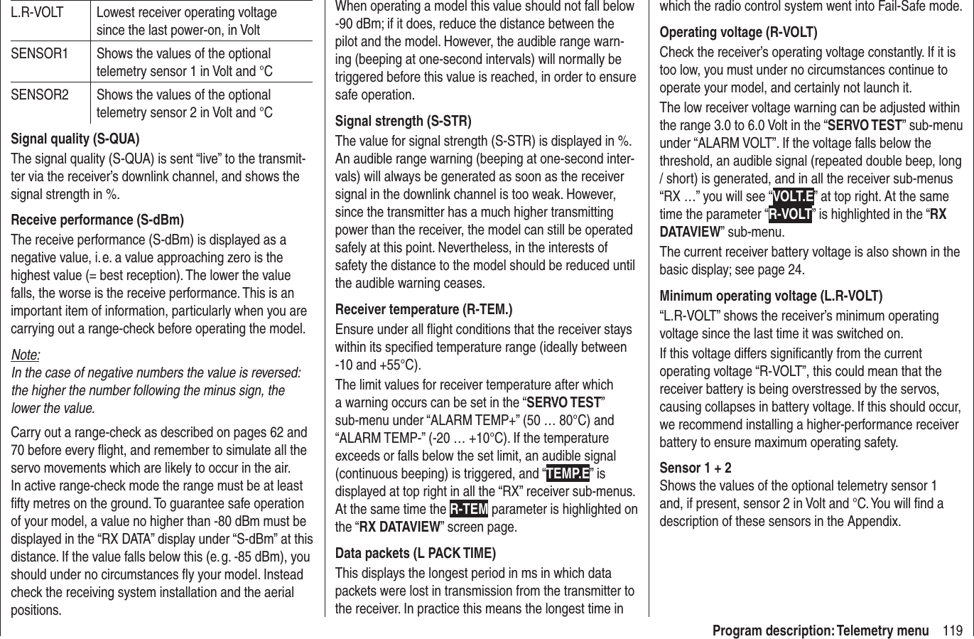 119Program description: Telemetry menuL.R-VOLT Lowest receiver operating voltage since the last power-on, in VoltSENSOR1 Shows the values of the optional telemetry sensor 1 in Volt and °CSENSOR2 Shows the values of the optional telemetry sensor 2 in Volt and °CSignal quality (S-QUA)The signal quality (S-QUA) is sent “live” to the transmit-ter via the receiver’s downlink channel, and shows the signal strength in %.Receive performance (S-dBm)The receive performance (S-dBm) is displayed as a negative value, i. e. a value approaching zero is the highest value (= best reception). The lower the value falls, the worse is the receive performance. This is an important item of information, particularly when you are carrying out a range-check before operating the model.Note:In the case of negative numbers the value is reversed: the higher the number following the minus sign, the lower the value.Carry out a range-check as described on pages 62 and 70 before every ﬂ ight, and remember to simulate all the servo movements which are likely to occur in the air. In active range-check mode the range must be at least ﬁ fty metres on the ground. To guarantee safe operation of your model, a value no higher than -80 dBm must be displayed in the “RX DATA” display under “S-dBm” at this distance. If the value falls below this (e. g. -85 dBm), you should under no circumstances ﬂ y your model. Instead check the receiving system installation and the aerial positions.When operating a model this value should not fall below -90 dBm; if it does, reduce the distance between the pilot and the model. However, the audible range warn-ing (beeping at one-second intervals) will normally be triggered before this value is reached, in order to ensure safe operation.Signal strength (S-STR)The value for signal strength (S-STR) is displayed in %. An audible range warning (beeping at one-second inter-vals) will always be generated as soon as the receiver signal in the downlink channel is too weak. However, since the transmitter has a much higher transmitting power than the receiver, the model can still be operated safely at this point. Nevertheless, in the interests of safety the distance to the model should be reduced until the audible warning ceases.Receiver temperature (R-TEM.)Ensure under all ﬂ ight conditions that the receiver stays within its speciﬁ ed temperature range (ideally between -10 and +55°C).The limit values for receiver temperature after which a warning occurs can be set in the “SERVO TEST” sub-menu under “ALARM TEMP+” (50 … 80°C) and “ALARM TEMP-” (-20 … +10°C). If the temperature exceeds or falls below the set limit, an audible signal (continuous beeping) is triggered, and “TEMP.E” is displayed at top right in all the “RX” receiver sub-menus. At the same time the R-TEM parameter is highlighted on the “RX DATAVIEW” screen page.Data packets (L PACK TIME)This displays the longest period in ms in which data packets were lost in transmission from the transmitter to the receiver. In practice this means the longest time in which the radio control system went into Fail-Safe mode.Operating voltage (R-VOLT)Check the receiver’s operating voltage constantly. If it is too low, you must under no circumstances continue to operate your model, and certainly not launch it.The low receiver voltage warning can be adjusted within the range 3.0 to 6.0 Volt in the “SERVO TEST” sub-menu under “ALARM VOLT”. If the voltage falls below the threshold, an audible signal (repeated double beep, long / short) is generated, and in all the receiver sub-menus “RX …” you will see “VOLT.E” at top right. At the same time the parameter “R-VOLT” is highlighted in the “RX DATAVIEW” sub-menu.The current receiver battery voltage is also shown in the basic display; see page 24.Minimum operating voltage (L.R-VOLT)“L.R-VOLT” shows the receiver’s minimum operating voltage since the last time it was switched on. If this voltage differs signiﬁ cantly from the current operating voltage “R-VOLT”, this could mean that the receiver battery is being overstressed by the servos, causing collapses in battery voltage. If this should occur, we recommend installing a higher-performance receiver battery to ensure maximum operating safety.Sensor 1 + 2Shows the values of the optional telemetry sensor 1 and, if present, sensor 2 in Volt and °C. You will ﬁ nd a description of these sensors in the Appendix.