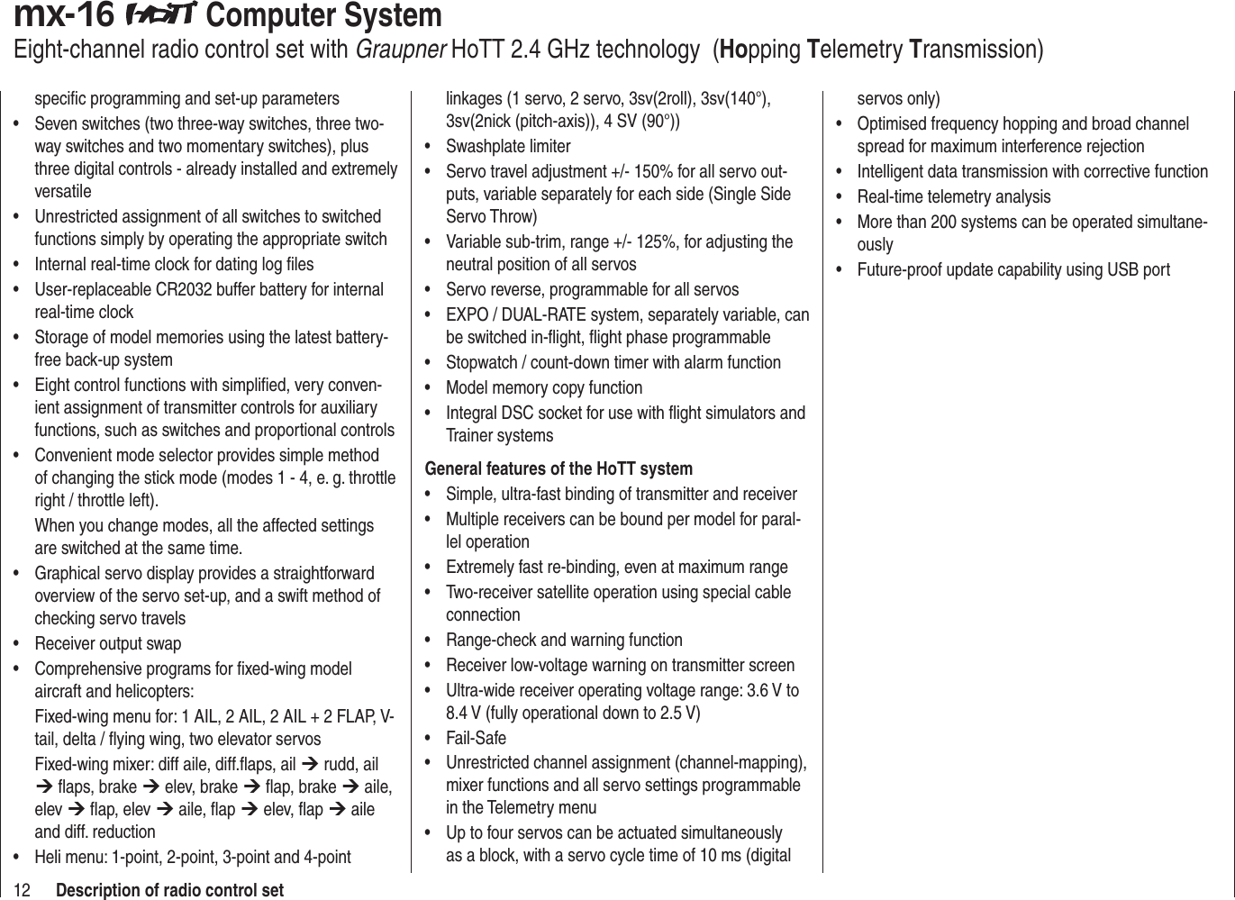 12 Description of radio control setspeciﬁ c programming and set-up parametersSeven switches (two three-way switches, three two-• way switches and two momentary switches), plus three digital controls - already installed and extremely versatileUnrestricted assignment of all switches to switched • functions simply by operating the appropriate switchInternal real-time clock for dating log ﬁ les• User-replaceable CR2032 buffer battery for internal • real-time clockStorage of model memories using the latest battery-• free back-up systemEight control functions with simpliﬁ ed, very conven-• ient assignment of transmitter controls for auxiliary functions, such as switches and proportional controlsConvenient mode selector provides simple method • of changing the stick mode (modes 1 - 4, e. g. throttle right / throttle left). When you change modes, all the affected settings are switched at the same time.Graphical servo display provides a straightforward • overview of the servo set-up, and a swift method of checking servo travelsReceiver output swap• Comprehensive programs for ﬁ xed-wing model • aircraft and helicopters:Fixed-wing menu for: 1 AIL, 2 AIL, 2 AIL + 2 FLAP, V-tail, delta / ﬂ ying wing, two elevator servosFixed-wing mixer: diff aile, diff.ﬂ aps, ail ¼ rudd, ail ¼ ﬂ aps, brake ¼ elev, brake ¼ ﬂ ap, brake ¼ aile, elev ¼ ﬂ ap, elev ¼ aile, ﬂ ap ¼ elev, ﬂ ap ¼ aile and diff. reductionHeli menu: 1-point, 2-point, 3-point and 4-point • linkages (1 servo, 2 servo, 3sv(2roll), 3sv(140°), 3sv(2nick (pitch-axis)), 4 SV (90°))Swashplate limiter• Servo travel adjustment +/- 150% for all servo out-• puts, variable separately for each side (Single Side Servo Throw)Variable sub-trim, range +/- 125%, for adjusting the • neutral position of all servosServo reverse, programmable for all servos• EXPO / DUAL-RATE system, separately variable, can • be switched in-ﬂ ight, ﬂ ight phase programmableStopwatch / count-down timer with alarm function• Model memory copy function• Integral DSC socket for use with ﬂ ight simulators and • Trainer systemsGeneral features of the HoTT systemSimple, ultra-fast binding of transmitter and receiver• Multiple receivers can be bound per model for paral-• lel operationExtremely fast re-binding, even at maximum range• Two-receiver satellite operation using special cable • connectionRange-check and warning function• Receiver low-voltage warning on transmitter screen• Ultra-wide receiver operating voltage range: 3.6 V to • 8.4 V (fully operational down to 2.5 V)Fail-Safe• Unrestricted channel assignment (channel-mapping), • mixer functions and all servo settings programmable in the Telemetry menuUp to four servos can be actuated simultaneously • as a block, with a servo cycle time of 10 ms (digital servos only)Optimised frequency hopping and broad channel • spread for maximum interference rejectionIntelligent data transmission with corrective function• Real-time telemetry analysis• More than 200 systems can be operated simultane-• ouslyFuture-proof update capability using USB port• mx-16   Computer SystemEight-channel radio control set with Graupner HoTT 2.4 GHz technology  (Hopping Telemetry Transmission)