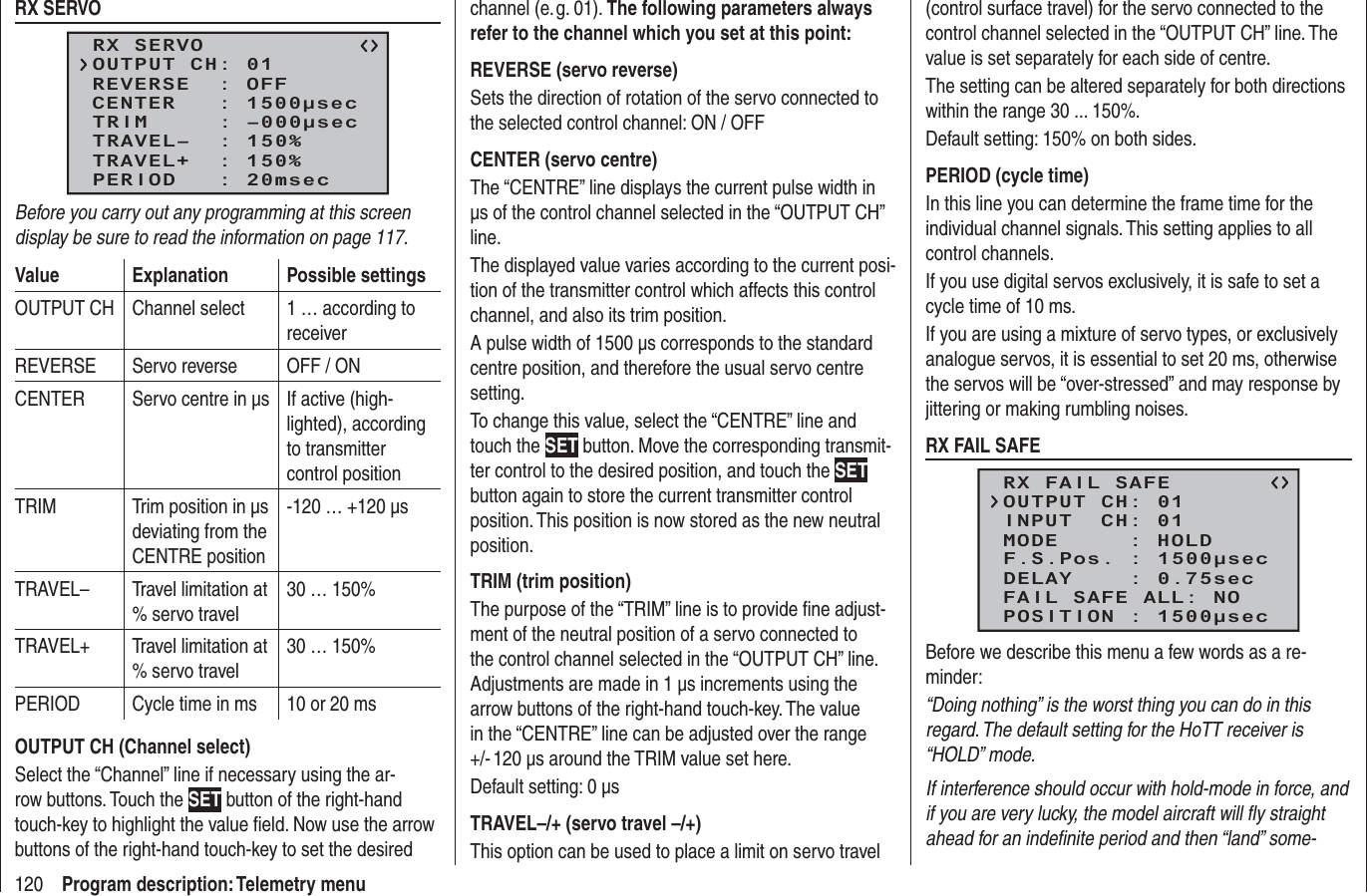 120 Program description: Telemetry menuRX SERVORX SERVOREVERSE  : OFFCENTER   : 1500μsecTRIM     : –000μsecTRAVEL–  : 150%OUTPUT CH: 01TRAVEL+  : 150%PERIOD   : 20msecBefore you carry out any programming at this screen display be sure to read the information on page 117.Value Explanation Possible settingsOUTPUT CH Channel select 1 … according to receiverREVERSE Servo reverse OFF / ONCENTER Servo centre in µs  If active (high-lighted), according to transmitter control positionTRIM Trim position in µs deviating from the CENTRE position-120 … +120 µsTRAVEL– Travel limitation at % servo travel30 … 150%TRAVEL+ Travel limitation at % servo travel30 … 150%PERIOD Cycle time in ms 10 or 20 msOUTPUT CH (Channel select)Select the “Channel” line if necessary using the ar-row buttons. Touch the SET button of the right-hand touch-key to highlight the value ﬁ eld. Now use the arrow buttons of the right-hand touch-key to set the desired channel (e. g. 01). The following parameters always refer to the channel which you set at this point:REVERSE (servo reverse)Sets the direction of rotation of the servo connected to the selected control channel: ON / OFFCENTER (servo centre)The “CENTRE” line displays the current pulse width in µs of the control channel selected in the “OUTPUT CH” line.The displayed value varies according to the current posi-tion of the transmitter control which affects this control channel, and also its trim position.A pulse width of 1500 µs corresponds to the standard centre position, and therefore the usual servo centre setting.To change this value, select the “CENTRE” line and touch the SET button. Move the corresponding transmit-ter control to the desired position, and touch the SET button again to store the current transmitter control position. This position is now stored as the new neutral position.TRIM (trim position)The purpose of the “TRIM” line is to provide ﬁ ne adjust-ment of the neutral position of a servo connected to the control channel selected in the “OUTPUT CH” line. Adjustments are made in 1 µs increments using the arrow buttons of the right-hand touch-key. The value in the “CENTRE” line can be adjusted over the range +/- 120 µs around the TRIM value set here.Default setting: 0 µsTRAVEL–/+ (servo travel –/+)This option can be used to place a limit on servo travel (control surface travel) for the servo connected to the control channel selected in the “OUTPUT CH” line. The value is set separately for each side of centre.The setting can be altered separately for both directions within the range 30 ... 150%.Default setting: 150% on both sides.PERIOD (cycle time)In this line you can determine the frame time for the individual channel signals. This setting applies to all control channels.If you use digital servos exclusively, it is safe to set a cycle time of 10 ms.If you are using a mixture of servo types, or exclusively analogue servos, it is essential to set 20 ms, otherwise the servos will be “over-stressed” and may response by jittering or making rumbling noises.RX FAIL SAFERX FAIL SAFEINPUT  CH: 01MODE     : HOLDF.S.Pos. : 1500μsecDELAY    : 0.75secOUTPUT CH: 01FAIL SAFE ALL: NOPOSITION : 1500μsecBefore we describe this menu a few words as a re-minder:“Doing nothing” is the worst thing you can do in this regard. The default setting for the HoTT receiver is “HOLD” mode.If interference should occur with hold-mode in force, and if you are very lucky, the model aircraft will ﬂ y straight ahead for an indeﬁ nite period and then “land” some-
