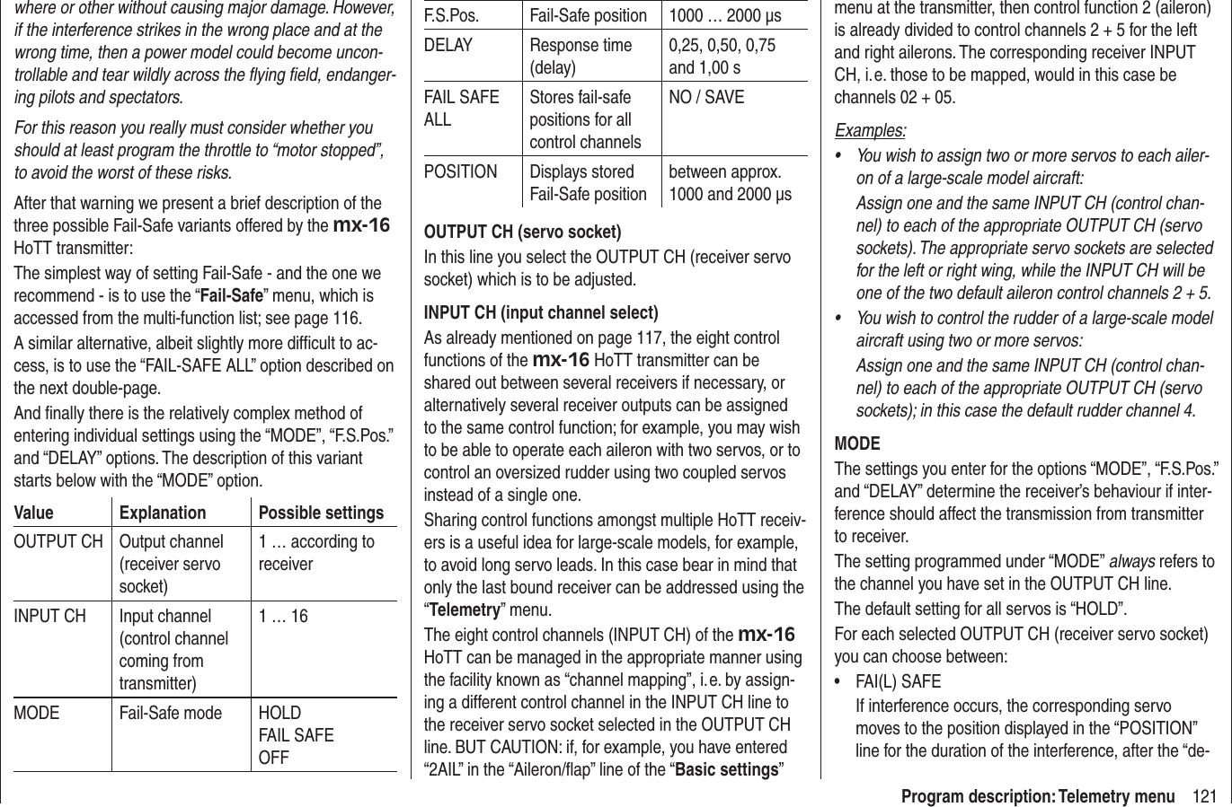 121Program description: Telemetry menuwhere or other without causing major damage. However, if the interference strikes in the wrong place and at the wrong time, then a power model could become uncon-trollable and tear wildly across the ﬂ ying ﬁ eld, endanger-ing pilots and spectators.For this reason you really must consider whether you should at least program the throttle to “motor stopped”, to avoid the worst of these risks.After that warning we present a brief description of the three possible Fail-Safe variants offered by the mx-16 HoTT transmitter:The simplest way of setting Fail-Safe - and the one we recommend - is to use the “Fail-Safe” menu, which is accessed from the multi-function list; see page 116.A similar alternative, albeit slightly more difﬁ cult to ac-cess, is to use the “FAIL-SAFE ALL” option described on the next double-page.And ﬁ nally there is the relatively complex method of entering individual settings using the “MODE”, “F.S.Pos.” and “DELAY” options. The description of this variant starts below with the “MODE” option.Value Explanation Possible settingsOUTPUT CH Output channel (receiver servo socket)1 … according to receiverINPUT CH Input channel (control channel coming from transmitter)1 … 16MODE Fail-Safe mode HOLDFAIL SAFEOFFF.S.Pos. Fail-Safe position 1000 … 2000 µsDELAY Response time (delay)0,25, 0,50, 0,75 and 1,00 sFAIL SAFE ALLStores fail-safe positions for all control channelsNO / SAVEPOSITION Displays stored Fail-Safe positionbetween approx.  1000 and 2000 µsOUTPUT CH (servo socket)In this line you select the OUTPUT CH (receiver servo socket) which is to be adjusted.INPUT CH (input channel select)As already mentioned on page 117, the eight control functions of the mx-16 HoTT transmitter can be shared out between several receivers if necessary, or alternatively several receiver outputs can be assigned to the same control function; for example, you may wish to be able to operate each aileron with two servos, or to control an oversized rudder using two coupled servos instead of a single one.Sharing control functions amongst multiple HoTT receiv-ers is a useful idea for large-scale models, for example, to avoid long servo leads. In this case bear in mind that only the last bound receiver can be addressed using the “Telemetry” menu.The eight control channels (INPUT CH) of the mx-16 HoTT can be managed in the appropriate manner using the facility known as “channel mapping”, i. e. by assign-ing a different control channel in the INPUT CH line to the receiver servo socket selected in the OUTPUT CH line. BUT CAUTION: if, for example, you have entered “2AIL” in the “Aileron/ﬂ ap” line of the “Basic settings” menu at the transmitter, then control function 2 (aileron) is already divided to control channels 2 + 5 for the left and right ailerons. The corresponding receiver INPUT CH, i. e. those to be mapped, would in this case be channels 02 + 05.Examples:You wish to assign two or more servos to each ailer-• on of a large-scale model aircraft: Assign one and the same INPUT CH (control chan-nel) to each of the appropriate OUTPUT CH (servo sockets). The appropriate servo sockets are selected for the left or right wing, while the INPUT CH will be one of the two default aileron control channels 2 + 5.You wish to control the rudder of a large-scale model • aircraft using two or more servos:Assign one and the same INPUT CH (control chan-nel) to each of the appropriate OUTPUT CH (servo sockets); in this case the default rudder channel 4.MODEThe settings you enter for the options “MODE”, “F.S.Pos.” and “DELAY” determine the receiver’s behaviour if inter-ference should affect the transmission from transmitter to receiver.The setting programmed under “MODE” always refers to the channel you have set in the OUTPUT CH line.The default setting for all servos is “HOLD”.For each selected OUTPUT CH (receiver servo socket) you can choose between:FAI(L) SAFE• If interference occurs, the corresponding servo moves to the position displayed in the “POSITION” line for the duration of the interference, after the “de-
