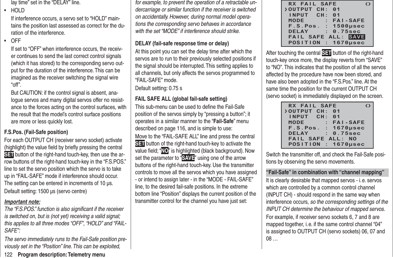 122 Program description: Telemetry menulay time” set in the “DELAY” line.HOLD• If interference occurs, a servo set to “HOLD” main-tains the position last assessed as correct for the du-ration of the interference.OFF• If set to “OFF” when interference occurs, the receiv-er continues to send the last correct control signals (which it has stored) to the corresponding servo out-put for the duration of the interference. This can be imagined as the receiver switching the signal wire “off”.But CAUTION: if the control signal is absent, ana-logue servos and many digital servos offer no resist-ance to the forces acting on the control surfaces, with the result that the model’s control surface positions are more or less quickly lost.F.S.Pos. (Fail-Safe position)For each OUTPUT CH (receiver servo socket) activate (highlight) the value ﬁ eld by brieﬂ y pressing the central SET button of the right-hand touch-key, then use the ar-row buttons of the right-hand touch-key in the “F.S.POS.” line to set the servo position which the servo is to take up in “FAIL-SAFE” mode if interference should occur. The setting can be entered in increments of 10 µs.Default setting: 1500 µs (servo centre)Important note:The “F.S.POS.” function is also signiﬁ cant if the receiver is switched on, but is (not yet) receiving a valid signal; this applies to all three modes “OFF”, “HOLD” and “FAIL-SAFE”:The servo immediately runs to the Fail-Safe position pre-viously set in the “Position” line. This can be exploited, for example, to prevent the operation of a retractable un-dercarriage or similar function if the receiver is switched on accidentally. However, during normal model opera-tions the corresponding servo behaves in accordance with the set “MODE” if interference should strike.DELAY (fail-safe response time or delay)At this point you can set the delay time after which the servos are to run to their previously selected positions if the signal should be interrupted. This setting applies to all channels, but only affects the servos programmed to “FAIL-SAFE” mode.Default setting: 0.75 sFAIL SAFE ALL (global fail-safe setting)This sub-menu can be used to deﬁ ne the Fail-Safe position of the servos simply by “pressing a button”; it operates in a similar manner to the “Fail-Safe” menu described on page 116, and is simple to use:Move to the “FAIL-SAFE ALL” line and press the central SET button of the right-hand touch-key to activate the value ﬁ eld; “NO” is highlighted (black background). Now set the parameter to “SAVE” using one of the arrow buttons of the right-hand touch-key. Use the transmitter controls to move all the servos which you have assigned - or intend to assign later - in the “MODE - FAIL-SAFE” line, to the desired fail-safe positions. In the extreme bottom line “Position” displays the current position of the transmitter control for the channel you have just set:RX FAIL SAFEINPUT  CH: 01MODE     : FAI-SAFEF.S.Pos. : 1500μsecDELAY    : 0.75secOUTPUT CH: 01POSITION : 1670μsecFAIL SAFE ALL: SAVEAfter touching the central SET button of the right-hand touch-key once more, the display reverts from “SAVE” to “NO”. This indicates that the position of all the servos affected by the procedure have now been stored, and have also been adopted in the “F.S.Pos.” line. At the same time the position for the current OUTPUT CH (servo socket) is immediately displayed on the screen.RX FAIL SAFEINPUT  CH: 01MODE     : FAI-SAFEF.S.Pos. : 1670μsecDELAY    : 0.75secOUTPUT CH: 01POSITION : 1670μsecFAIL SAFE ALL: NOSwitch the transmitter off, and check the Fail-Safe posi-tions by observing the servo movements.“Fail-Safe” in combination with “channel mapping”It is clearly desirable that mapped servos - i. e. servos which are controlled by a common control channel (INPUT CH) - should respond in the same way when interference occurs, so the corresponding settings of the INPUT CH determine the behaviour of mapped servos.For example, if receiver servo sockets 6, 7 and 8 are mapped together, i. e. if the same control channel “04” is assigned to OUTPUT CH (servo sockets) 06, 07 and 08 …