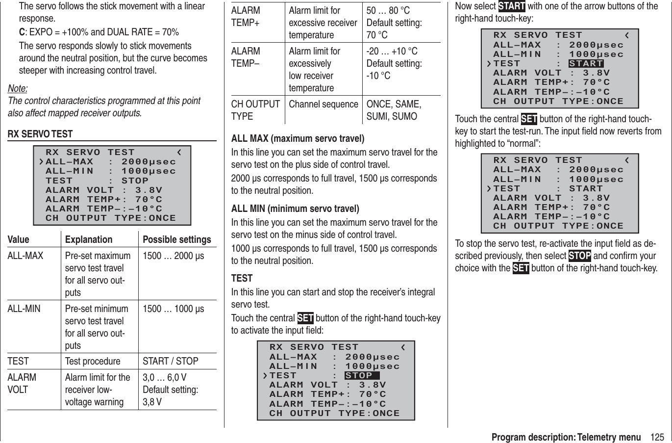 125Program description: Telemetry menuThe servo follows the stick movement with a linear response.C: EXPO = +100% and DUAL RATE = 70%The servo responds slowly to stick movements around the neutral position, but the curve becomes steeper with increasing control travel.Note:The control characteristics programmed at this point also affect mapped receiver outputs.RX SERVO TESTRX SERVO TESTALL–MIN  : 1000μsecALL–MAX  : 2000μsecALARM VOLT : 3.8VTEST     : STOPALARM TEMP–:–10°CALARM TEMP+: 70°CCH OUTPUT TYPE:ONCEValue Explanation Possible settingsALL-MAX Pre-set maximum servo test travel for all servo out-puts1500 … 2000 µsALL-MIN Pre-set minimum servo test travel for all servo out-puts1500 … 1000 µsTEST Test procedure START / STOPALARM VOLTAlarm limit for the receiver low-voltage warning3,0 … 6,0 VDefault setting: 3,8 V ALARM TEMP+Alarm limit for excessive receiver temperature50 … 80 °CDefault setting: 70 °CALARM TEMP–Alarm limit for excessively low receiver temperature-20 … +10 °CDefault setting: -10 °CCH OUTPUT TYPEChannel sequence ONCE, SAME, SUMI, SUMOALL MAX (maximum servo travel)In this line you can set the maximum servo travel for the servo test on the plus side of control travel.2000 µs corresponds to full travel, 1500 µs corresponds to the neutral position.ALL MIN (minimum servo travel)In this line you can set the maximum servo travel for the servo test on the minus side of control travel.1000 µs corresponds to full travel, 1500 µs corresponds to the neutral position.TESTIn this line you can start and stop the receiver’s integral servo test.Touch the central SET button of the right-hand touch-key to activate the input ﬁ eld:RX SERVO TESTALL–MIN  : 1000μsecALL–MAX  : 2000μsecALARM VOLT : 3.8VALARM TEMP–:–10°CALARM TEMP+: 70°CCH OUTPUT TYPE:ONCETEST     : STOPNow select START with one of the arrow buttons of the right-hand touch-key:RX SERVO TESTALL–MIN  : 1000μsecALL–MAX  : 2000μsecALARM VOLT : 3.8VALARM TEMP–:–10°CALARM TEMP+: 70°CCH OUTPUT TYPE:ONCETEST     : STARTTouch the central SET button of the right-hand touch-key to start the test-run. The input ﬁ eld now reverts from highlighted to “normal”:RX SERVO TESTALL–MIN  : 1000μsecALL–MAX  : 2000μsecALARM VOLT : 3.8VALARM TEMP–:–10°CALARM TEMP+: 70°CCH OUTPUT TYPE:ONCETEST     : STARTTo stop the servo test, re-activate the input ﬁ eld as de-scribed previously, then select STOP and conﬁ rm your choice with the SET button of the right-hand touch-key.