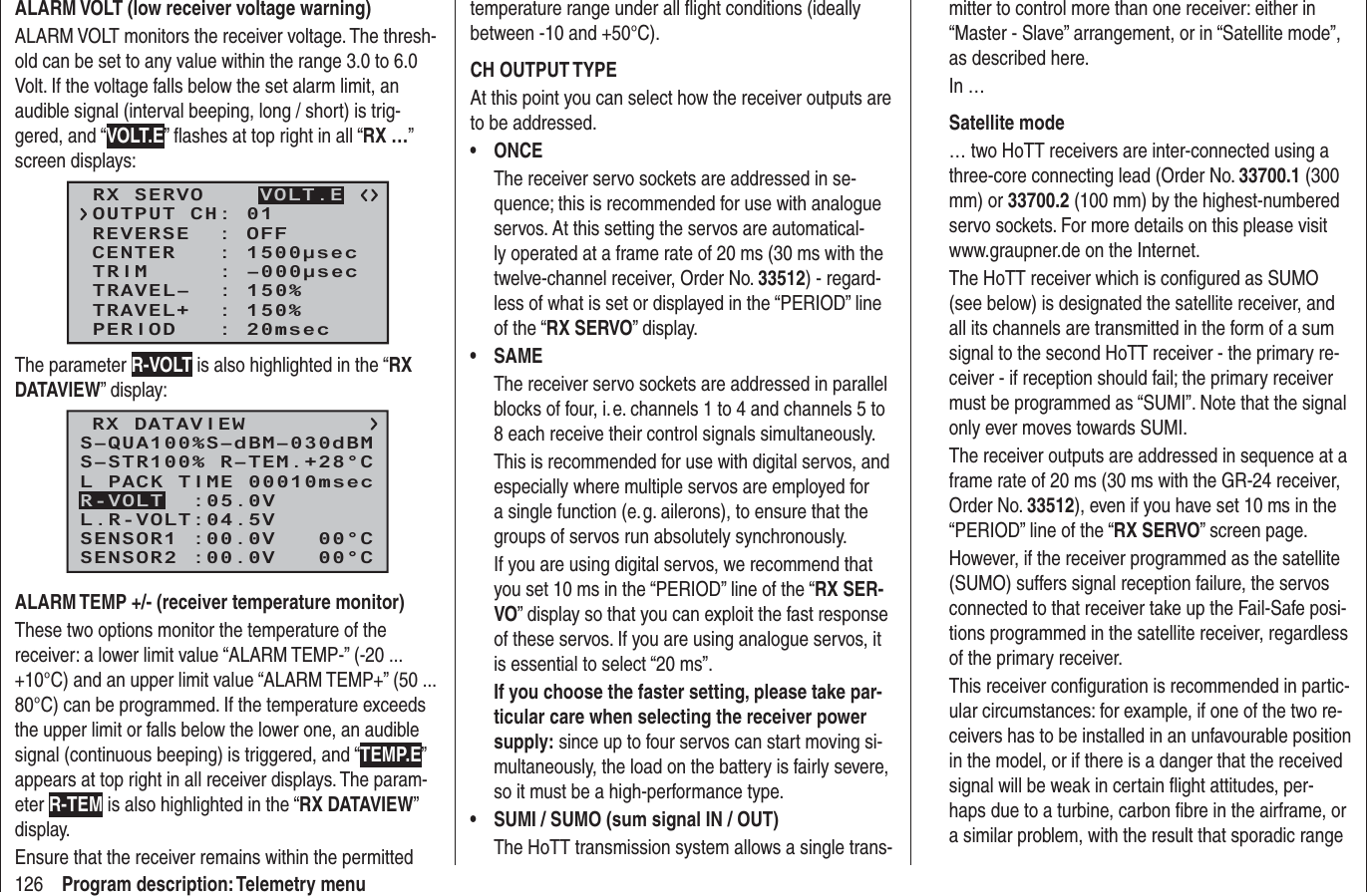 126 Program description: Telemetry menuALARM VOLT (low receiver voltage warning)ALARM VOLT monitors the receiver voltage. The thresh-old can be set to any value within the range 3.0 to 6.0 Volt. If the voltage falls below the set alarm limit, an audible signal (interval beeping, long / short) is trig-gered, and “VOLT.E” ﬂ ashes at top right in all “RX …” screen displays:RX SERVOREVERSE  : OFFCENTER   : 1500μsecTRIM     : –000μsecTRAVEL–  : 150%OUTPUT CH: 01TRAVEL+  : 150%PERIOD   : 20msecVOLT.EThe parameter R-VOLT is also highlighted in the “RX DATAVIEW” display:RX DATAVIEWS–STR100% R–TEM.+28°CL PACK TIME 00010msecL.R-VOLT:04.5VS–QUA100%S–dBM–030dBMSENSOR1 :00.0V   00°CSENSOR2 :00.0V   00°CR-VOLT  :05.0VALARM TEMP +/- (receiver temperature monitor)These two options monitor the temperature of the receiver: a lower limit value “ALARM TEMP-” (-20 ... +10°C) and an upper limit value “ALARM TEMP+” (50 ... 80°C) can be programmed. If the temperature exceeds the upper limit or falls below the lower one, an audible signal (continuous beeping) is triggered, and “TEMP.E” appears at top right in all receiver displays. The param-eter R-TEM is also highlighted in the “RX DATAVIEW” display.Ensure that the receiver remains within the permitted temperature range under all ﬂ ight conditions (ideally between -10 and +50°C).CH OUTPUT TYPEAt this point you can select how the receiver outputs are to be addressed.ONCE• The receiver servo sockets are addressed in se-quence; this is recommended for use with analogue servos. At this setting the servos are automatical-ly operated at a frame rate of 20 ms (30 ms with the twelve-channel receiver, Order No. 33512) - regard-less of what is set or displayed in the “PERIOD” line of the “RX SERVO” display.SAME• The receiver servo sockets are addressed in parallel blocks of four, i. e. channels 1 to 4 and channels 5 to 8 each receive their control signals simultaneously.This is recommended for use with digital servos, and especially where multiple servos are employed for a single function (e. g. ailerons), to ensure that the groups of servos run absolutely synchronously.If you are using digital servos, we recommend that you set 10 ms in the “PERIOD” line of the “RX SER-VO” display so that you can exploit the fast response of these servos. If you are using analogue servos, it is essential to select “20 ms”.If you choose the faster setting, please take par-ticular care when selecting the receiver power supply: since up to four servos can start moving si-multaneously, the load on the battery is fairly severe, so it must be a high-performance type.SUMI / SUMO (sum signal IN / OUT)• The HoTT transmission system allows a single trans-mitter to control more than one receiver: either in “Master - Slave” arrangement, or in “Satellite mode”, as described here.In …Satellite mode… two HoTT receivers are inter-connected using a three-core connecting lead (Order No. 33700.1 (300 mm) or 33700.2 (100 mm) by the highest-numbered servo sockets. For more details on this please visit www.graupner.de on the Internet.The HoTT receiver which is conﬁ gured as SUMO (see below) is designated the satellite receiver, and all its channels are transmitted in the form of a sum signal to the second HoTT receiver - the primary re-ceiver - if reception should fail; the primary receiver must be programmed as “SUMI”. Note that the signal only ever moves towards SUMI.The receiver outputs are addressed in sequence at a frame rate of 20 ms (30 ms with the GR-24 receiver, Order No. 33512), even if you have set 10 ms in the “PERIOD” line of the “RX SERVO” screen page.However, if the receiver programmed as the satellite (SUMO) suffers signal reception failure, the servos connected to that receiver take up the Fail-Safe posi-tions programmed in the satellite receiver, regardless of the primary receiver.This receiver conﬁ guration is recommended in partic-ular circumstances: for example, if one of the two re-ceivers has to be installed in an unfavourable position in the model, or if there is a danger that the received signal will be weak in certain ﬂ ight attitudes, per-haps due to a turbine, carbon ﬁ bre in the airframe, or a similar problem, with the result that sporadic range 