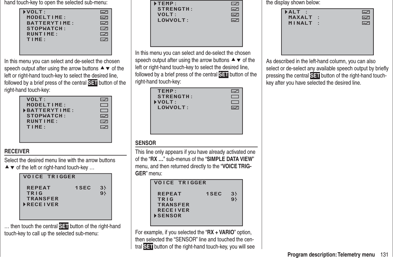 131Program description: Telemetry menuhand touch-key to open the selected sub-menu:VOLT:MODELTIME:BATTERYTIME:RUNTIME:STOPWATCH:TIME:In this menu you can select and de-select the chosen speech output after using the arrow buttons cd of the left or right-hand touch-key to select the desired line, followed by a brief press of the central SET button of the right-hand touch-key:VOLT:MODELTIME:BATTERYTIME:RUNTIME:STOPWATCH:TIME:RECEIVERSelect the desired menu line with the arrow buttons cd of the left or right-hand touch-key …VOICE TRIGGERREPEAT      1SECTRIGTRANSFERRECEIVER39… then touch the central SET button of the right-hand touch-key to call up the selected sub-menu:TEMP:STRENGTH:VOLT:LOWVOLT:In this menu you can select and de-select the chosen speech output after using the arrow buttons cd of the left or right-hand touch-key to select the desired line, followed by a brief press of the central SET button of the right-hand touch-key:TEMP:STRENGTH:VOLT:LOWVOLT:SENSORThis line only appears if you have already activated one of the “RX …” sub-menus of the “SIMPLE DATA VIEW” menu, and then returned directly to the “VOICE TRIG-GER” menu:VOICE TRIGGERREPEAT      1SECTRIGTRANSFERRECEIVER39SENSORFor example, if you selected the “RX + VARIO” option, then selected the “SENSOR” line and touched the cen-tral SET button of the right-hand touch-key, you will see the display shown below:ALT :MAXALT :MINALT : As described in the left-hand column, you can also select or de-select any available speech output by brieﬂ y pressing the central SET button of the right-hand touch-key after you have selected the desired line.