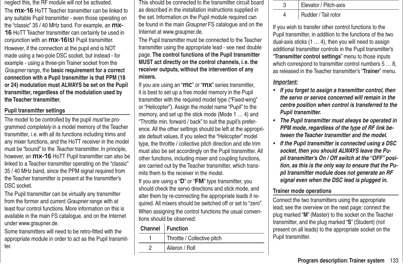 133Program description: Trainer systemneglect this, the RF module will not be activated.The mx-16 HoTT Teacher transmitter can be linked to any suitable Pupil transmitter - even those operating on the “classic” 35 / 40 MHz band. For example, an mx-16 HoTT Teacher transmitter can certainly be used in conjunction with an mx-16(s) Pupil transmitter.However, if the connection at the pupil end is NOT made using a two-pole DSC socket, but instead - for example - using a three-pin Trainer socket from the Graupner range, the basic requirement for a correct connection with a Pupil transmitter is that PPM (18 or 24) modulation must ALWAYS be set on the Pupil transmitter, regardless of the modulation used by the Teacher transmitter.Pupil transmitter settingsThe model to be controlled by the pupil must be pro-grammed completely in a model memory of the Teacher transmitter, i. e. with all its functions including trims and any mixer functions, and the HoTT receiver in the model must be “bound” to the Teacher transmitter. In principle, however, an mx-16 HoTT Pupil transmitter can also be linked to a Teacher transmitter operating on the “classic” 35 / 40 MHz band, since the PPM signal required from the Teacher transmitter is present at the transmitter’s DSC socket.The Pupil transmitter can be virtually any transmitter from the former and current Graupner range with at least four control functions. More information on this is available in the main FS catalogue, and on the Internet under www.graupner.de.Some transmitters will need to be retro-ﬁ tted with the appropriate module in order to act as the Pupil transmit-ter.This should be connected to the transmitter circuit board as described in the installation instructions supplied in the set. Information on the Pupil module required can be found in the main Graupner FS catalogue and on the Internet at www.graupner.de.The Pupil transmitter must be connected to the Teacher transmitter using the appropriate lead - see next double page. The control functions of the Pupil transmitter MUST act directly on the control channels, i. e. the receiver outputs, without the intervention of any mixers.If you are using an “mc” or “mx” series transmitter, it is best to set up a free model memory in the Pupil transmitter with the required model type (“Fixed-wing” or “Helicopter”). Assign the model name “Pupil” to the memory, and set up the stick mode (Mode 1 … 4) and “Throttle min. forward / back” to suit the pupil’s prefer-ence. All the other settings should be left at the appropri-ate default values. If you select the “Helicopter” model type, the throttle / collective pitch direction and idle trim must also be set accordingly on the Pupil transmitter. All other functions, including mixer and coupling functions, are carried out by the Teacher transmitter, which trans-mits them to the receiver in the model.If you are using a “D” or “FM” type transmitter, you should check the servo directions and stick mode, and alter them by re-connecting the appropriate leads if re-quired. All mixers should be switched off or set to “zero”.When assigning the control functions the usual conven-tions should be observed:Channel Function1 Throttle / Collective pitch2 Aileron / Roll3 Elevator / Pitch-axis4 Rudder / Tail rotorIf you wish to transfer other control functions to the Pupil transmitter, in addition to the functions of the two dual-axis sticks (1 … 4), then you will need to assign additional transmitter controls in the Pupil transmitter’s “Transmitter control settings” menu to those inputs which correspond to transmitter control numbers 5 … 8, as released in the Teacher transmitter’s “Trainer” menu.Important:If you forget to assign a transmitter control, then • the servo or servos concerned will remain in the centre position when control is transferred to the Pupil transmitter.The Pupil transmitter must always be operated in • PPM mode, regardless of the type of RF link be-tween the Teacher transmitter and the model.If the Pupil transmitter is connected using a DSC • socket, then you should ALWAYS leave the Pu-pil transmitter’s On / Off switch at the “OFF” posi-tion, as this is the only way to ensure that the Pu-pil transmitter module does not generate an RF signal even when the DSC lead is plugged in.Trainer mode operationsConnect the two transmitters using the appropriate lead; see the overview on the next page: connect the plug marked “M” (Master) to the socket on the Teacher transmitter, and the plug marked “S” (Student) (not present on all leads) to the appropriate socket on the Pupil transmitter.