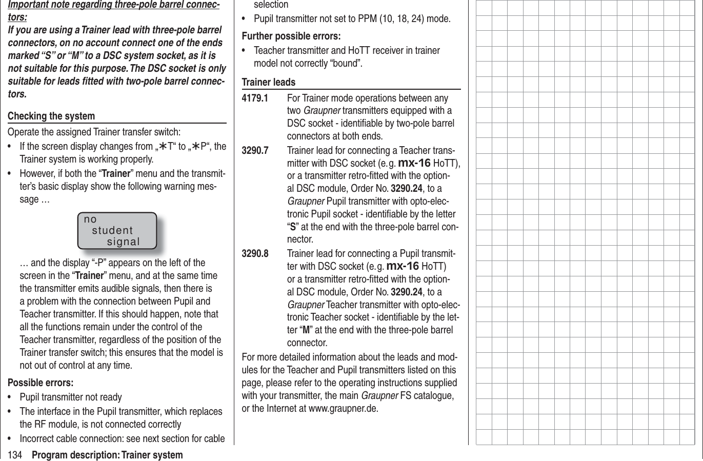 134 Program description: Trainer systemImportant note regarding three-pole barrel connec-tors:If you are using a Trainer lead with three-pole barrel connectors, on no account connect one of the ends marked “S” or “M” to a DSC system socket, as it is not suitable for this purpose. The DSC socket is only suitable for leads ﬁ tted with two-pole barrel connec-tors.Checking the systemOperate the assigned Trainer transfer switch:If the screen display changes from „•  ¾T“ to „¾P“, the Trainer system is working properly.However, if both the “•  Trainer” menu and the transmit-ter’s basic display show the following warning mes-sage …nostudentsignal… and the display “-P” appears on the left of the screen in the “Trainer” menu, and at the same time the transmitter emits audible signals, then there is a problem with the connection between Pupil and Teacher transmitter. If this should happen, note that all the functions remain under the control of the Teacher transmitter, regardless of the position of the Trainer transfer switch; this ensures that the model is not out of control at any time.Possible errors:Pupil transmitter not ready• The interface in the Pupil transmitter, which replaces • the RF module, is not connected correctlyIncorrect cable connection: see next section for cable • selectionPupil transmitter not set to PPM (10, 18, 24) mode.• Further possible errors:Teacher transmitter and HoTT receiver in trainer • model not correctly “bound”.Trainer leads4179.1  For Trainer mode operations between any two Graupner transmitters equipped with a DSC socket - identiﬁ able by two-pole barrel connectors at both ends.3290.7  Trainer lead for connecting a Teacher trans-mitter with DSC socket (e. g. mx-16 HoTT), or a transmitter retro-ﬁ tted with the option-al DSC module, Order No. 3290.24, to a Graupner Pupil transmitter with opto-elec-tronic Pupil socket - identiﬁ able by the letter “S” at the end with the three-pole barrel con-nector.3290.8  Trainer lead for connecting a Pupil transmit-ter with DSC socket (e. g. mx-16 HoTT) or a transmitter retro-ﬁ tted with the option-al DSC module, Order No. 3290.24, to a Graupner Teacher transmitter with opto-elec-tronic Teacher socket - identiﬁ able by the let-ter “M” at the end with the three-pole barrel connector.For more detailed information about the leads and mod-ules for the Teacher and Pupil transmitters listed on this page, please refer to the operating instructions supplied with your transmitter, the main Graupner FS catalogue, or the Internet at www.graupner.de.