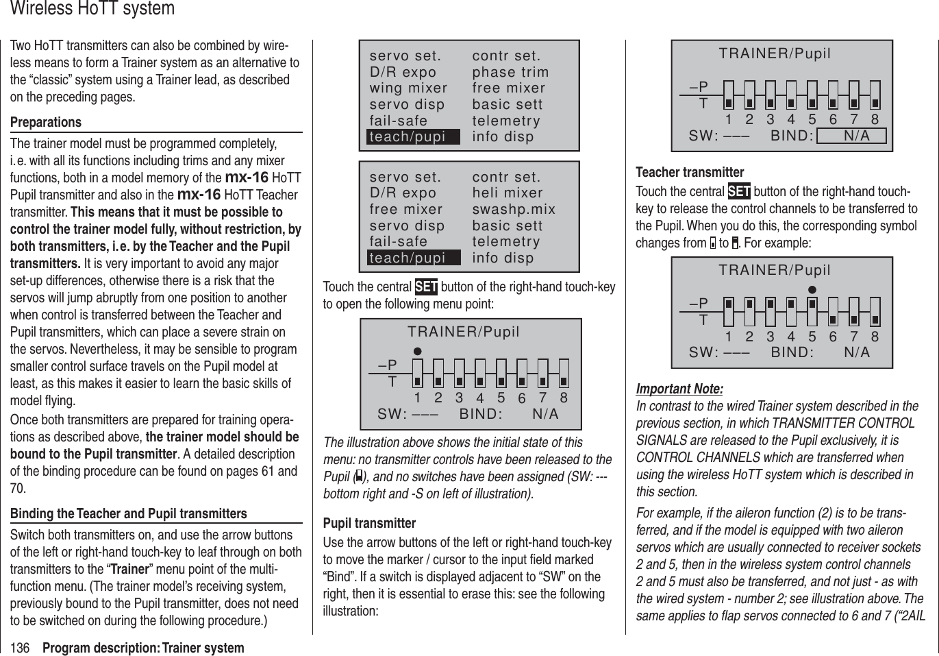 136 Program description: Trainer systemWireless HoTT systemTwo HoTT transmitters can also be combined by wire-less means to form a Trainer system as an alternative to the “classic” system using a Trainer lead, as described on the preceding pages.PreparationsThe trainer model must be programmed completely, i. e. with all its functions including trims and any mixer functions, both in a model memory of the mx-16 HoTT Pupil transmitter and also in the mx-16 HoTT Teacher transmitter. This means that it must be possible to control the trainer model fully, without restriction, by both transmitters, i. e. by the Teacher and the Pupil transmitters. It is very important to avoid any major set-up differences, otherwise there is a risk that the servos will jump abruptly from one position to another when control is transferred between the Teacher and Pupil transmitters, which can place a severe strain on the servos. Nevertheless, it may be sensible to program smaller control surface travels on the Pupil model at least, as this makes it easier to learn the basic skills of model ﬂ ying. Once both transmitters are prepared for training opera-tions as described above, the trainer model should be bound to the Pupil transmitter. A detailed description of the binding procedure can be found on pages 61 and 70.Binding the Teacher and Pupil transmittersSwitch both transmitters on, and use the arrow buttons of the left or right-hand touch-key to leaf through on both transmitters to the “Trainer” menu point of the multi-function menu. (The trainer model’s receiving system, previously bound to the Pupil transmitter, does not need to be switched on during the following procedure.)servo set.D/R expowing mixercontr set.phase trimfree mixerservo disp basic settfail-safe telemetryinfo dispteach/pupiservo set.D/R expofree mixercontr set.heli mixerswashp.mixservo disp basic settfail-safe telemetryteach/pupi info dispTouch the central SET button of the right-hand touch-key to open the following menu point: TRAINER/Pupil–PT2345678BIND:SW: –––1N/AThe illustration above shows the initial state of this menu: no transmitter controls have been released to the Pupil ( ), and no switches have been assigned (SW: --- bottom right and -S on left of illustration).Pupil transmitterUse the arrow buttons of the left or right-hand touch-key to move the marker / cursor to the input ﬁ eld marked “Bind”. If a switch is displayed adjacent to “SW” on the right, then it is essential to erase this: see the following illustration:–PT2345678BIND:      N/ASW: –––1TRAINER/PupilTeacher transmitterTouch the central SET button of the right-hand touch-key to release the control channels to be transferred to the Pupil. When you do this, the corresponding symbol changes from   to  . For example:–PT12346785BIND:SW: ––– N/ATRAINER/PupilImportant Note:In contrast to the wired Trainer system described in the previous section, in which TRANSMITTER CONTROL SIGNALS are released to the Pupil exclusively, it is CONTROL CHANNELS which are transferred when using the wireless HoTT system which is described in this section.For example, if the aileron function (2) is to be trans-ferred, and if the model is equipped with two aileron servos which are usually connected to receiver sockets 2 and 5, then in the wireless system control channels 2 and 5 must also be transferred, and not just - as with the wired system - number 2; see illustration above. The same applies to ﬂ ap servos connected to 6 and 7 (“2AIL 