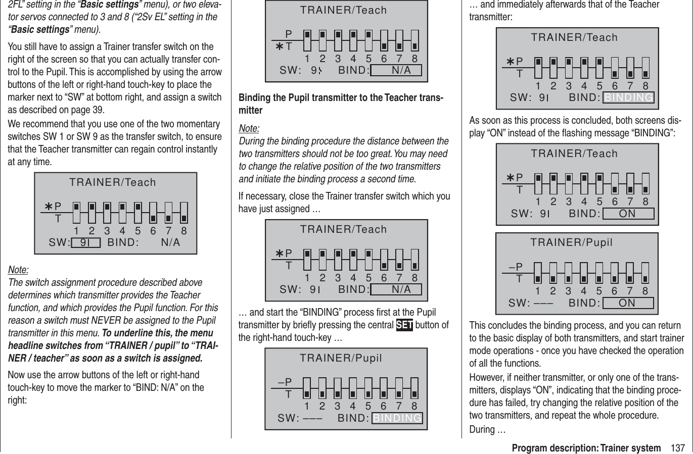 137Program description: Trainer system2FL” setting in the “Basic settings” menu), or two eleva-tor servos connected to 3 and 8 (“2Sv EL” setting in the “Basic settings” menu).You still have to assign a Trainer transfer switch on the right of the screen so that you can actually transfer con-trol to the Pupil. This is accomplished by using the arrow buttons of the left or right-hand touch-key to place the marker next to “SW” at bottom right, and assign a switch as described on page 39.We recommend that you use one of the two momentary switches SW 1 or SW 9 as the transfer switch, to ensure that the Teacher transmitter can regain control instantly at any time.¿T12345678PBIND:SW: N/A9TRAINER/TeachNote:The switch assignment procedure described above determines which transmitter provides the Teacher function, and which provides the Pupil function. For this reason a switch must NEVER be assigned to the Pupil transmitter in this menu. To underline this, the menu headline switches from “TRAINER / pupil” to “TRAI-NER / teacher” as soon as a switch is assigned.Now use the arrow buttons of the left or right-hand touch-key to move the marker to “BIND: N/A” on the right:¿T12345678PBIND:SW: N/A9TRAINER/TeachBinding the Pupil transmitter to the Teacher trans-mitterNote:During the binding procedure the distance between the two transmitters should not be too great. You may need to change the relative position of the two transmitters and initiate the binding process a second time.If necessary, close the Trainer transfer switch which you have just assigned …¿T12345678PBIND:SW: N/A9TRAINER/Teach… and start the “BINDING” process ﬁ rst at the Pupil transmitter by brieﬂ y pressing the central SET button of the right-hand touch-key … –PT2345678BIND:SW: –––1BINDINGTRAINER/Pupil… and immediately afterwards that of the Teacher transmitter:¿T12345678BIND:SW:  9PBINDINGTRAINER/TeachAs soon as this process is concluded, both screens dis-play “ON” instead of the ﬂ ashing message “BINDING”:¿T12345678BIND:     ONSW:  9PTRAINER/Teach–PT2345678BIND:     ONSW: –––1TRAINER/PupilThis concludes the binding process, and you can return to the basic display of both transmitters, and start trainer mode operations - once you have checked the operation of all the functions.However, if neither transmitter, or only one of the trans-mitters, displays “ON”, indicating that the binding proce-dure has failed, try changing the relative position of the two transmitters, and repeat the whole procedure.During …