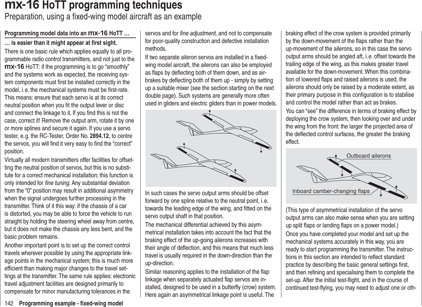 142 Programming example - ﬁ xed-wing modelmx-16 HoTT programming techniquesPreparation, using a ﬁ xed-wing model aircraft as an exampleProgramming model data into an mx-16 HoTT …… is easier than it might appear at ﬁ rst sight.There is one basic rule which applies equally to all pro-grammable radio control transmitters, and not just to the mx-16 HoTT: if the programming is to go “smoothly” and the systems work as expected, the receiving sys-tem components must ﬁ rst be installed correctly in the model, i. e. the mechanical systems must be ﬁ rst-rate. This means: ensure that each servo is at its correct neutral position when you ﬁ t the output lever or disc and connect the linkage to it. If you ﬁ nd this is not the case, correct it! Remove the output arm, rotate it by one or more splines and secure it again. If you use a servo tester, e. g. the RC-Tester, Order No. 2894.12, to centre the servos, you will ﬁ nd it very easy to ﬁ nd the “correct” position.Virtually all modern transmitters offer facilities for offset-ting the neutral position of servos, but this is no substi-tute for a correct mechanical installation; this function is only intended for ﬁ ne tuning. Any substantial deviation from the “0” position may result in additional asymmetry when the signal undergoes further processing in the transmitter. Think of it this way: if the chassis of a car is distorted, you may be able to force the vehicle to run straight by holding the steering wheel away from centre, but it does not make the chassis any less bent, and the basic problem remains.Another important point is to set up the correct control travels wherever possible by using the appropriate link-age points in the mechanical system; this is much more efﬁ cient than making major changes to the travel set-tings at the transmitter. The same rule applies: electronic travel adjustment facilities are designed primarily to compensate for minor manufacturing tolerances in the servos and for ﬁ ne adjustment, and not to compensate for poor-quality construction and defective installation methods.If two separate aileron servos are installed in a ﬁ xed-wing model aircraft, the ailerons can also be employed as ﬂ aps by deﬂ ecting both of them down, and as air-brakes by deﬂ ecting both of them up - simply by setting up a suitable mixer (see the section starting on the next double page). Such systems are generally more often used in gliders and electric gliders than in power models.In such cases the servo output arms should be offset forward by one spline relative to the neutral point, i. e. towards the leading edge of the wing, and ﬁ tted on the servo output shaft in that position.The mechanical differential achieved by this asym-metrical installation takes into account the fact that the braking effect of the up-going ailerons increases with their angle of deﬂ ection, and this means that much less travel is usually required in the down-direction than the up-direction.Similar reasoning applies to the installation of the ﬂ ap linkage when separately actuated ﬂ ap servos are in-stalled, designed to be used in a butterﬂ y (crow) system. Here again an asymmetrical linkage point is useful. The braking effect of the crow system is provided primarily by the down-movement of the ﬂ aps rather than the up-movement of the ailerons, so in this case the servo output arms should be angled aft, i. e. offset towards the trailing edge of the wing, as this makes greater travel available for the down-movement. When this combina-tion of lowered ﬂ aps and raised ailerons is used, the ailerons should only be raised by a moderate extent, as their primary purpose in this conﬁ guration is to stabilise and control the model rather than act as brakes.You can “see” the difference in terms of braking effect by deploying the crow system, then looking over and under the wing from the front: the larger the projected area of the deﬂ ected control surfaces, the greater the braking effect.Outboard aileronsInboard camber-changing flaps(This type of asymmetrical installation of the servo output arms can also make sense when you are setting up split ﬂ aps or landing ﬂ aps on a power model.)Once you have completed your model and set up the mechanical systems accurately in this way, you are ready to start programming the transmitter. The instruc-tions in this section are intended to reﬂ ect standard practice by describing the basic general settings ﬁ rst, and then reﬁ ning and specialising them to complete the set-up. After the initial test-ﬂ ight, and in the course of continued test-ﬂ ying, you may need to adjust one or oth-