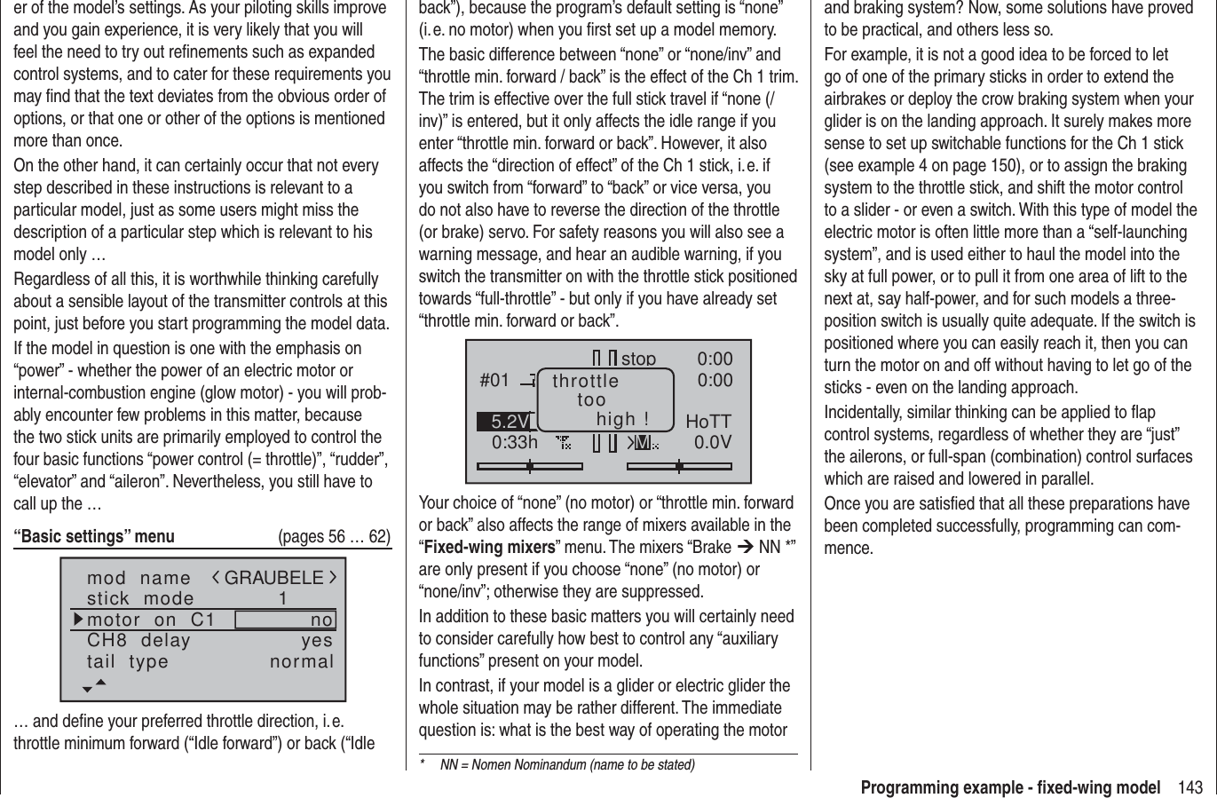 143Programming example - ﬁ xed-wing modeler of the model’s settings. As your piloting skills improve and you gain experience, it is very likely that you will feel the need to try out reﬁ nements such as expanded control systems, and to cater for these requirements you may ﬁ nd that the text deviates from the obvious order of options, or that one or other of the options is mentioned more than once.On the other hand, it can certainly occur that not every step described in these instructions is relevant to a particular model, just as some users might miss the description of a particular step which is relevant to his model only …Regardless of all this, it is worthwhile thinking carefully about a sensible layout of the transmitter controls at this point, just before you start programming the model data.If the model in question is one with the emphasis on “power” - whether the power of an electric motor or internal-combustion engine (glow motor) - you will prob-ably encounter few problems in this matter, because the two stick units are primarily employed to control the four basic functions “power control (= throttle)”, “rudder”, “elevator” and “aileron”. Nevertheless, you still have to call up the …“Basic settings” menu   (pages 56 … 62)mod  namestick  modeCH8  delaymotor  on  C1 1yesnotail  type normalGRAUBELE… and deﬁ ne your preferred throttle direction, i. e. throttle minimum forward (“Idle forward”) or back (“Idle back”), because the program’s default setting is “none” (i. e. no motor) when you ﬁ rst set up a model memory.The basic difference between “none” or “none/inv” and “throttle min. forward / back” is the effect of the Ch 1 trim. The trim is effective over the full stick travel if “none (/inv)” is entered, but it only affects the idle range if you enter “throttle min. forward or back”. However, it also affects the “direction of effect” of the Ch 1 stick, i. e. if you switch from “forward” to “back” or vice versa, you do not also have to reverse the direction of the throttle (or brake) servo. For safety reasons you will also see a warning message, and hear an audible warning, if you switch the transmitter on with the throttle stick positioned towards “full-throttle” - but only if you have already set “throttle min. forward or back”.#010:33hstop 0:000:000.0V5.2V HoTTMthrottletoohigh !Your choice of “none” (no motor) or “throttle min. forward or back” also affects the range of mixers available in the “Fixed-wing mixers” menu. The mixers “Brake ¼ NN *” are only present if you choose “none” (no motor) or “none/inv”; otherwise they are suppressed.In addition to these basic matters you will certainly need to consider carefully how best to control any “auxiliary functions” present on your model.In contrast, if your model is a glider or electric glider the whole situation may be rather different. The immediate question is: what is the best way of operating the motor and braking system? Now, some solutions have proved to be practical, and others less so.For example, it is not a good idea to be forced to let go of one of the primary sticks in order to extend the airbrakes or deploy the crow braking system when your glider is on the landing approach. It surely makes more sense to set up switchable functions for the Ch 1 stick (see example 4 on page 150), or to assign the braking system to the throttle stick, and shift the motor control to a slider - or even a switch. With this type of model the electric motor is often little more than a “self-launching system”, and is used either to haul the model into the sky at full power, or to pull it from one area of lift to the next at, say half-power, and for such models a three-position switch is usually quite adequate. If the switch is positioned where you can easily reach it, then you can turn the motor on and off without having to let go of the sticks - even on the landing approach.Incidentally, similar thinking can be applied to ﬂ ap control systems, regardless of whether they are “just” the ailerons, or full-span (combination) control surfaces which are raised and lowered in parallel.Once you are satisﬁ ed that all these preparations have been completed successfully, programming can com-mence.*  NN = Nomen Nominandum (name to be stated)