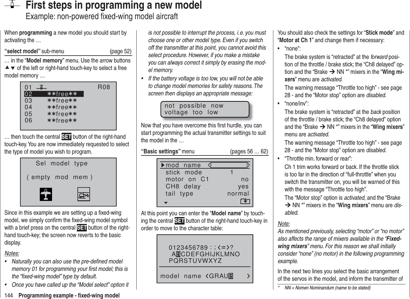 144 Programming example - ﬁ xed-wing modelFirst steps in programming a new modelExample: non-powered ﬁ xed-wing model aircraftWhen programming a new model you should start by activating the …“select model” sub-menu (page 52)… in the “Model memory” menu. Use the arrow buttons cd of the left or right-hand touch-key to select a free model memory … 030405¿¿free¿¿020106R08¿¿free¿¿¿¿free¿¿¿¿free¿¿¿¿free¿¿… then touch the central SET button of the right-hand touch-key. You are now immediately requested to select the type of model you wish to program.Sel  model  type( empty  mod  mem )Since in this example we are setting up a ﬁ xed-wing model, we simply conﬁ rm the ﬁ xed-wing model symbol with a brief press on the central SET button of the right-hand touch-key; the screen now reverts to the basic display.Notes:Naturally you can also use the pre-deﬁ ned model • memory 01 for programming your ﬁ rst model; this is the “ﬁ xed-wing model” type by default.Once you have called up the “Model select” option it • is not possible to interrupt the process, i. e. you must choose one or other model type. Even if you switch off the transmitter at this point, you cannot avoid this select procedure. However, if you make a mistake you can always correct it simply by erasing the mod-el memory.If the battery voltage is too low, you will not be able • to change model memories for safety reasons. The screen then displays an appropriate message:not  possible  nowvoltage  too  lowNow that you have overcome this ﬁ rst hurdle, you can start programming the actual transmitter settings to suit the model in the …“Basic settings” menu (pages 56 … 62)mod  namestick  modeCH8  delaymotor  on  C1 1yesnotail  type normalAt this point you can enter the “Model name” by touch-ing the central SET button of the right-hand touch-key in order to move to the character table:0123456789PQRSTUVWXYZmodel  name?:;ABCDEFGHIJKLMNOGRAUBYou should also check the settings for “Stick mode” and “Motor at Ch 1” and change them if necessary:“none”:• The brake system is “retracted” at the forward posi-tion of the throttle / brake stick; the “Ch8 delayed” op-tion and the “Brake ¼ NN *” mixers in the “Wing mi-xers” menu are activated.The warning message “Throttle too high” - see page 28 - and the “Motor stop” option are disabled.“none/inv”:• The brake system is “retracted” at the back position of the throttle / brake stick; the “Ch8 delayed” option and the “Brake ¼ NN *” mixers in the “Wing mixers” menu are activated.The warning message “Throttle too high” - see page 28 - and the “Motor stop” option are disabled.“Throttle min. forward or rear”:• Ch 1 trim works forward or back. If the throttle stick is too far in the direction of “full-throttle” when you switch the transmitter on, you will be warned of this with the message “Throttle too high”.The “Motor stop” option is activated, and the “Brake ¼ NN *” mixers in the “Wing mixers” menu are dis-abled.Note:As mentioned previously, selecting “motor” or “no motor” also affects the range of mixers available in the “Fixed-wing mixers” menu. For this reason we shall initially consider “none” (no motor) in the following programming example.In the next two lines you select the basic arrangement of the servos in the model, and inform the transmitter of *  NN = Nomen Nominandum (name to be stated)