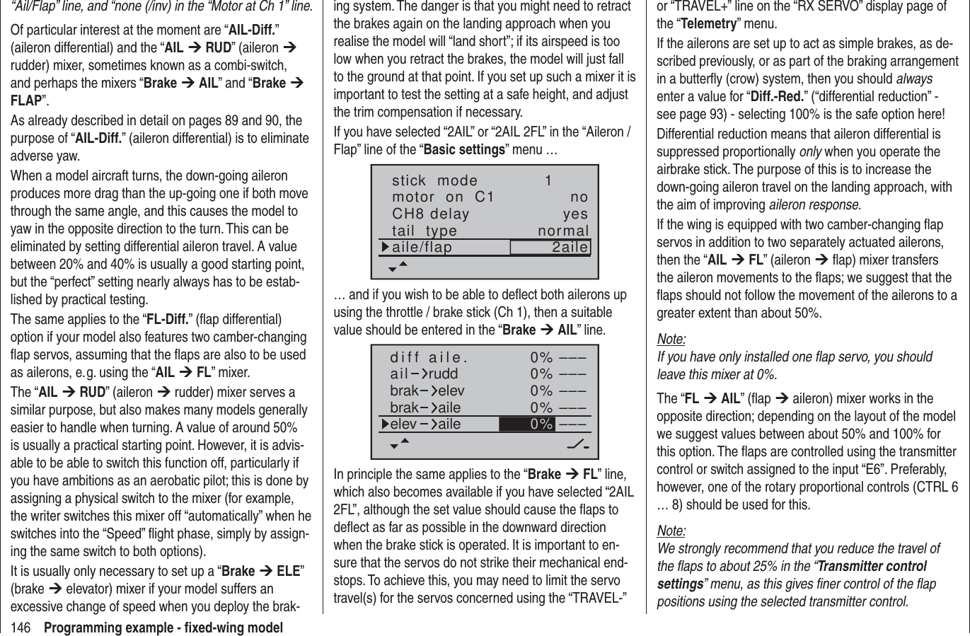 146 Programming example - ﬁ xed-wing model“Ail/Flap” line, and “none (/inv) in the “Motor at Ch 1” line.Of particular interest at the moment are “AIL-Diff.” (aileron differential) and the “AIL ¼ RUD” (aileron ¼ rudder) mixer, sometimes known as a combi-switch, and perhaps the mixers “Brake ¼ AIL” and “Brake ¼ FLAP”.As already described in detail on pages 89 and 90, the purpose of “AIL-Diff.” (aileron differential) is to eliminate adverse yaw.When a model aircraft turns, the down-going aileron produces more drag than the up-going one if both move through the same angle, and this causes the model to yaw in the opposite direction to the turn. This can be eliminated by setting differential aileron travel. A value between 20% and 40% is usually a good starting point, but the “perfect” setting nearly always has to be estab-lished by practical testing.The same applies to the “FL-Diff.” (ﬂ ap differential) option if your model also features two camber-changing ﬂ ap servos, assuming that the ﬂ aps are also to be used as ailerons, e. g. using the “AIL ¼ FL” mixer.The “AIL ¼ RUD” (aileron ¼ rudder) mixer serves a similar purpose, but also makes many models generally easier to handle when turning. A value of around 50% is usually a practical starting point. However, it is advis-able to be able to switch this function off, particularly if you have ambitions as an aerobatic pilot; this is done by assigning a physical switch to the mixer (for example, the writer switches this mixer off “automatically” when he switches into the “Speed” ﬂ ight phase, simply by assign-ing the same switch to both options).It is usually only necessary to set up a “Brake ¼ ELE” (brake ¼ elevator) mixer if your model suffers an excessive change of speed when you deploy the brak-ing system. The danger is that you might need to retract the brakes again on the landing approach when you realise the model will “land short”; if its airspeed is too low when you retract the brakes, the model will just fall to the ground at that point. If you set up such a mixer it is important to test the setting at a safe height, and adjust the trim compensation if necessary.If you have selected “2AIL” or “2AIL 2FL” in the “Aileron / Flap” line of the “Basic settings” menu …stick  modemotor  on  C1 1notail  type normalCH8 delayaile/flap 2aileyes… and if you wish to be able to deﬂ ect both ailerons up using the throttle / brake stick (Ch 1), then a suitable value should be entered in the “Brake ¼ AIL” line.0%0%0%0%–––––––––––––––0%aildiff aile.ruddbrakbrak elevaileelev aileIn principle the same applies to the “Brake ¼ FL” line, which also becomes available if you have selected “2AIL 2FL”, although the set value should cause the ﬂ aps to deﬂ ect as far as possible in the downward direction when the brake stick is operated. It is important to en-sure that the servos do not strike their mechanical end-stops. To achieve this, you may need to limit the servo travel(s) for the servos concerned using the “TRAVEL-” or “TRAVEL+” line on the “RX SERVO” display page of the “Telemetry” menu.If the ailerons are set up to act as simple brakes, as de-scribed previously, or as part of the braking arrangement in a butterﬂ y (crow) system, then you should always enter a value for “Diff.-Red.” (“differential reduction” - see page 93) - selecting 100% is the safe option here!Differential reduction means that aileron differential is suppressed proportionally only when you operate the airbrake stick. The purpose of this is to increase the down-going aileron travel on the landing approach, with the aim of improving aileron response.If the wing is equipped with two camber-changing ﬂ ap servos in addition to two separately actuated ailerons, then the “AIL ¼ FL” (aileron ¼ ﬂ ap) mixer transfers the aileron movements to the ﬂ aps; we suggest that the ﬂ aps should not follow the movement of the ailerons to a greater extent than about 50%.Note:If you have only installed one ﬂ ap servo, you should leave this mixer at 0%.The “FL ¼ AIL” (ﬂ ap ¼ aileron) mixer works in the opposite direction; depending on the layout of the model we suggest values between about 50% and 100% for this option. The ﬂ aps are controlled using the transmitter control or switch assigned to the input “E6”. Preferably, however, one of the rotary proportional controls (CTRL 6 … 8) should be used for this.Note:We strongly recommend that you reduce the travel of the ﬂ aps to about 25% in the “Transmitter control settings” menu, as this gives ﬁ ner control of the ﬂ ap positions using the selected transmitter control.