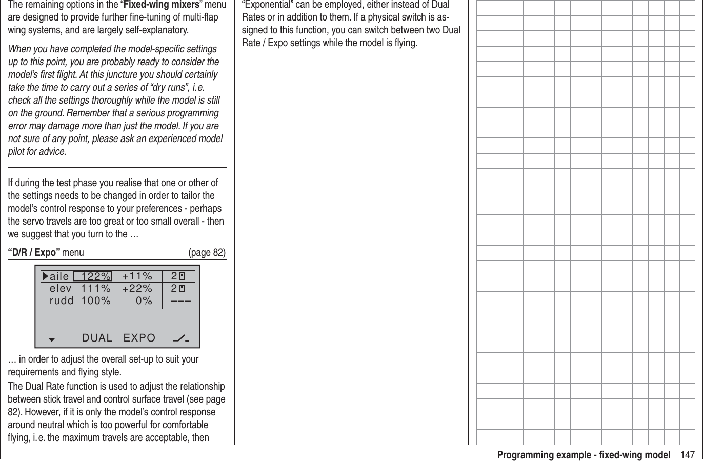 147Programming example - ﬁ xed-wing modelThe remaining options in the “Fixed-wing mixers” menu are designed to provide further ﬁ ne-tuning of multi-ﬂ ap wing systems, and are largely self-explanatory.When you have completed the model-speciﬁ c settings up to this point, you are probably ready to consider the model’s ﬁ rst ﬂ ight. At this juncture you should certainly take the time to carry out a series of “dry runs”, i. e. check all the settings thoroughly while the model is still on the ground. Remember that a serious programming error may damage more than just the model. If you are not sure of any point, please ask an experienced model pilot for advice.If during the test phase you realise that one or other of the settings needs to be changed in order to tailor the model’s control response to your preferences - perhaps the servo travels are too great or too small overall - then we suggest that you turn to the … “D/R / Expo” menu   (page 82)122%100%111% +11%0%aileelevruddDUAL EXPO22–––+22%… in order to adjust the overall set-up to suit your requirements and ﬂ ying style.The Dual Rate function is used to adjust the relationship between stick travel and control surface travel (see page 82). However, if it is only the model’s control response around neutral which is too powerful for comfortable ﬂ ying, i. e. the maximum travels are acceptable, then “Exponential” can be employed, either instead of Dual Rates or in addition to them. If a physical switch is as-signed to this function, you can switch between two Dual Rate / Expo settings while the model is ﬂ ying.