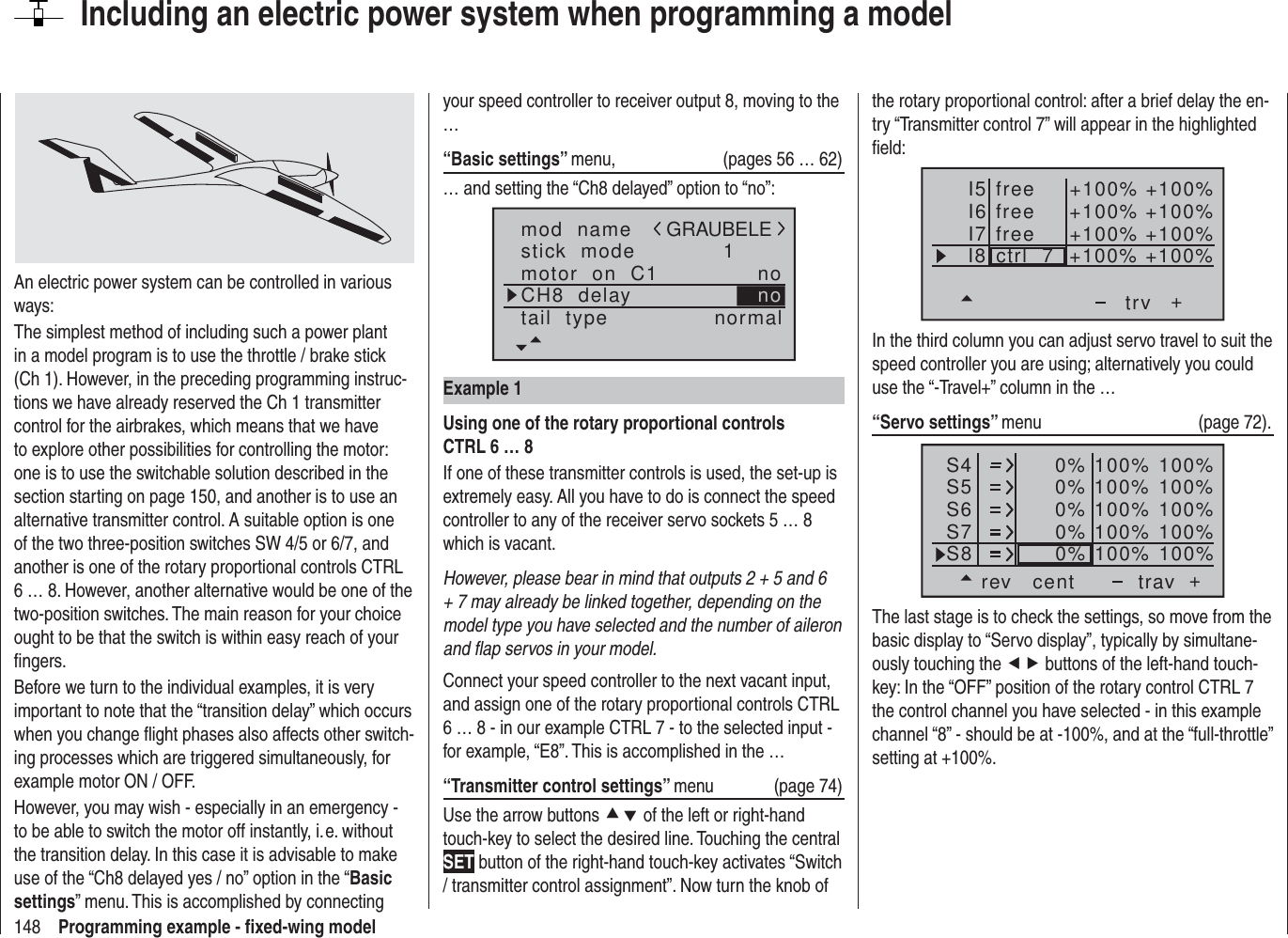 148 Programming example - ﬁ xed-wing modelIncluding an electric power system when programming a modelAn electric power system can be controlled in various ways:The simplest method of including such a power plant in a model program is to use the throttle / brake stick (Ch 1). However, in the preceding programming instruc-tions we have already reserved the Ch 1 transmitter control for the airbrakes, which means that we have to explore other possibilities for controlling the motor: one is to use the switchable solution described in the section starting on page 150, and another is to use an alternative transmitter control. A suitable option is one of the two three-position switches SW 4/5 or 6/7, and another is one of the rotary proportional controls CTRL 6 … 8. However, another alternative would be one of the two-position switches. The main reason for your choice ought to be that the switch is within easy reach of your ﬁ ngers.Before we turn to the individual examples, it is very important to note that the “transition delay” which occurs when you change ﬂ ight phases also affects other switch-ing processes which are triggered simultaneously, for example motor ON / OFF.However, you may wish - especially in an emergency - to be able to switch the motor off instantly, i. e. without the transition delay. In this case it is advisable to make use of the “Ch8 delayed yes / no” option in the “Basic settings” menu. This is accomplished by connecting your speed controller to receiver output 8, moving to the …“Basic settings” menu,  (pages 56 … 62)… and setting the “Ch8 delayed” option to “no”:mod  namestick  modeCH8  delaymotor  on  C1 1notail  type normalGRAUBELEnoExample 1Using one of the rotary proportional controls CTRL 6 … 8If one of these transmitter controls is used, the set-up is extremely easy. All you have to do is connect the speed controller to any of the receiver servo sockets 5 … 8 which is vacant.However, please bear in mind that outputs 2 + 5 and 6 + 7 may already be linked together, depending on the model type you have selected and the number of aileron and ﬂ ap servos in your model.Connect your speed controller to the next vacant input, and assign one of the rotary proportional controls CTRL 6 … 8 - in our example CTRL 7 - to the selected input - for example, “E8”. This is accomplished in the …“Transmitter control settings” menu (page 74)Use the arrow buttons cd of the left or right-hand touch-key to select the desired line. Touching the central SET button of the right-hand touch-key activates “Switch / transmitter control assignment”. Now turn the knob of the rotary proportional control: after a brief delay the en-try “Transmitter control 7” will appear in the highlighted ﬁ eld:I5I6I7+trvI8 ctrl  7freefree +100% +100%+100%+100% +100%+100% +100%+100%freeIn the third column you can adjust servo travel to suit the speed controller you are using; alternatively you could use the “-Travel+” column in the …“Servo settings” menu   (page 72).S4S5S6rev cent +trav0%0%0%100% 100%100% 100%100% 100%0%0% 100% 100%100% 100%S7S8The last stage is to check the settings, so move from the basic display to “Servo display”, typically by simultane-ously touching the ef buttons of the left-hand touch-key: In the “OFF” position of the rotary control CTRL 7 the control channel you have selected - in this example channel “8” - should be at -100%, and at the “full-throttle” setting at +100%.