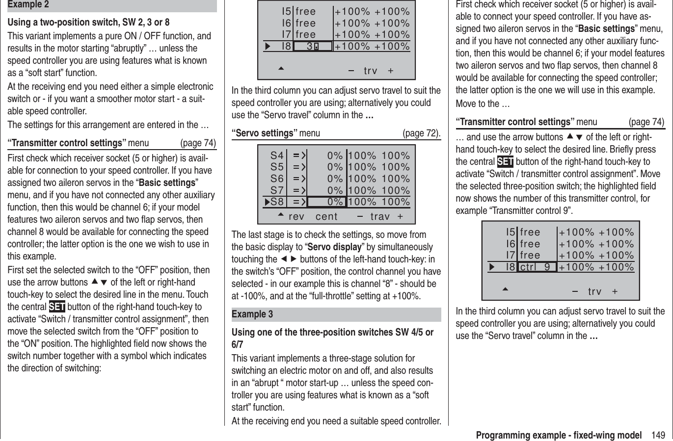 149Programming example - ﬁ xed-wing modelI5I6I7+trvI8 freefree +100% +100%+100%+100% +100%+100% +100%+100%free3In the third column you can adjust servo travel to suit the speed controller you are using; alternatively you could use the “Servo travel” column in the …“Servo settings” menu   (page 72).S4S5S6rev cent +trav0%0%0%100% 100%100% 100%100% 100%0%0% 100% 100%100% 100%S7S8The last stage is to check the settings, so move from the basic display to “Servo display” by simultaneously touching the ef buttons of the left-hand touch-key: in the switch’s “OFF” position, the control channel you have selected - in our example this is channel “8” - should be at -100%, and at the “full-throttle” setting at +100%.Example 3Using one of the three-position switches SW 4/5 or 6/7This variant implements a three-stage solution for switching an electric motor on and off, and also results in an “abrupt “ motor start-up … unless the speed con-troller you are using features what is known as a “soft start” function.At the receiving end you need a suitable speed controller.Example 2Using a two-position switch, SW 2, 3 or 8This variant implements a pure ON / OFF function, and results in the motor starting “abruptly” … unless the speed controller you are using features what is known as a “soft start” function.At the receiving end you need either a simple electronic switch or - if you want a smoother motor start - a suit-able speed controller.The settings for this arrangement are entered in the …“Transmitter control settings” menu   (page 74)First check which receiver socket (5 or higher) is avail-able for connection to your speed controller. If you have assigned two aileron servos in the “Basic settings” menu, and if you have not connected any other auxiliary function, then this would be channel 6; if your model features two aileron servos and two ﬂ ap servos, then channel 8 would be available for connecting the speed controller; the latter option is the one we wish to use in this example.First set the selected switch to the “OFF” position, then use the arrow buttons cd of the left or right-hand touch-key to select the desired line in the menu. Touch the central SET button of the right-hand touch-key to activate “Switch / transmitter control assignment”, then move the selected switch from the “OFF” position to the “ON” position. The highlighted ﬁ eld now shows the switch number together with a symbol which indicates the direction of switching:First check which receiver socket (5 or higher) is avail-able to connect your speed controller. If you have as-signed two aileron servos in the “Basic settings” menu, and if you have not connected any other auxiliary func-tion, then this would be channel 6; if your model features two aileron servos and two ﬂ ap servos, then channel 8 would be available for connecting the speed controller; the latter option is the one we will use in this example.Move to the …“Transmitter control settings” menu (page 74)… and use the arrow buttons cd of the left or right-hand touch-key to select the desired line. Brieﬂ y press the central SET button of the right-hand touch-key to activate “Switch / transmitter control assignment”. Move the selected three-position switch; the highlighted ﬁ eld now shows the number of this transmitter control, for example “Transmitter control 9”.I5I6I7+trvI8 ctrl  9freefree +100% +100%+100%+100% +100%+100% +100%+100%freeIn the third column you can adjust servo travel to suit the speed controller you are using; alternatively you could use the “Servo travel” column in the …