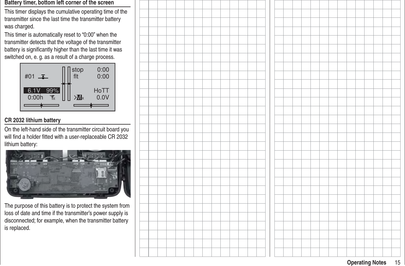 15Operating NotesBattery timer, bottom left corner of the screenThis timer displays the cumulative operating time of the transmitter since the last time the transmitter battery was charged.This timer is automatically reset to “0:00” when the transmitter detects that the voltage of the transmitter battery is signiﬁ cantly higher than the last time it was switched on, e. g. as a result of a charge process.#010:00hstop flt   0:000:000.0V6.1V 99% HoTTMxCR 2032 lithium batteryOn the left-hand side of the transmitter circuit board you will ﬁ nd a holder ﬁ tted with a user-replaceable CR 2032 lithium battery:The purpose of this battery is to protect the system from loss of date and time if the transmitter’s power supply is disconnected; for example, when the transmitter battery is replaced.