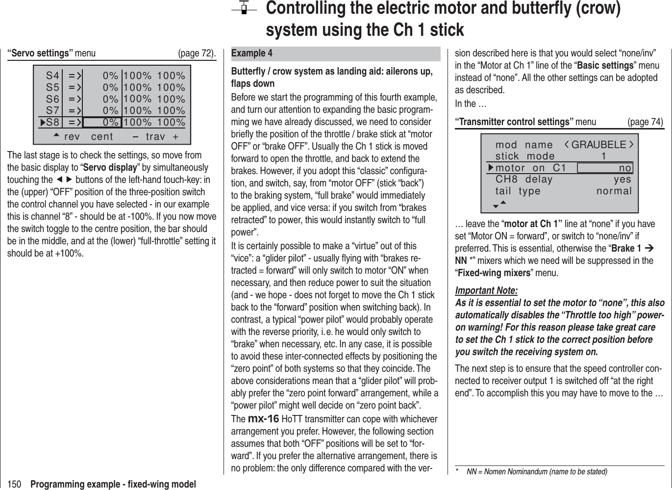 150 Programming example - ﬁ xed-wing modelControlling the electric motor and butterﬂ y (crow) system using the Ch 1 stickExample 4Butterﬂ y / crow system as landing aid: ailerons up, ﬂ aps downBefore we start the programming of this fourth example, and turn our attention to expanding the basic program-ming we have already discussed, we need to consider brieﬂ y the position of the throttle / brake stick at “motor OFF” or “brake OFF”. Usually the Ch 1 stick is moved forward to open the throttle, and back to extend the brakes. However, if you adopt this “classic” conﬁ gura-tion, and switch, say, from “motor OFF” (stick “back”) to the braking system, “full brake” would immediately be applied, and vice versa: if you switch from “brakes retracted” to power, this would instantly switch to “full power”.It is certainly possible to make a “virtue” out of this “vice”: a “glider pilot” - usually ﬂ ying with “brakes re-tracted = forward” will only switch to motor “ON” when necessary, and then reduce power to suit the situation (and - we hope - does not forget to move the Ch 1 stick back to the “forward” position when switching back). In contrast, a typical “power pilot” would probably operate with the reverse priority, i. e. he would only switch to “brake” when necessary, etc. In any case, it is possible to avoid these inter-connected effects by positioning the “zero point” of both systems so that they coincide. The above considerations mean that a “glider pilot” will prob-ably prefer the “zero point forward” arrangement, while a “power pilot” might well decide on “zero point back”.The mx-16 HoTT transmitter can cope with whichever arrangement you prefer. However, the following section assumes that both “OFF” positions will be set to “for-ward”. If you prefer the alternative arrangement, there is no problem: the only difference compared with the ver-sion described here is that you would select “none/inv” in the “Motor at Ch 1” line of the “Basic settings” menu instead of “none”. All the other settings can be adopted as described.In the …“Transmitter control settings” menu (page 74)mod  namestick  modeCH8  delaymotor  on  C1 1yesnotail  type normalGRAUBELE… leave the “motor at Ch 1” line at “none” if you have set “Motor ON = forward”, or switch to “none/inv” if preferred. This is essential, otherwise the “Brake 1 ¼ NN *” mixers which we need will be suppressed in the “Fixed-wing mixers” menu.Important Note:As it is essential to set the motor to “none”, this also automatically disables the “Throttle too high” power-on warning! For this reason please take great care to set the Ch 1 stick to the correct position before you switch the receiving system on.The next step is to ensure that the speed controller con-nected to receiver output 1 is switched off “at the right end”. To accomplish this you may have to move to the …*  NN = Nomen Nominandum (name to be stated)“Servo settings” menu   (page 72).S4S5S6rev cent +trav0%0%0%100% 100%100% 100%100% 100%0%0% 100% 100%100% 100%S7S8The last stage is to check the settings, so move from the basic display to “Servo display” by simultaneously touching the ef buttons of the left-hand touch-key: in the (upper) “OFF” position of the three-position switch the control channel you have selected - in our example this is channel “8” - should be at -100%. If you now move the switch toggle to the centre position, the bar should be in the middle, and at the (lower) “full-throttle” setting it should be at +100%.