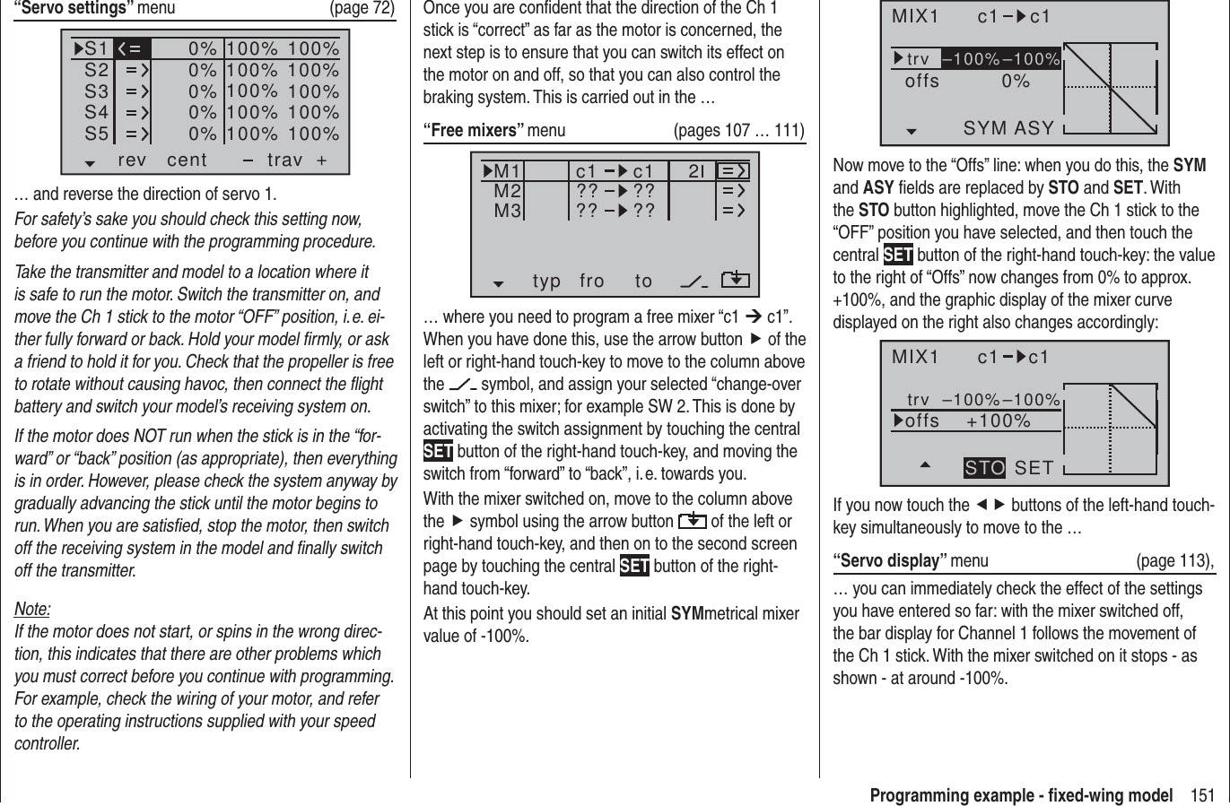 151Programming example - ﬁ xed-wing modelMIX1 c1 c1trv 0%offsASYSYM–100%–100%Now move to the “Offs” line: when you do this, the SYM and ASY ﬁ elds are replaced by STO and SET. With the STO button highlighted, move the Ch 1 stick to the “OFF” position you have selected, and then touch the central SET button of the right-hand touch-key: the value to the right of “Offs” now changes from 0% to approx. +100%, and the graphic display of the mixer curve displayed on the right also changes accordingly:MIX1 c1 c1trv +100%offsSETSTO–100%–100%If you now touch the ef buttons of the left-hand touch-key simultaneously to move to the …“Servo display” menu (page 113),… you can immediately check the effect of the settings you have entered so far: with the mixer switched off, the bar display for Channel 1 follows the movement of the Ch 1 stick. With the mixer switched on it stops - as shown - at around -100%.Once you are conﬁ dent that the direction of the Ch 1 stick is “correct” as far as the motor is concerned, the next step is to ensure that you can switch its effect on the motor on and off, so that you can also control the braking system. This is carried out in the …“Free mixers” menu   (pages 107 … 111)typ fro toM1M2M3 ?? ??c1??c1??2… where you need to program a free mixer “c1 ¼ c1”. When you have done this, use the arrow button f of the left or right-hand touch-key to move to the column above the   symbol, and assign your selected “change-over switch” to this mixer; for example SW 2. This is done by activating the switch assignment by touching the central SET button of the right-hand touch-key, and moving the switch from “forward” to “back”, i. e. towards you.With the mixer switched on, move to the column above the f symbol using the arrow button   of the left or right-hand touch-key, and then on to the second screen page by touching the central SET button of the right-hand touch-key.At this point you should set an initial SYMmetrical mixer value of -100%.“Servo settings” menu   (page 72)S1S2S3rev cent +trav0%0%0%100% 100%100% 100%100% 100%0%0% 100% 100%100% 100%S4S5… and reverse the direction of servo 1.For safety’s sake you should check this setting now, before you continue with the programming procedure.Take the transmitter and model to a location where it is safe to run the motor. Switch the transmitter on, and move the Ch 1 stick to the motor “OFF” position, i. e. ei-ther fully forward or back. Hold your model ﬁ rmly, or ask a friend to hold it for you. Check that the propeller is free to rotate without causing havoc, then connect the ﬂ ight battery and switch your model’s receiving system on.If the motor does NOT run when the stick is in the “for-ward” or “back” position (as appropriate), then everything is in order. However, please check the system anyway by gradually advancing the stick until the motor begins to run. When you are satisﬁ ed, stop the motor, then switch off the receiving system in the model and ﬁ nally switch off the transmitter.Note:If the motor does not start, or spins in the wrong direc-tion, this indicates that there are other problems which you must correct before you continue with programming. For example, check the wiring of your motor, and refer to the operating instructions supplied with your speed controller.