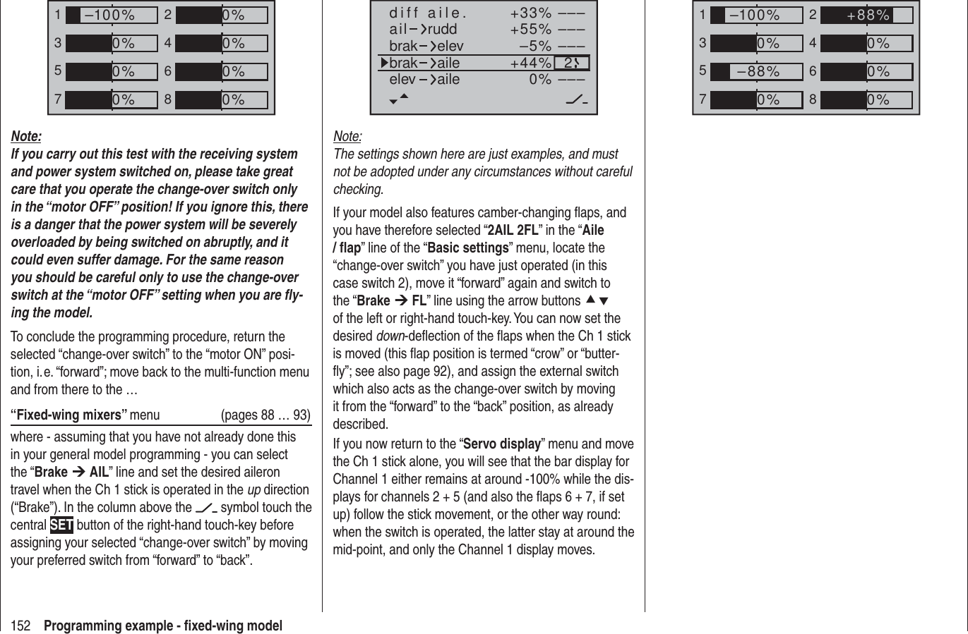 152 Programming example - ﬁ xed-wing model+33%–5%+55% –––––––––2–––0%+44%aildiff aile.ruddbrakbrak elevaileelev aileNote:The settings shown here are just examples, and must not be adopted under any circumstances without careful checking. If your model also features camber-changing ﬂ aps, and you have therefore selected “2AIL 2FL” in the “Aile / ﬂ ap” line of the “Basic settings” menu, locate the “change-over switch” you have just operated (in this case switch 2), move it “forward” again and switch to the “Brake ¼ FL” line using the arrow buttons cd of the left or right-hand touch-key. You can now set the desired down-deﬂ ection of the ﬂ aps when the Ch 1 stick is moved (this ﬂ ap position is termed “crow” or “butter-ﬂ y”; see also page 92), and assign the external switch which also acts as the change-over switch by moving it from the “forward” to the “back” position, as already described.If you now return to the “Servo display” menu and move the Ch 1 stick alone, you will see that the bar display for Channel 1 either remains at around -100% while the dis-plays for channels 2 + 5 (and also the ﬂ aps 6 + 7, if set up) follow the stick movement, or the other way round: when the switch is operated, the latter stay at around the mid-point, and only the Channel 1 display moves.135724680%0%0%–100%0%–88%0%+88%135724680%0%0%0%–100%0%0%0%Note:If you carry out this test with the receiving system and power system switched on, please take great care that you operate the change-over switch only in the “motor OFF” position! If you ignore this, there is a danger that the power system will be severely overloaded by being switched on abruptly, and it could even suffer damage. For the same reason you should be careful only to use the change-over switch at the “motor OFF” setting when you are ﬂ y-ing the model.To conclude the programming procedure, return the selected “change-over switch” to the “motor ON” posi-tion, i. e. “forward”; move back to the multi-function menu and from there to the …“Fixed-wing mixers” menu   (pages 88 … 93)where - assuming that you have not already done this in your general model programming - you can select the “Brake ¼ AIL” line and set the desired aileron travel when the Ch 1 stick is operated in the up direction (“Brake”). In the column above the   symbol touch the central SET button of the right-hand touch-key before assigning your selected “change-over switch” by moving your preferred switch from “forward” to “back”.