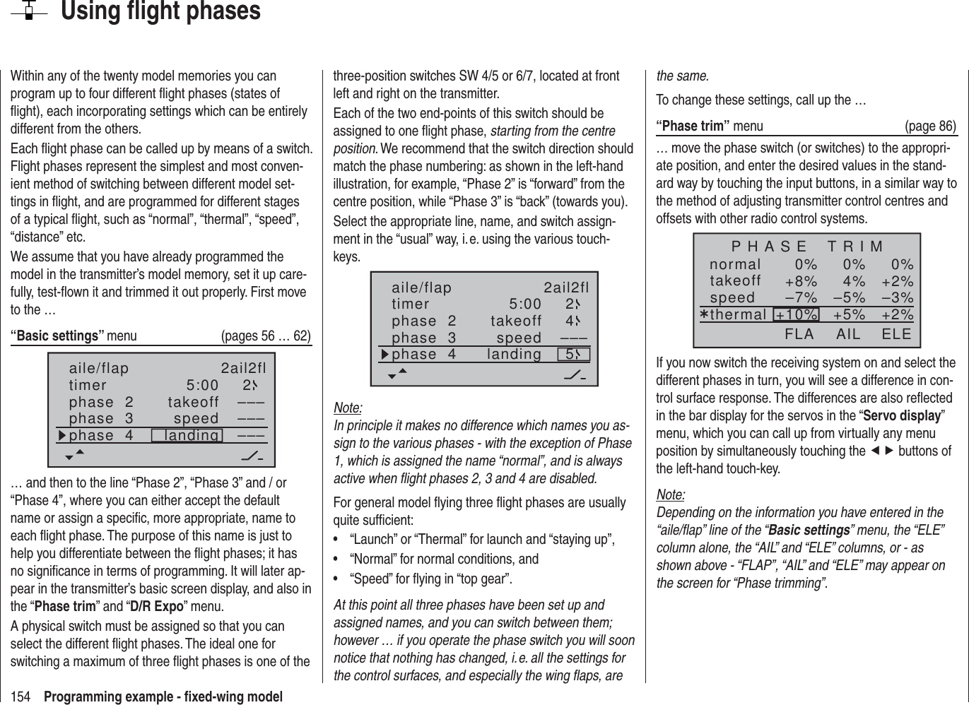 154 Programming example - ﬁ xed-wing modelUsing ﬂ ight phasesWithin any of the twenty model memories you can program up to four different ﬂ ight phases (states of ﬂ ight), each incorporating settings which can be entirely different from the others.Each ﬂ ight phase can be called up by means of a switch. Flight phases represent the simplest and most conven-ient method of switching between different model set-tings in ﬂ ight, and are programmed for different stages of a typical ﬂ ight, such as “normal”, “thermal”, “speed”, “distance” etc.We assume that you have already programmed the model in the transmitter’s model memory, set it up care-fully, test-ﬂ own it and trimmed it out properly. First move to the …“Basic settings” menu  (pages 56 … 62)aile/flap 2ail2fltimer 5:00 2phase  2phase  3phase  4takeofflandingspeed –––––––––… and then to the line “Phase 2”, “Phase 3” and / or “Phase 4”, where you can either accept the default name or assign a speciﬁ c, more appropriate, name to each ﬂ ight phase. The purpose of this name is just to help you differentiate between the ﬂ ight phases; it has no signiﬁ cance in terms of programming. It will later ap-pear in the transmitter’s basic screen display, and also in the “Phase trim” and “D/R Expo” menu.A physical switch must be assigned so that you can select the different ﬂ ight phases. The ideal one for switching a maximum of three ﬂ ight phases is one of the three-position switches SW 4/5 or 6/7, located at front left and right on the transmitter.Each of the two end-points of this switch should be assigned to one ﬂ ight phase, starting from the centre position. We recommend that the switch direction should match the phase numbering: as shown in the left-hand illustration, for example, “Phase 2” is “forward” from the centre position, while “Phase 3” is “back” (towards you).Select the appropriate line, name, and switch assign-ment in the “usual” way, i. e. using the various touch-keys.5:00 2–––45aile/flap 2ail2fltimerphase  2phase  3phase  4takeofflandingspeedNote:In principle it makes no difference which names you as-sign to the various phases - with the exception of Phase 1, which is assigned the name “normal”, and is always active when ﬂ ight phases 2, 3 and 4 are disabled.For general model ﬂ ying three ﬂ ight phases are usually quite sufﬁ cient:“Launch” or “Thermal” for launch and “staying up”,• “Normal” for normal conditions, and• “Speed” for ﬂ ying in “top gear”.• At this point all three phases have been set up and assigned names, and you can switch between them; however … if you operate the phase switch you will soon notice that nothing has changed, i. e. all the settings for the control surfaces, and especially the wing ﬂ aps, are the same.To change these settings, call up the …“Phase trim” menu  (page 86)… move the phase switch (or switches) to the appropri-ate position, and enter the desired values in the stand-ard way by touching the input buttons, in a similar way to the method of adjusting transmitter control centres and offsets with other radio control systems.normal 0%0%0%¿+2%4%+8% –3%–5%–7% +2%+5%+10%P H A S E    T R I MtakeoffspeedthermalAIL ELEFLAIf you now switch the receiving system on and select the different phases in turn, you will see a difference in con-trol surface response. The differences are also reﬂ ected in the bar display for the servos in the “Servo display” menu, which you can call up from virtually any menu position by simultaneously touching the ef buttons of the left-hand touch-key.Note:Depending on the information you have entered in the “aile/ﬂ ap” line of the “Basic settings” menu, the “ELE” column alone, the “AIL” and “ELE” columns, or - as shown above - “FLAP”, “AIL” and “ELE” may appear on the screen for “Phase trimming”.