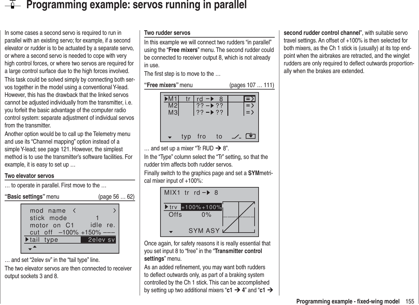 155Programming example - ﬁ xed-wing modelProgramming example: servos running in parallelIn some cases a second servo is required to run in parallel with an existing servo; for example, if a second elevator or rudder is to be actuated by a separate servo, or where a second servo is needed to cope with very high control forces, or where two servos are required for a large control surface due to the high forces involved.This task could be solved simply by connecting both ser-vos together in the model using a conventional Y-lead. However, this has the drawback that the linked servos cannot be adjusted individually from the transmitter, i. e. you forfeit the basic advantage of the computer radio control system: separate adjustment of individual servos from the transmitter.Another option would be to call up the Telemetry menu and use its “Channel mapping” option instead of a simple Y-lead; see page 121. However, the simplest method is to use the transmitter’s software facilities. For example, it is easy to set up …Two elevator servos… to operate in parallel. First move to the …“Basic settings” menu  (page 56 … 62)mod  namestick  modemotor  on  C1 1idle  re.tail  typecut  off +150%–100% ––– 2elev sv… and set “2elev sv” in the “tail type” line.The two elevator servos are then connected to receiver output sockets 3 and 8.Two rudder servosIn this example we will connect two rudders “in parallel” using the “Free mixers” menu. The second rudder could be connected to receiver output 8, which is not already in use.The ﬁ rst step is to move to the …“Free mixers” menu  (pages 107 … 111)typ fro toM1M2M3 ?? ??rd??8??tr… and set up a mixer “Tr RUD ¼ 8”.In the “Type” column select the “Tr” setting, so that the rudder trim affects both rudder servos.Finally switch to the graphics page and set a SYMmetri-cal mixer input of +100%:MIX1 rd 8trv 0%OffsASYSYM+100%+100%trOnce again, for safety reasons it is really essential that you set input 8 to “free” in the “Transmitter control settings” menu.As an added reﬁ nement, you may want both rudders to deﬂ ect outwards only, as part of a braking system controlled by the Ch 1 stick. This can be accomplished by setting up two additional mixers “c1 ¼ 4” and “c1 ¼ second rudder control channel”, with suitable servo travel settings. An offset of +100% is then selected for both mixers, as the Ch 1 stick is (usually) at its top end-point when the airbrakes are retracted, and the winglet rudders are only required to deﬂ ect outwards proportion-ally when the brakes are extended.