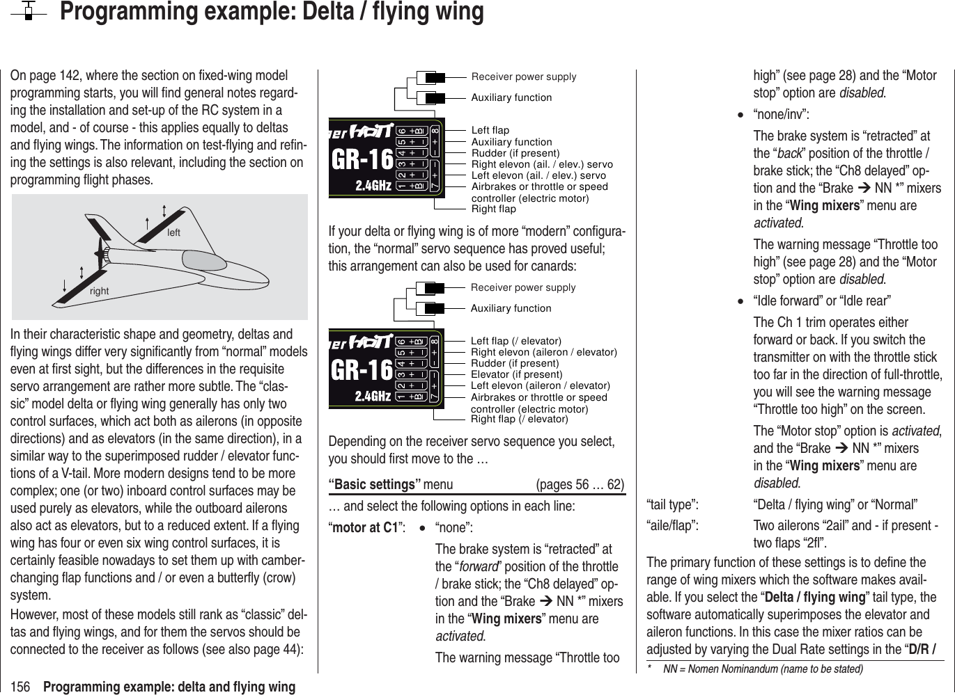 156 Programming example: delta and ﬂ ying wingOn page 142, where the section on ﬁ xed-wing model programming starts, you will ﬁ nd general notes regard-ing the installation and set-up of the RC system in a model, and - of course - this applies equally to deltas and ﬂ ying wings. The information on test-ﬂ ying and reﬁ n-ing the settings is also relevant, including the section on programming ﬂ ight phases.leftrightIn their characteristic shape and geometry, deltas and ﬂ ying wings differ very signiﬁ cantly from “normal” models even at ﬁ rst sight, but the differences in the requisite servo arrangement are rather more subtle. The “clas-sic” model delta or ﬂ ying wing generally has only two control surfaces, which act both as ailerons (in opposite directions) and as elevators (in the same direction), in a similar way to the superimposed rudder / elevator func-tions of a V-tail. More modern designs tend to be more complex; one (or two) inboard control surfaces may be used purely as elevators, while the outboard ailerons also act as elevators, but to a reduced extent. If a ﬂ ying wing has four or even six wing control surfaces, it is certainly feasible nowadays to set them up with camber-changing ﬂ ap functions and / or even a butterﬂ y (crow) system.However, most of these models still rank as “classic” del-tas and ﬂ ying wings, and for them the servos should be connected to the receiver as follows (see also page 44):Airbrakes or throttle or speed controller (electric motor)Right flapLeft flapRudder (if present) Left elevon (ail. / elev.) servoRight elevon (ail. / elev.) servoAuxiliary functionAuxiliary functionReceiver power supplyIf your delta or ﬂ ying wing is of more “modern” conﬁ gura-tion, the “normal” servo sequence has proved useful; this arrangement can also be used for canards:Airbrakes or throttle or speed controller (electric motor)Right flap (/ elevator)Left flap (/ elevator)Rudder (if present)Left elevon (aileron / elevator)Elevator (if present)Right elevon (aileron / elevator)Auxiliary functionReceiver power supplyDepending on the receiver servo sequence you select, you should ﬁ rst move to the …“Basic settings” menu  (pages 56 … 62)… and select the following options in each line:“motor at C1”:  • “none”:    The brake system is “retracted” at the “forward” position of the throttle / brake stick; the “Ch8 delayed” op-tion and the “Brake ¼ NN *” mixers in the “Wing mixers” menu are activated.    The warning message “Throttle too Programming example: Delta / ﬂ ying winghigh” (see page 28) and the “Motor stop” option are disabled. • “none/inv”:    The brake system is “retracted” at the “back” position of the throttle / brake stick; the “Ch8 delayed” op-tion and the “Brake ¼ NN *” mixers in the “Wing mixers” menu are activated.    The warning message “Throttle too high” (see page 28) and the “Motor stop” option are disabled. •  “Idle forward” or “Idle rear”    The Ch 1 trim operates either forward or back. If you switch the transmitter on with the throttle stick too far in the direction of full-throttle, you will see the warning message “Throttle too high” on the screen.    The “Motor stop” option is activated, and the “Brake ¼ NN *” mixers in the “Wing mixers” menu are disabled.“tail type”:    “Delta / ﬂ ying wing” or “Normal”“aile/ﬂ ap”:    Two ailerons “2ail” and - if present - two ﬂ aps “2ﬂ ”.The primary function of these settings is to deﬁ ne the range of wing mixers which the software makes avail-able. If you select the “Delta / ﬂ ying wing” tail type, the software automatically superimposes the elevator and aileron functions. In this case the mixer ratios can be adjusted by varying the Dual Rate settings in the “D/R / *  NN = Nomen Nominandum (name to be stated)