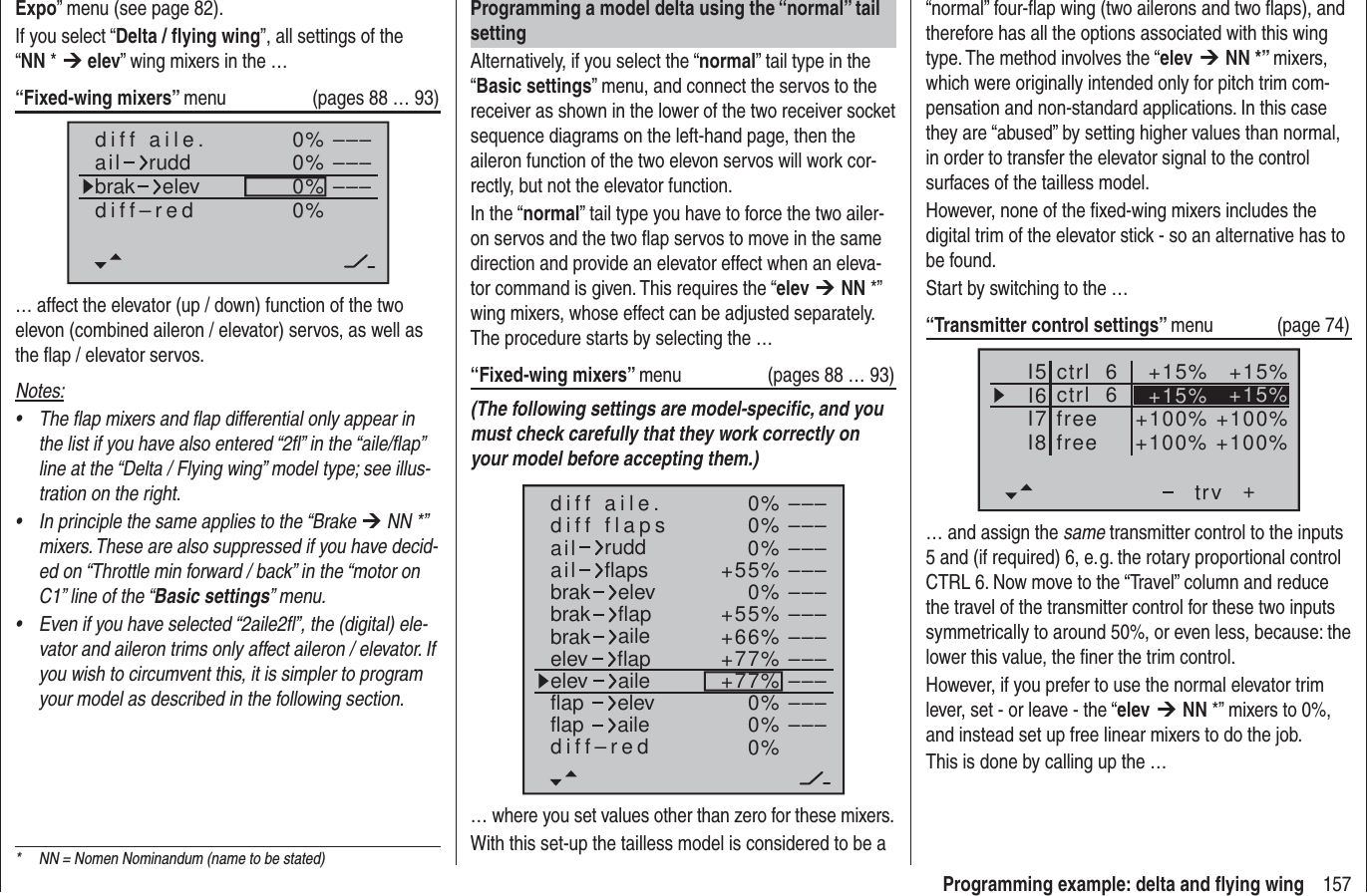 157Programming example: delta and ﬂ ying wingProgramming a model delta using the “normal” tail settingAlternatively, if you select the “normal” tail type in the “Basic settings” menu, and connect the servos to the receiver as shown in the lower of the two receiver socket sequence diagrams on the left-hand page, then the aileron function of the two elevon servos will work cor-rectly, but not the elevator function.In the “normal” tail type you have to force the two ailer-on servos and the two ﬂ ap servos to move in the same direction and provide an elevator effect when an eleva-tor command is given. This requires the “elev ¼ NN *” wing mixers, whose effect can be adjusted separately. The procedure starts by selecting the …“Fixed-wing mixers” menu  (pages 88 … 93)(The following settings are model-speciﬁ c, and you must check carefully that they work correctly on your model before accepting them.)0%0%0%+55%0%+55%+66%+77%+77%0%0%0%–––––––––––––––––––––––––––––––––ailaildiff aile.ruddflapsbrakbrakbrakelevflapaileelevelevflapflapaileelevflapdiff–redailediff flaps… where you set values other than zero for these mixers.With this set-up the tailless model is considered to be a Expo” menu (see page 82).If you select “Delta / ﬂ ying wing”, all settings of the “NN * ¼ elev” wing mixers in the …“Fixed-wing mixers” menu  (pages 88 … 93)0%0%0% –––––––––0%diff aile.ail ruddbrak elevdiff–red… affect the elevator (up / down) function of the two elevon (combined aileron / elevator) servos, as well as the ﬂ ap / elevator servos.Notes:The flap mixers and flap differential only appear in • the list if you have also entered “2fl” in the “aile/flap” line at the “Delta / Flying wing” model type; see illus-tration on the right.In principle the same applies to the “Brake •  ¼ NN *” mixers. These are also suppressed if you have decid-ed on “Throttle min forward / back” in the “motor on C1” line of the “Basic settings” menu.Even if you have selected “2aile2fl”, the (digital) ele-• vator and aileron trims only affect aileron / elevator. If you wish to circumvent this, it is simpler to program your model as described in the following section.“normal” four-ﬂ ap wing (two ailerons and two ﬂ aps), and therefore has all the options associated with this wing type. The method involves the “elev ¼ NN *” mixers, which were originally intended only for pitch trim com-pensation and non-standard applications. In this case they are “abused” by setting higher values than normal, in order to transfer the elevator signal to the control surfaces of the tailless model.However, none of the ﬁ xed-wing mixers includes the digital trim of the elevator stick - so an alternative has to be found.Start by switching to the …“Transmitter control settings” menu (page 74)I5I6I7+trv+15% +15%+100% +100%ctrl  6I8 +100% +100%freefreectrl  6 +15% +15%… and assign the same transmitter control to the inputs 5 and (if required) 6, e. g. the rotary proportional control CTRL 6. Now move to the “Travel” column and reduce the travel of the transmitter control for these two inputs symmetrically to around 50%, or even less, because: the lower this value, the ﬁ ner the trim control.However, if you prefer to use the normal elevator trim lever, set - or leave - the “elev ¼ NN *” mixers to 0%, and instead set up free linear mixers to do the job. This is done by calling up the …*  NN = Nomen Nominandum (name to be stated)