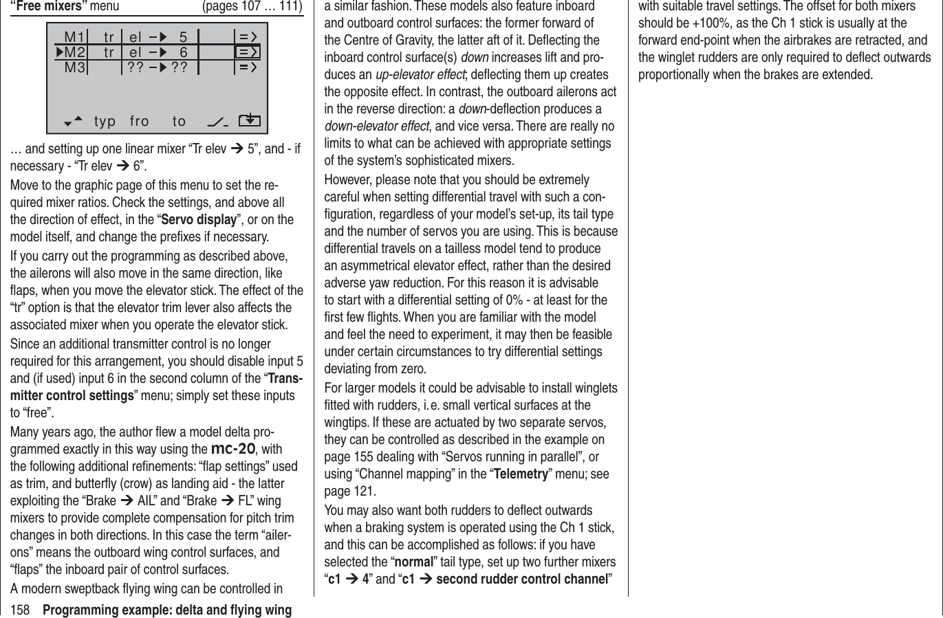 158 Programming example: delta and ﬂ ying wing“Free mixers” menu  (pages 107 … 111)typ fro toM1M2M3 el 6el??5??trtr… and setting up one linear mixer “Tr elev ¼ 5”, and - if necessary - “Tr elev ¼ 6”. Move to the graphic page of this menu to set the re-quired mixer ratios. Check the settings, and above all the direction of effect, in the “Servo display”, or on the model itself, and change the preﬁ xes if necessary.If you carry out the programming as described above, the ailerons will also move in the same direction, like ﬂ aps, when you move the elevator stick. The effect of the “tr” option is that the elevator trim lever also affects the associated mixer when you operate the elevator stick.Since an additional transmitter control is no longer required for this arrangement, you should disable input 5 and (if used) input 6 in the second column of the “Trans-mitter control settings” menu; simply set these inputs to “free”.Many years ago, the author ﬂ ew a model delta pro-grammed exactly in this way using the mc-20, with the following additional reﬁ nements: “ﬂ ap settings” used as trim, and butterﬂ y (crow) as landing aid - the latter exploiting the “Brake ¼ AIL” and “Brake ¼ FL” wing mixers to provide complete compensation for pitch trim changes in both directions. In this case the term “ailer-ons” means the outboard wing control surfaces, and “ﬂ aps” the inboard pair of control surfaces.A modern sweptback ﬂ ying wing can be controlled in a similar fashion. These models also feature inboard and outboard control surfaces: the former forward of the Centre of Gravity, the latter aft of it. Deﬂ ecting the inboard control surface(s) down increases lift and pro-duces an up-elevator effect; deﬂ ecting them up creates the opposite effect. In contrast, the outboard ailerons act in the reverse direction: a down-deﬂ ection produces a down-elevator effect, and vice versa. There are really no limits to what can be achieved with appropriate settings of the system’s sophisticated mixers.However, please note that you should be extremely careful when setting differential travel with such a con-ﬁ guration, regardless of your model’s set-up, its tail type and the number of servos you are using. This is because differential travels on a tailless model tend to produce an asymmetrical elevator effect, rather than the desired adverse yaw reduction. For this reason it is advisable to start with a differential setting of 0% - at least for the ﬁ rst few ﬂ ights. When you are familiar with the model and feel the need to experiment, it may then be feasible under certain circumstances to try differential settings deviating from zero.For larger models it could be advisable to install winglets ﬁ tted with rudders, i. e. small vertical surfaces at the wingtips. If these are actuated by two separate servos, they can be controlled as described in the example on page 155 dealing with “Servos running in parallel”, or using “Channel mapping” in the “Telemetry” menu; see page 121.You may also want both rudders to deﬂ ect outwards when a braking system is operated using the Ch 1 stick, and this can be accomplished as follows: if you have selected the “normal” tail type, set up two further mixers “c1 ¼ 4” and “c1 ¼ second rudder control channel” with suitable travel settings. The offset for both mixers should be +100%, as the Ch 1 stick is usually at the forward end-point when the airbrakes are retracted, and the winglet rudders are only required to deﬂ ect outwards proportionally when the brakes are extended.