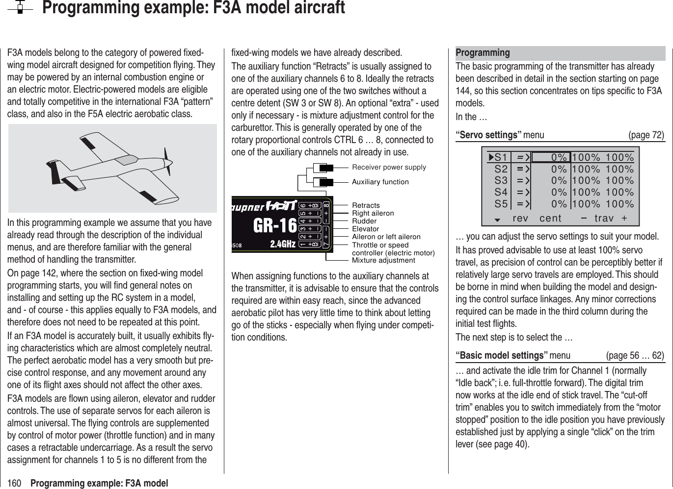 160 Programming example: F3A modelProgramming example: F3A model aircraftF3A models belong to the category of powered ﬁ xed-wing model aircraft designed for competition ﬂ ying. They may be powered by an internal combustion engine or an electric motor. Electric-powered models are eligible and totally competitive in the international F3A “pattern” class, and also in the F5A electric aerobatic class.In this programming example we assume that you have already read through the description of the individual menus, and are therefore familiar with the general method of handling the transmitter.On page 142, where the section on ﬁ xed-wing model programming starts, you will ﬁ nd general notes on installing and setting up the RC system in a model, and - of course - this applies equally to F3A models, and therefore does not need to be repeated at this point.If an F3A model is accurately built, it usually exhibits ﬂ y-ing characteristics which are almost completely neutral. The perfect aerobatic model has a very smooth but pre-cise control response, and any movement around any one of its ﬂ ight axes should not affect the other axes.F3A models are ﬂ own using aileron, elevator and rudder controls. The use of separate servos for each aileron is almost universal. The ﬂ ying controls are supplemented by control of motor power (throttle function) and in many cases a retractable undercarriage. As a result the servo assignment for channels 1 to 5 is no different from the ﬁ xed-wing models we have already described.The auxiliary function “Retracts” is usually assigned to one of the auxiliary channels 6 to 8. Ideally the retracts are operated using one of the two switches without a centre detent (SW 3 or SW 8). An optional “extra” - used only if necessary - is mixture adjustment control for the carburettor. This is generally operated by one of the rotary proportional controls CTRL 6 … 8, connected to one of the auxiliary channels not already in use.Throttle or speed controller (electric motor)Mixture adjustmentRetractsRudderAileron or left aileronElevatorRight aileronAuxiliary functionReceiver power supplyWhen assigning functions to the auxiliary channels at the transmitter, it is advisable to ensure that the controls required are within easy reach, since the advanced aerobatic pilot has very little time to think about letting go of the sticks - especially when ﬂ ying under competi-tion conditions.ProgrammingThe basic programming of the transmitter has already been described in detail in the section starting on page 144, so this section concentrates on tips speciﬁ c to F3A models.In the …“Servo settings” menu (page 72)S1S2S3rev cent +trav0%0%0%100% 100%100% 100%100% 100%0%0% 100% 100%100% 100%S4S5… you can adjust the servo settings to suit your model.It has proved advisable to use at least 100% servo travel, as precision of control can be perceptibly better if relatively large servo travels are employed. This should be borne in mind when building the model and design-ing the control surface linkages. Any minor corrections required can be made in the third column during the initial test ﬂ ights.The next step is to select the …“Basic model settings” menu (page 56 … 62)… and activate the idle trim for Channel 1 (normally “Idle back”; i. e. full-throttle forward). The digital trim now works at the idle end of stick travel. The “cut-off trim” enables you to switch immediately from the “motor stopped” position to the idle position you have previously established just by applying a single “click” on the trim lever (see page 40).