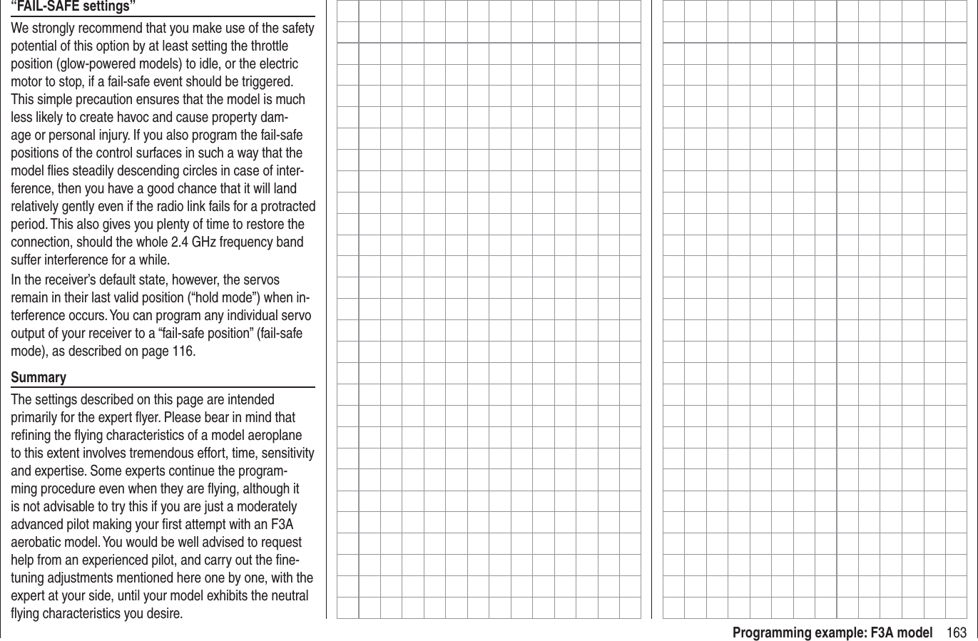 163Programming example: F3A model“FAIL-SAFE settings”We strongly recommend that you make use of the safety potential of this option by at least setting the throttle position (glow-powered models) to idle, or the electric motor to stop, if a fail-safe event should be triggered. This simple precaution ensures that the model is much less likely to create havoc and cause property dam-age or personal injury. If you also program the fail-safe positions of the control surfaces in such a way that the model ﬂ ies steadily descending circles in case of inter-ference, then you have a good chance that it will land relatively gently even if the radio link fails for a protracted period. This also gives you plenty of time to restore the connection, should the whole 2.4 GHz frequency band suffer interference for a while.In the receiver’s default state, however, the servos remain in their last valid position (“hold mode”) when in-terference occurs. You can program any individual servo output of your receiver to a “fail-safe position” (fail-safe mode), as described on page 116.SummaryThe settings described on this page are intended primarily for the expert ﬂ yer. Please bear in mind that reﬁ ning the ﬂ ying characteristics of a model aeroplane to this extent involves tremendous effort, time, sensitivity and expertise. Some experts continue the program-ming procedure even when they are ﬂ ying, although it is not advisable to try this if you are just a moderately advanced pilot making your ﬁ rst attempt with an F3A aerobatic model. You would be well advised to request help from an experienced pilot, and carry out the ﬁ ne-tuning adjustments mentioned here one by one, with the expert at your side, until your model exhibits the neutral ﬂ ying characteristics you desire.