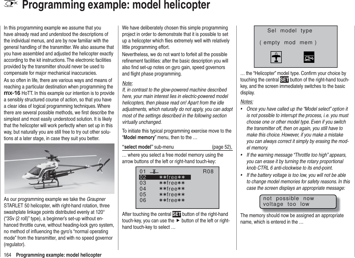 164 Programming example: model helicopterProgramming example: model helicopterIn this programming example we assume that you have already read and understood the descriptions of the individual menus, and are by now familiar with the general handling of the transmitter. We also assume that you have assembled and adjusted the helicopter exactly according to the kit instructions. The electronic facilities provided by the transmitter should never be used to compensate for major mechanical inaccuracies.As so often in life, there are various ways and means of reaching a particular destination when programming the mx-16 HoTT. In this example our intention is to provide a sensibly structured course of action, so that you have a clear idea of logical programming techniques. Where there are several possible methods, we ﬁ rst describe the simplest and most easily understood solution. It is likely that the helicopter will work perfectly when set up in this way, but naturally you are still free to try out other solu-tions at a later stage, in case they suit you better.As our programming example we take the Graupner STARLET 50 helicopter, with right-hand rotation, three swashplate linkage points distributed evenly at 120° (“3Sv (2 roll)” type), a beginner’s set-up without en-hanced throttle curve, without heading-lock gyro system, no method of inﬂ uencing the gyro’s “normal operating mode” from the transmitter, and with no speed governor (regulator).We have deliberately chosen this simple programming project in order to demonstrate that it is possible to set up a helicopter which ﬂ ies extremely well with relatively little programming effort.Nevertheless, we do not want to forfeit all the possible reﬁ nement facilities: after the basic description you will also ﬁ nd set-up notes on gyro gain, speed governors and ﬂ ight phase programming.Note:If, in contrast to the glow-powered machine described here, your main interest lies in electric-powered model helicopters, then please read on! Apart from the idle adjustments, which naturally do not apply, you can adopt most of the settings described in the following section virtually unchanged.To initiate this typical programming exercise move to the “Model memory” menu, then to the …“select model” sub-menu (page 52),… where you select a free model memory using the arrow buttons of the left or right-hand touch-key:030405¿¿free¿¿020106R08¿¿free¿¿¿¿free¿¿¿¿free¿¿¿¿free¿¿After touching the central SET button of the right-hand touch-key, you can use the f button of the left or right-hand touch-key to select …Sel  model  type( empty  mod  mem )… the “Helicopter” model type. Conﬁ rm your choice by touching the central SET button of the right-hand touch-key, and the screen immediately switches to the basic display.Notes:Once you have called up the “Model select” option it • is not possible to interrupt the process, i. e. you must choose one or other model type. Even if you switch the transmitter off, then on again, you still have to make this choice. However, if you make a mistake you can always correct it simply by erasing the mod-el memory.If the warning message “Throttle too high” appears, • you can erase it by turning the rotary proportional knob CTRL 6 anti-clockwise to its end-point.If the battery voltage is too low, you will not be able • to change model memories for safety reasons. In this case the screen displays an appropriate message:not  possible  nowvoltage  too  lowThe memory should now be assigned an appropriate name, which is entered in the … 