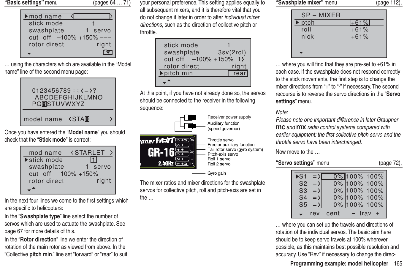 165Programming example: model helicopter“Basic settings” menu  (pages 64 … 71)mod namestick moderotor directswashplate 1right1  servocut  off –––+150%–100%… using the characters which are available in the “Model name” line of the second menu page:0123456789model name?:;ABCDEFGHIJKLMNOSTARPQRSTUVWXYZOnce you have entered the “Model name” you should check that the “Stick mode” is correct:mod namestick moderotor directswashplate 1right1  servocut  off –––+150%–100%STARLETIn the next four lines we come to the ﬁ rst settings which are speciﬁ c to helicopters:In the “Swashplate type” line select the number of servos which are used to actuate the swashplate. See page 67 for more details of this.In the “Rotor direction” line we enter the direction of rotation of the main rotor as viewed from above. In the “Collective pitch min.” line set “forward” or “rear” to suit your personal preference. This setting applies equally to all subsequent mixers, and it is therefore vital that you do not change it later in order to alter individual mixer directions, such as the direction of collective pitch or throttle.stick moderotor directswashplate 1right3sv(2rol)cut off –100% +150% 1pitch min rearAt this point, if you have not already done so, the servos should be connected to the receiver in the following sequence:Roll 2 servoGyro gainThrottle servo Tail rotor servo (gyro system)Roll 1 servoPitch-axis servoFree or auxiliary functionAuxiliary function (speed governor)Receiver power supplyThe mixer ratios and mixer directions for the swashplate servos for collective pitch, roll and pitch-axis are set in the …“Swashplate mixer” menu (page 112),SP – MIXERptchrollnick+61%+61%+61%… where you will ﬁ nd that they are pre-set to +61% in each case. If the swashplate does not respond correctly to the stick movements, the ﬁ rst step is to change the mixer directions from “+” to “-” if necessary. The second recourse is to reverse the servo directions in the “Servo settings” menu.Note:Please note one important difference in later Graupner mc and mx radio control systems compared with earlier equipment: the ﬁ rst collective pitch servo and the throttle servo have been interchanged.Now move to the …“Servo settings” menu (page 72),S1S2S3rev cent +trav0%0%0%100% 100%100% 100%100% 100%0%0% 100% 100%100% 100%S4S5… where you can set up the travels and directions of rotation of the individual servos. The basic aim here should be to keep servo travels at 100% wherever possible, as this maintains best possible resolution and accuracy. Use “Rev.” if necessary to change the direc-