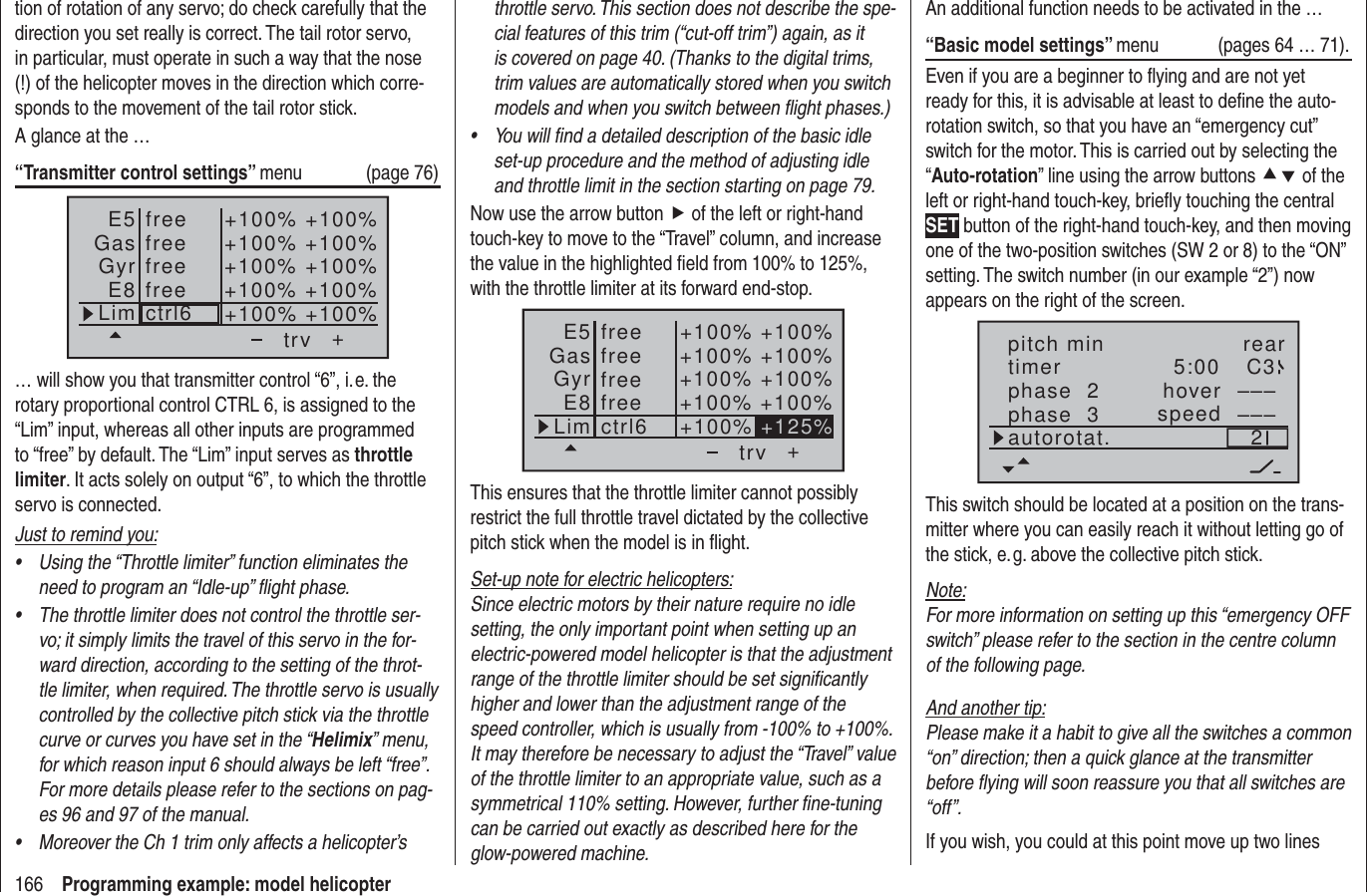 166 Programming example: model helicopterthrottle servo. This section does not describe the spe-cial features of this trim (“cut-off trim”) again, as it is covered on page 40. (Thanks to the digital trims, trim values are automatically stored when you switch models and when you switch between ﬂ ight phases.)You will ﬁ nd a detailed description of the basic idle • set-up procedure and the method of adjusting idle and throttle limit in the section starting on page 79.Now use the arrow button f of the left or right-hand touch-key to move to the “Travel” column, and increase the value in the highlighted ﬁ eld from 100% to 125%, with the throttle limiter at its forward end-stop.++100%+100% +100%+100% +100%+100%+100% +100%+100% +125%trvfreefreectrl6E5GasGyrE8LimfreefreeThis ensures that the throttle limiter cannot possibly restrict the full throttle travel dictated by the collective pitch stick when the model is in ﬂ ight.Set-up note for electric helicopters:Since electric motors by their nature require no idle setting, the only important point when setting up an electric-powered model helicopter is that the adjustment range of the throttle limiter should be set signiﬁ cantly higher and lower than the adjustment range of the speed controller, which is usually from -100% to +100%. It may therefore be necessary to adjust the “Travel” value of the throttle limiter to an appropriate value, such as a symmetrical 110% setting. However, further ﬁ ne-tuning can be carried out exactly as described here for the glow-powered machine.tion of rotation of any servo; do check carefully that the direction you set really is correct. The tail rotor servo, in particular, must operate in such a way that the nose (!) of the helicopter moves in the direction which corre-sponds to the movement of the tail rotor stick. A glance at the …“Transmitter control settings” menu (page 76)+trvfreefreectrl6E5GasGyrE8Lim+100%+100% +100%+100% +100%+100%+100% +100%+100% +100%freefree… will show you that transmitter control “6”, i. e. the rotary proportional control CTRL 6, is assigned to the “Lim” input, whereas all other inputs are programmed to “free” by default. The “Lim” input serves as throttle limiter. It acts solely on output “6”, to which the throttle servo is connected.Just to remind you:Using the “Throttle limiter” function eliminates the • need to program an “Idle-up” ﬂ ight phase.The throttle limiter does not control the throttle ser-• vo; it simply limits the travel of this servo in the for-ward direction, according to the setting of the throt-tle limiter, when required. The throttle servo is usually controlled by the collective pitch stick via the throttle curve or curves you have set in the “Helimix” menu, for which reason input 6 should always be left “free”. For more details please refer to the sections on pag-es 96 and 97 of the manual.Moreover the Ch 1 trim only affects a helicopter’s • An additional function needs to be activated in the …“Basic model settings” menu  (pages 64 … 71).Even if you are a beginner to ﬂ ying and are not yet ready for this, it is advisable at least to deﬁ ne the auto-rotation switch, so that you have an “emergency cut” switch for the motor. This is carried out by selecting the “Auto-rotation” line using the arrow buttons cd of the left or right-hand touch-key, brieﬂ y touching the central SET button of the right-hand touch-key, and then moving one of the two-position switches (SW 2 or 8) to the “ON” setting. The switch number (in our example “2”) now appears on the right of the screen.rear5:00 C32––––––phase  2phase  3 hoverspeedpitch mintimerautorotat.This switch should be located at a position on the trans-mitter where you can easily reach it without letting go of the stick, e. g. above the collective pitch stick.Note:For more information on setting up this “emergency OFF switch” please refer to the section in the centre column of the following page.And another tip:Please make it a habit to give all the switches a common “on” direction; then a quick glance at the transmitter before ﬂ ying will soon reassure you that all switches are “off”.If you wish, you could at this point move up two lines 