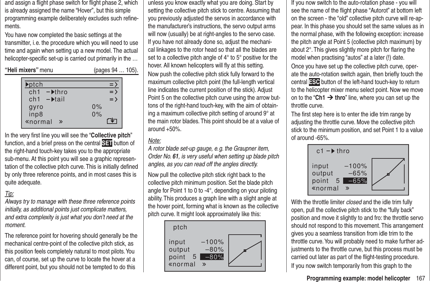 167Programming example: model helicopterand assign a ﬂ ight phase switch for ﬂ ight phase 2, which is already assigned the name “Hover”, but this simple programming example deliberately excludes such reﬁ ne-ments.You have now completed the basic settings at the transmitter, i. e. the procedure which you will need to use time and again when setting up a new model. The actual helicopter-speciﬁ c set-up is carried out primarily in the …“Heli mixers” menu  (pages 94 … 105).ch1ch1ptch throtailnormalgyro 0%inp8 0%In the very ﬁ rst line you will see the “Collective pitch” function, and a brief press on the central SET button of the right-hand touch-key takes you to the appropriate sub-menu. At this point you will see a graphic represen-tation of the collective pitch curve. This is initially deﬁ ned by only three reference points, and in most cases this is quite adequate.Tip:Always try to manage with these three reference points initially, as additional points just complicate matters, and extra complexity is just what you don’t need at the moment.The reference point for hovering should generally be the mechanical centre-point of the collective pitch stick, as this position feels completely natural to most pilots. You can, of course, set up the curve to locate the hover at a different point, but you should not be tempted to do this unless you know exactly what you are doing. Start by setting the collective pitch stick to centre. Assuming that you previously adjusted the servos in accordance with the manufacturer’s instructions, the servo output arms will now (usually) be at right-angles to the servo case. If you have not already done so, adjust the mechani-cal linkages to the rotor head so that all the blades are set to a collective pitch angle of 4° to 5° positive for the hover. All known helicopters will ﬂ y at this setting.Now push the collective pitch stick fully forward to the maximum collective pitch point (the full-length vertical line indicates the current position of the stick). Adjust Point 5 on the collective pitch curve using the arrow but-tons of the right-hand touch-key, with the aim of obtain-ing a maximum collective pitch setting of around 9° at the main rotor blades. This point should be at a value of around +50%.Note:A rotor blade set-up gauge, e. g. the Graupner item, Order No. 61, is very useful when setting up blade pitch angles, as you can read off the angles directly.Now pull the collective pitch stick right back to the collective pitch minimum position. Set the blade pitch angle for Point 1 to 0 to -4°, depending on your piloting ability. This produces a graph line with a slight angle at the hover point, forming what is known as the collective pitch curve. It might look approximately like this:inputoutputpoint 5–100%–80%–80%ptchnormalIf you now switch to the auto-rotation phase - you will see the name of the ﬂ ight phase “Autorot” at bottom left on the screen - the “old” collective pitch curve will re-ap-pear. In this phase you should set the same values as in the normal phase, with the following exception: increase the pitch angle at Point 5 (collective pitch maximum) by about 2°. This gives slightly more pitch for ﬂ aring the model when practising “autos” at a later (!) date.Once you have set up the collective pitch curve, oper-ate the auto-rotation switch again, then brieﬂ y touch the central ESC button of the left-hand touch-key to return to the helicopter mixer menu select point. Now we move on to the “Ch1 ¼ thro” line, where you can set up the throttle curve.The ﬁ rst step here is to enter the idle trim range by adjusting the throttle curve. Move the collective pitch stick to the minimum position, and set Point 1 to a value of around -65%.inputoutputpoint 5–100%–65%–65%c1normalthroWith the throttle limiter closed and the idle trim fully open, pull the collective pitch stick to the “fully back” position and move it slightly to and fro: the throttle servo should not respond to this movement. This arrangement gives you a seamless transition from idle trim to the throttle curve. You will probably need to make further ad-justments to the throttle curve, but this process must be carried out later as part of the ﬂ ight-testing procedure.If you now switch temporarily from this graph to the 