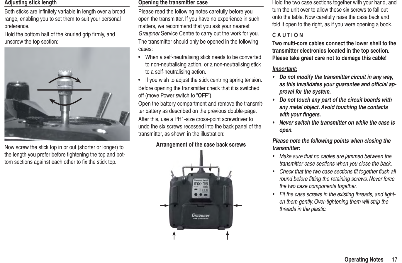 17Operating NotesAdjusting stick lengthBoth sticks are inﬁ nitely variable in length over a broad range, enabling you to set them to suit your personal preference.Hold the bottom half of the knurled grip ﬁ rmly, and unscrew the top section:Now screw the stick top in or out (shorter or longer) to the length you prefer before tightening the top and bot-tom sections against each other to ﬁ x the stick top.Opening the transmitter casePlease read the following notes carefully before you open the transmitter. If you have no experience in such matters, we recommend that you ask your nearest Graupner Service Centre to carry out the work for you.The transmitter should only be opened in the following cases:When a self-neutralising stick needs to be converted • to non-neutralising action, or a non-neutralising stick to a self-neutralising action.If you wish to adjust the stick centring spring tension.• Before opening the transmitter check that it is switched off (move Power switch to “OFF”).Open the battery compartment and remove the transmit-ter battery as described on the previous double-page.After this, use a PH1-size cross-point screwdriver to undo the six screws recessed into the back panel of the transmitter, as shown in the illustration:Arrangement of the case back screwsHold the two case sections together with your hand, and turn the unit over to allow these six screws to fall out onto the table. Now carefully raise the case back and fold it open to the right, as if you were opening a book.C A U T I O NTwo multi-core cables connect the lower shell to the transmitter electronics located in the top section. Please take great care not to damage this cable!Important:Do not modify the transmitter circuit in any way, • as this invalidates your guarantee and ofﬁ cial ap-proval for the system.Do not touch any part of the circuit boards with • any metal object. Avoid touching the contacts with your ﬁ ngers.Never switch the transmitter on while the case is • open.Please note the following points when closing the transmitter:Make sure that no cables are jammed between the • transmitter case sections when you close the back.Check that the two case sections fit together flush all • round before fitting the retaining screws. Never force the two case components together.Fit the case screws in the existing threads, and tight-• en them gently. Over-tightening them will strip the threads in the plastic.