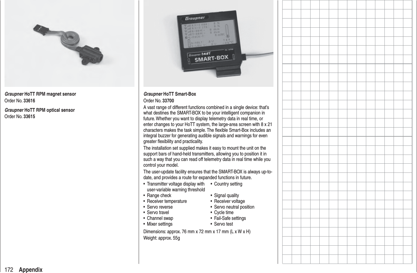 172 AppendixGraupner HoTT Smart-BoxOrder No. 33700A vast range of different functions combined in a single device: that’s what destines the SMART-BOX to be your intelligent companion in future. Whether you want to display telemetry data in real time, or enter changes to your HoTT system, the large-area screen with 8 x 21 characters makes the task simple. The ﬂ exible Smart-Box includes an integral buzzer for generating audible signals and warnings for even greater ﬂ exibility and practicality.The installation set supplied makes it easy to mount the unit on the support bars of hand-held transmitters, allowing you to position it in such a way that you can read off telemetry data in real time while you control your model.The user-update facility ensures that the SMART-BOX is always up-to-date, and provides a route for expanded functions in future.Transmitter voltage display with • user-variable warning thresholdCountry setting• Range check• Signal quality• Receiver temperature• Receiver voltage• Servo reverse•  Servo neutral position• Servo travel• Cycle time• Channel swap• Fail-Safe settings• Mixer settings• Servo test• Dimensions: approx. 76 mm x 72 mm x 17 mm (L x W x H)Weight: approx. 55gGraupner HoTT RPM magnet sensorOrder No. 33616Graupner HoTT RPM optical sensorOrder No. 33615