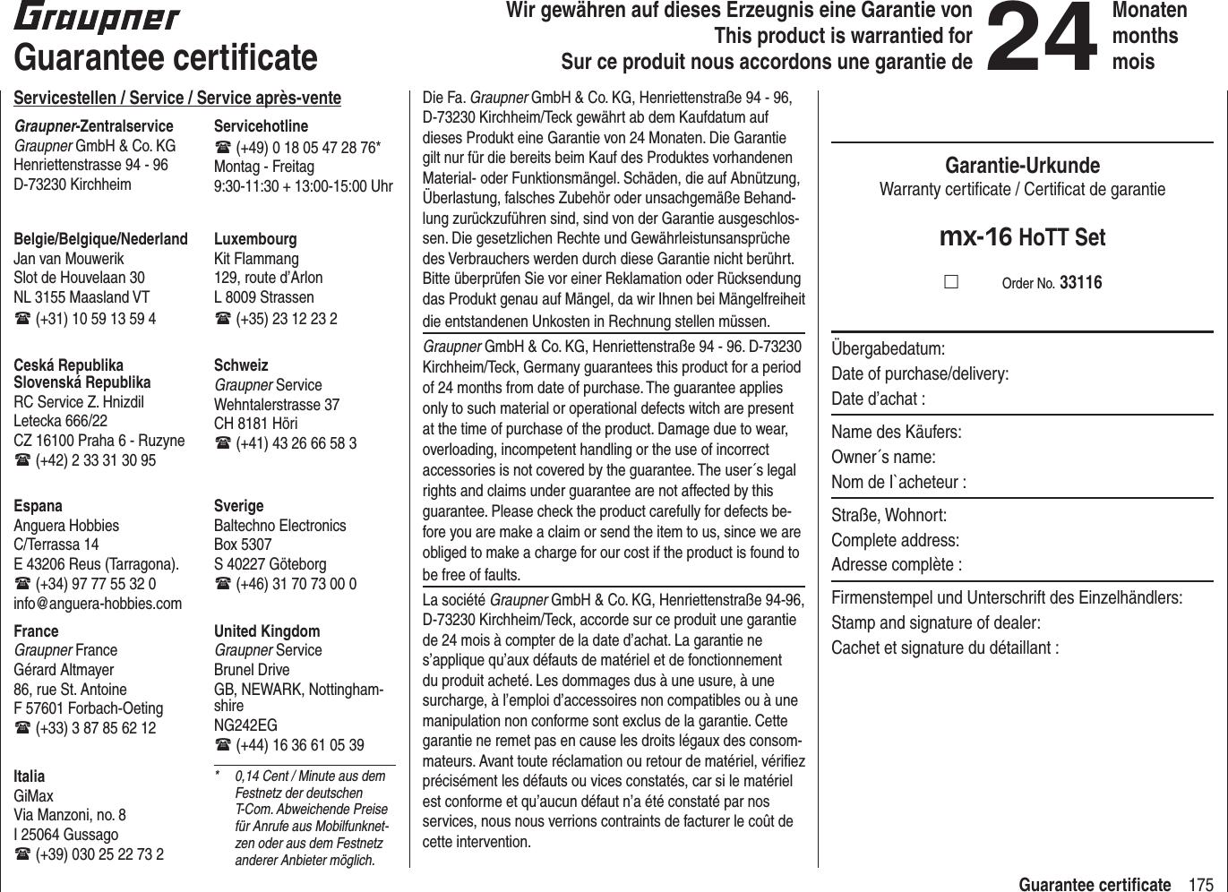 175Guarantee certiﬁ cateWir gewähren auf dieses Erzeugnis eine Garantie von This product is warrantied forSur ce produit nous accordons une garantie de24MonatenmonthsmoisGuarantee certiﬁ cateServicestellen / Service / Service après-venteGraupner-ZentralserviceGraupner GmbH &amp; Co. KGHenriettenstrasse 94 - 96D-73230 KirchheimServicehotline (+49) 0 18 05 47 28 76*Montag - Freitag9:30-11:30 + 13:00-15:00 UhrUnited KingdomGraupner ServiceBrunel DriveGB, NEWARK, Nottingham-shireNG242EG (+44) 16 36 61 05 39SverigeBaltechno ElectronicsBox 5307S 40227 Göteborg (+46) 31 70 73 00 0SchweizGraupner ServiceWehntalerstrasse 37CH 8181 Höri (+41) 43 26 66 58 3LuxembourgKit Flammang129, route d’ArlonL 8009 Strassen (+35) 23 12 23 2FranceGraupner FranceGérard Altmayer86, rue St. AntoineF 57601 Forbach-Oeting (+33) 3 87 85 62 12EspanaAnguera Hobbies C/Terrassa 14 E 43206 Reus (Tarragona). (+34) 97 77 55 32 0 info@anguera-hobbies.comCeská RepublikaSlovenská RepublikaRC Service Z. HnizdilLetecka 666/22CZ 16100 Praha 6 - Ruzyne (+42) 2 33 31 30 95Belgie/Belgique/NederlandJan van MouwerikSlot de Houvelaan 30NL 3155 Maasland VT (+31) 10 59 13 59 4ItaliaGiMaxVia Manzoni, no. 8I 25064 Gussago (+39) 030 25 22 73 2*  0,14 Cent / Minute aus dem Festnetz der deutschen T-Com. Abweichende Preise für Anrufe aus Mobilfunknet-zen oder aus dem Festnetz anderer Anbieter möglich.Die Fa. Graupner GmbH &amp; Co. KG, Henriettenstraße 94 - 96, D-73230 Kirchheim/Teck gewährt ab dem Kaufdatum auf dieses Produkt eine Garantie von 24 Monaten. Die Garantie gilt nur für die bereits beim Kauf des Produktes vorhandenen Material- oder Funktionsmängel. Schäden, die auf Abnützung, Überlastung, falsches Zubehör oder unsachgemäße Behand-lung zurückzuführen sind, sind von der Garantie ausgeschlos-sen. Die gesetzlichen Rechte und Gewährleistunsansprüche des Verbrauchers werden durch diese Garantie nicht berührt. Bitte überprüfen Sie vor einer Reklamation oder Rücksendung das Produkt genau auf Mängel, da wir Ihnen bei Mängelfreiheit die entstandenen Unkosten in Rechnung stellen müssen.Graupner GmbH &amp; Co. KG, Henriettenstraße 94 - 96. D-73230 Kirchheim/Teck, Germany guarantees this product for a period of 24 months from date of purchase. The guarantee applies only to such material or operational defects witch are present at the time of purchase of the product. Damage due to wear, overloading, incompetent handling or the use of incorrect accessories is not covered by the guarantee. The user´s legal rights and claims under guarantee are not affected by this guarantee. Please check the product carefully for defects be-fore you are make a claim or send the item to us, since we are obliged to make a charge for our cost if the product is found to be free of faults.La société Graupner GmbH &amp; Co. KG, Henriettenstraße 94-96, D-73230 Kirchheim/Teck, accorde sur ce produit une garantie de 24 mois à compter de la date d’achat. La garantie ne s’applique qu’aux défauts de matériel et de fonctionnement du produit acheté. Les dommages dus à une usure, à une surcharge, à l’emploi d’accessoires non compatibles ou à une manipulation non conforme sont exclus de la garantie. Cette garantie ne remet pas en cause les droits légaux des consom-mateurs. Avant toute réclamation ou retour de matériel, vériﬁ ez précisément les défauts ou vices constatés, car si le matériel est conforme et qu’aucun défaut n’a été constaté par nos services, nous nous verrions contraints de facturer le coût de cette intervention.Garantie-UrkundeWarranty certiﬁ cate / Certiﬁ cat de garantiemx-16 HoTT Set          Order No. 33116Übergabedatum:Date of purchase/delivery:Date d’achat :Name des Käufers:Owner´s name:Nom de I`acheteur :Straße, Wohnort:Complete address:Adresse complète :Firmenstempel und Unterschrift des Einzelhändlers:Stamp and signature of dealer:Cachet et signature du détaillant :