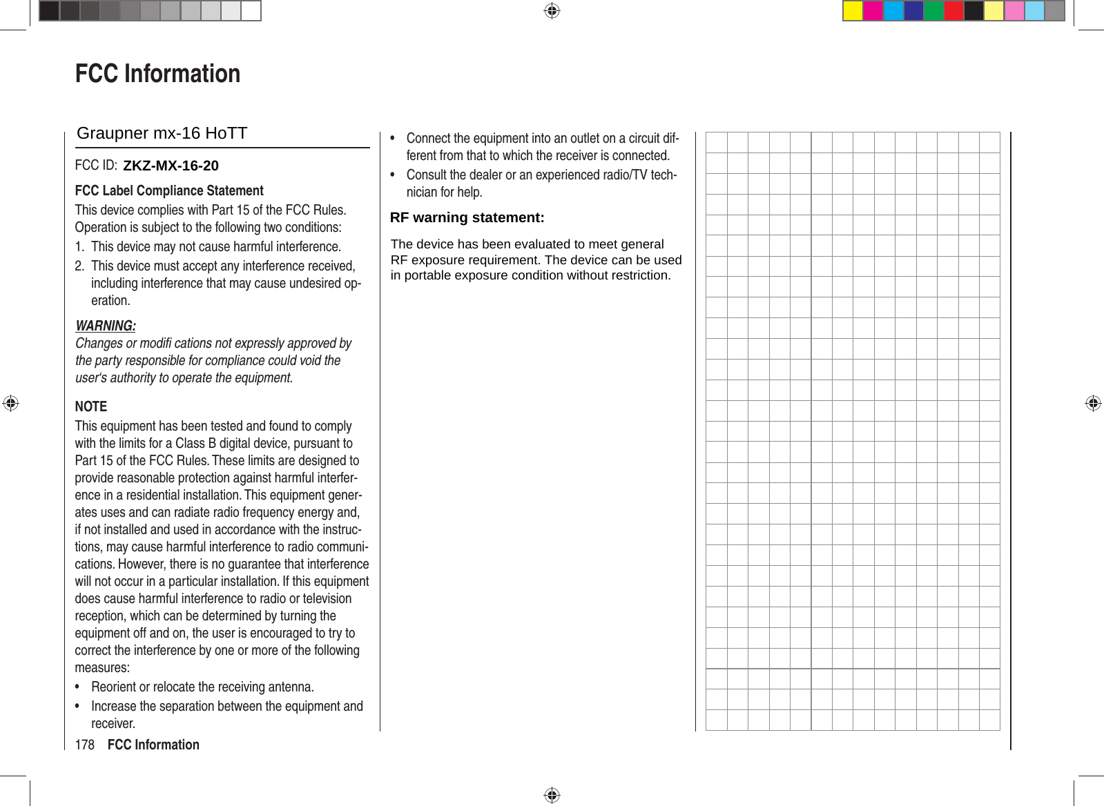 178 FCC InformationFCC InformationGraupner mx-12 HoTT #33112FCC ID: ZGZ-mx-12FCC Label Compliance StatementThis device complies with Part 15 of the FCC Rules. Operation is subject to the following two conditions:This device may not cause harmful interference.1. This device must accept any interference received, 2. including interference that may cause undesired op-eration.WARNING:Changes or modiﬁ  cations not expressly approved by the party responsible for compliance could void the user‘s authority to operate the equipment.NOTEThis equipment has been tested and found to comply with the limits for a Class B digital device, pursuant to Part 15 of the FCC Rules. These limits are designed to provide reasonable protection against harmful interfer-ence in a residential installation. This equipment gener-ates uses and can radiate radio frequency energy and, if not installed and used in accordance with the instruc-tions, may cause harmful interference to radio communi-cations. However, there is no guarantee that interference will not occur in a particular installation. If this equipment does cause harmful interference to radio or television reception, which can be determined by turning the equipment off and on, the user is encouraged to try to correct the interference by one or more of the following measures:Reorient or relocate the receiving antenna.• Increase the separation between the equipment and • receiver.Connect the equipment into an outlet on a circuit dif-• ferent from that to which the receiver is connected.Consult the dealer or an experienced radio/TV tech-• nician for help.RF Exposure StatementThis device has been evaluated to meet the FCC RF exposure requirement when used in combination with the genuine Graupner HoTT accessoires and operated with a minimum distance of 20 cm between the antenna and your body.33112_mx12_HoTT_2_GB.indd   Abs55:17833112_mx12_HoTT_2_GB.indd   Abs55:178 06.06.2011   19:39:5806.06.2011   19:39:58ZKZ-MX-16-20Graupner mx-16 HoTTRF warning statement:The device has been evaluated to meet generalRF exposure requirement. The device can be usedin portable exposure condition without restriction.