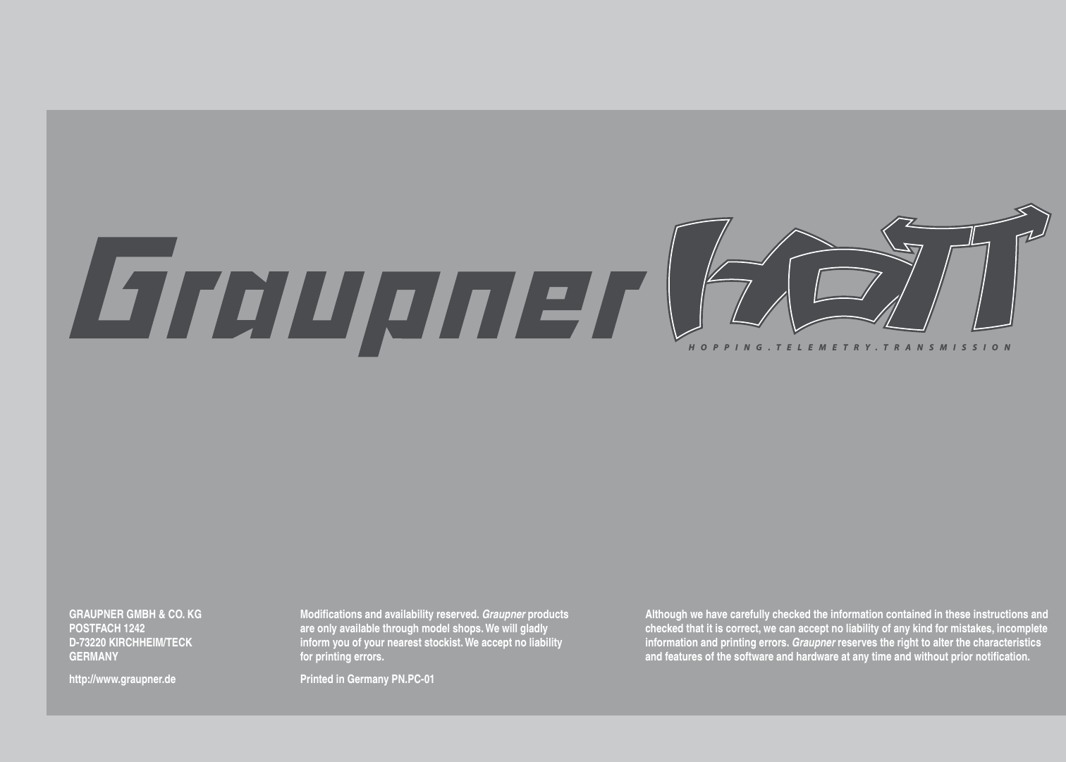 HOPPING.TELEMETRY.TRANSMISSIONGRAUPNER GMBH &amp; CO. KGPOSTFACH 1242D-73220 KIRCHHEIM/TECKGERMANYhttp://www.graupner.deModiﬁ cations and availability reserved. Graupner products are only available through model shops. We will gladly inform you of your nearest stockist. We accept no liability for printing errors.Printed in Germany PN.PC-01Although we have carefully checked the information contained in these instructions and checked that it is correct, we can accept no liability of any kind for mistakes, incomplete information and printing errors. Graupner reserves the right to alter the characteristics and features of the software and hardware at any time and without prior notiﬁ cation.