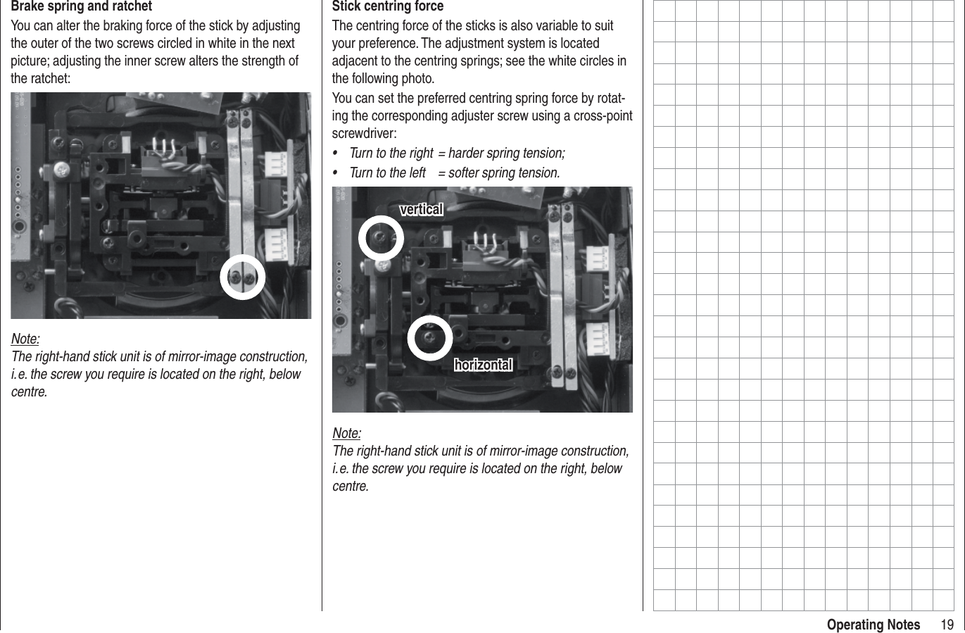 19Operating NotesStick centring forceThe centring force of the sticks is also variable to suit your preference. The adjustment system is located adjacent to the centring springs; see the white circles in the following photo.You can set the preferred centring spring force by rotat-ing the corresponding adjuster screw using a cross-point screwdriver:Turn to the right  = harder spring tension;• Turn to the left  = softer spring tension.• horizontalhorizontalverticalverticalNote:The right-hand stick unit is of mirror-image construction, i. e. the screw you require is located on the right, below centre.Brake spring and ratchetYou can alter the braking force of the stick by adjusting the outer of the two screws circled in white in the next picture; adjusting the inner screw alters the strength of the ratchet:Note:The right-hand stick unit is of mirror-image construction, i. e. the screw you require is located on the right, below centre.