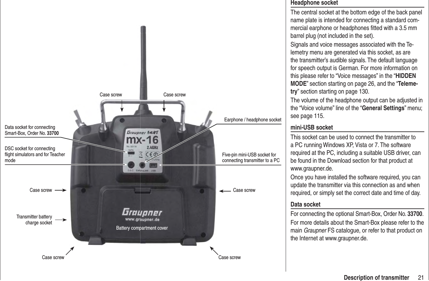 21Description of transmitterDSC socket for connecting ﬂ ight simulators and for Teacher modeCase screw Case screwCase screw Case screwBattery compartment coverCase screw Case screwTransmitter battery charge socketData socket for connecting Smart-Box, Order No. 33700Five-pin mini-USB socket for connecting transmitter to a PCEarphone / headphone socketHeadphone socketThe central socket at the bottom edge of the back panel name plate is intended for connecting a standard com-mercial earphone or headphones ﬁ tted with a 3.5 mm barrel plug (not included in the set).Signals and voice messages associated with the Te-lemetry menu are generated via this socket, as are the transmitter’s audible signals. The default language for speech output is German. For more information on this please refer to “Voice messages” in the “HIDDEN MODE” section starting on page 26, and the “Teleme-try” section starting on page 130.The volume of the headphone output can be adjusted in the “Voice volume” line of the “General Settings” menu; see page 115.mini-USB socketThis socket can be used to connect the transmitter to a PC running Windows XP, Vista or 7. The software required at the PC, including a suitable USB driver, can be found in the Download section for that product at www.graupner.de.Once you have installed the software required, you can update the transmitter via this connection as and when required, or simply set the correct date and time of day.Data socketFor connecting the optional Smart-Box, Order No. 33700.For more details about the Smart-Box please refer to the main Graupner FS catalogue, or refer to that product on the Internet at www.graupner.de.