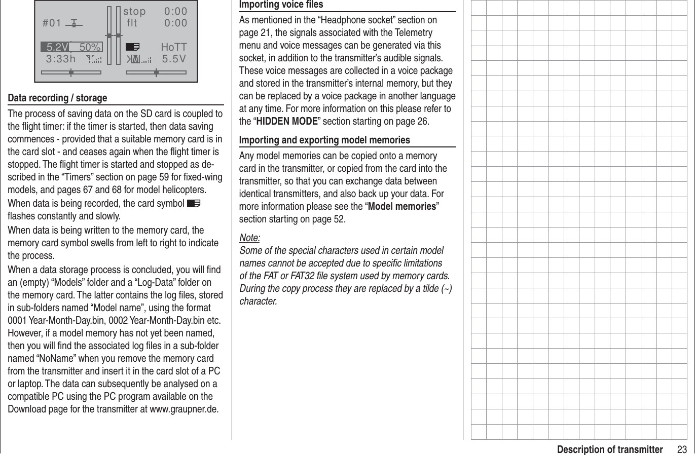 23Description of transmitter#013:33hstop flt    0:000:005.5V50%5.2V HoTTMData recording / storageThe process of saving data on the SD card is coupled to the ﬂ ight timer: if the timer is started, then data saving commences - provided that a suitable memory card is in the card slot - and ceases again when the ﬂ ight timer is stopped. The ﬂ ight timer is started and stopped as de-scribed in the “Timers” section on page 59 for ﬁ xed-wing models, and pages 67 and 68 for model helicopters.When data is being recorded, the card symbol   ﬂ ashes constantly and slowly.When data is being written to the memory card, the memory card symbol swells from left to right to indicate the process.When a data storage process is concluded, you will ﬁ nd an (empty) “Models” folder and a “Log-Data” folder on the memory card. The latter contains the log ﬁ les, stored in sub-folders named “Model name”, using the format 0001 Year-Month-Day.bin, 0002 Year-Month-Day.bin etc. However, if a model memory has not yet been named, then you will ﬁ nd the associated log ﬁ les in a sub-folder named “NoName” when you remove the memory card from the transmitter and insert it in the card slot of a PC or laptop. The data can subsequently be analysed on a compatible PC using the PC program available on the Download page for the transmitter at www.graupner.de.Importing voice ﬁ lesAs mentioned in the “Headphone socket” section on page 21, the signals associated with the Telemetry menu and voice messages can be generated via this socket, in addition to the transmitter’s audible signals. These voice messages are collected in a voice package and stored in the transmitter’s internal memory, but they can be replaced by a voice package in another language at any time. For more information on this please refer to the “HIDDEN MODE” section starting on page 26.Importing and exporting model memoriesAny model memories can be copied onto a memory card in the transmitter, or copied from the card into the transmitter, so that you can exchange data between identical transmitters, and also back up your data. For more information please see the “Model memories” section starting on page 52.Note:Some of the special characters used in certain model names cannot be accepted due to speciﬁ c limitations of the FAT or FAT32 ﬁ le system used by memory cards. During the copy process they are replaced by a tilde (~) character.